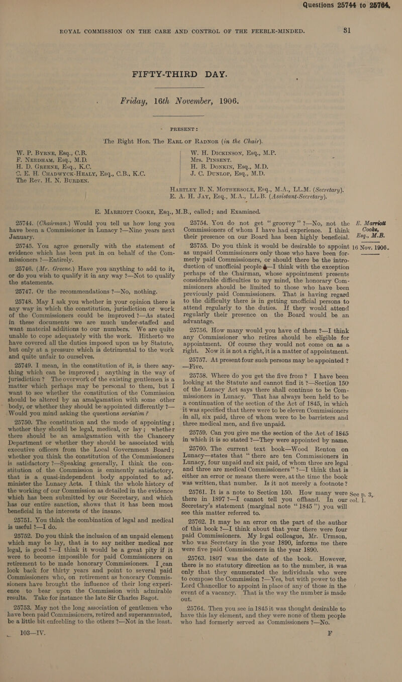 31 . P. Byrne, Esq., C.B. Nerpxam, Esq., M.D. D. Greene, Esq., K.C. E. H. Coapwyck-Huaty, Esq., C.B:, K.C. The Rev. H. N. BurpsEn. W F. H. W. H. Dickrtnson, Hsq., M.P. Mrs. PINSENT. H. B. Donxin, Esq., M.D. J. C. Dunuop, Esq., M.D. 25744. (Chairman.) Would you tell us how long you have been a Commissioner in Lunacy ?—Nine years next January. 25745. You agree generally with the statement of evidence which has been put in on behalf of the Com- missioners ?—Entirely. 25746. (Mr. Greene.) Have you anything to add to it, or do you wish to qualify it in any way ?—Not to qualify the statements. 25747. Or the recommendations ?—No, nothing. 25748. May I ask you whether in your opinion there is any way in which the constitution, jurisdiction or work of the Commissioners could be improved ?—As stated in these documents we are much under-staffed and want material additions to our numbers. We are quite unable to cope adequately with the work. Hitherto we have covered all the duties imposed upon us by Statute, but only at a pressure which is detrimental to the work and quite unfair to ourselves. 25749. I mean, in the constitution of it, is there any- thing which can be improved; anything in the way of jurisdiction? The overwork of the existing gentlemen is a matter which perhaps may be personal to them, but I want to see whether the constitution of the Commission should be altered by an amalgamation with some other body, or whether they should be appointed differently 7— _ Would you mind asking the questions seriatim ? 25750. The constitution and the mode of appointing ; whether they should be legal, medical, or lay; whether there should be an amalgamation with the Chancery Department or whether they should be associated with executive officers from the Local Government Board ; whether you think the constitution of the Commissioners is satisfactory ?—Speaking generally, I think the con- stitution of the Commission is eminently satisfactory, that is a quasi-independent body appointed to ad- minister the Lunacy Acts. I think the whole history of the working of our Commission as detailed in the evidence which has been submitted by our Secretary, and which has our entire sanction, shows that it has been most beneficial in the interests of the insane. 25751. You think the combination of legal and medical is useful ?—I do. 25752. Do you think the inclusion of an unpaid element which may be lay, that is to say neither medical nor legal, is good ?—I think it would be a great pity if it were to become impossible for paid Commissioners on retirement to be made honorary Commissioners. I ,can look back for thirty years and point to several paid Commissioners who, on retirement as honorary Commis- sioners have brought the influence of their long experi- ence to bear upon the Commission with admirable results. ‘Take for instance the late Sir Charles Bagot. 25753. May not the long association of gentlemen who have been paid Commissioners, retired and superannuated, be a little bit enfeebling to the others ?—Not in the least. 103—IV. 25754. You do not get “ groovey”’ ?—No, not the Commissioners of whom I have had experience. I think their presence on our Board has been highly beneficial. 25755. Do you think it would be desirable to appoint as unpaid Commissioners only those who have been for- merly paid Commissioners, or should there be the intro- duction of unofficial people @—I think with the exception perhaps of the Chairman, whose appointment presents considerable difficulties to my mind, the honorary Com- missioners should be limited to those who have been previously paid Commissioners. That is having regard to the difficulty there is in getting unofficial persons to attend regularly to the duties. If they would attend regularly their presence on the Board would be an advantage. 25756. How many would you have of them ?—I think any Commissioner who retires should be eligible for appointment. Of course they would not come on as a right. Now itis nota right, itis a matter of appointment. 25757. At present four such persons may be appointed ? —Five. 25758. Where do you get the five from? I have been looking at the Statute and cannot find it ?—Section 150 of the Lunacy Act says there shall continue to be Com- missioners in Lunacy. That has always been held to be a continuation of the section of the Act of 1845, in which it was specified that there were to be eleven Commissioners in all, six paid, three of whom were to be barristers and three medical men, and five unpaid. 25759. Can you give me the section of the Act of 1845 in which it is so stated ?—They were appointed by name. 25760. The current text book—Wood Renton on Lunacy—states that “there are ten Commissioners in Lunacy, four unpaid and six paid, of whom three are legal and three are medical Commissioners” ?—I think that is either an error or means there were, at the time the book was written, that number. Is it not merely a footnote? EL. Marrto# Cooke, Esq., U.B. 16 Noy. 1906.   there in 1897?—I cannot tell you offhand. Secretary's statement (marginal note “ 1845”) you will see this matter referred to. 25762. It may be an error on the part of the author of this book ?—I think about that year there were four paid Commissioners. My legal colleague, Mr. Urmson, who was Secretary in the year 1890, informs me there were five paid Commissioners in the year 1890. 25763. 1897 was the date of the book. However, there is no statutory direction as to the number, it was only that they enumerated the individuals who were to compose the Commission ?—Yes, but with power to the Lord Chancellor to appoint in place of any of those in the event of a vacancy. That is the way the number is made out. 25764. Then you see in 1845 it was thought desirable to have this lay element, and they were none of them people who had formerly served as Commissioners ?—No. F