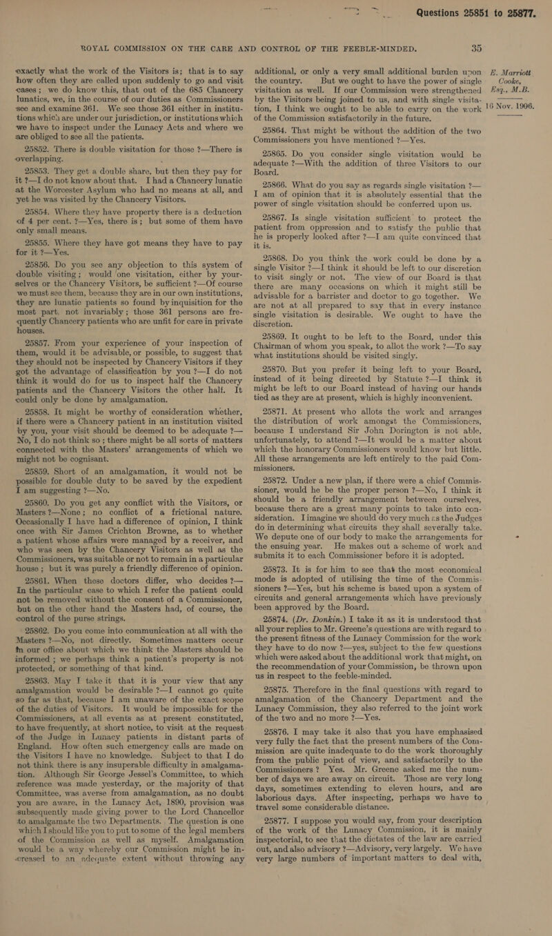 exactly what the work of the Visitors is; that is to say how often they are called upon suddenly to go and visit eases; we do know this, that out of the 685 Chancery lunatics, we, in the course of our duties as Commissioners see and examine 361. We see those 361 either in institu- tions which are under our jurisdiction, or institutions which ‘we have to inspect under the Lunacy Acts and where we are obliged to see all the patients. 25852. There is double visitation for those ?—There is overlapping. 25853. They get a double share, but then they pay for it ?—I do not know about that. I had a Chancery lunatic at the Worcester Asylum who had no means at all, and yet he was visited by the Chancery Visitors. 25854. Where they have property there is a deduction of 4 per cent. ?—Yes, there is; but some of them have only small means. 25855. Where they have got means they have to pay for it ?—Yes. 25856. Do you see any objection to this system of double visiting; would one visitation, either by your- selves or the Chancery Visitors, be sufficient ?—Of course we must see them, because they are in our own institutions, they are lunatic patients so found by inquisition for the most part, not invariably; those 361 persons are fre- quently Chancery patients who are unfit for care in private houses. 25857. From your experience of your inspection of them, would it be advisable, or possible, to suggest that they should not be inspected by Chancery Visitors if they got the advantage of classification by you ?—I do not think it would do for us to inspect half the Chancery patients and the Chancery Visitors the other half. It could only be done by amalgamation. 25858. It might be worthy of consideration whether, if there were a Chancery patient in an institution visited by you, your visit should be deemed to be adequate ?— No, I do not think so ; there might be all sorts of matters connected with the Masters’ arrangements of which we might not be cognisant. 25859. Short of an amalgamation, it would not be possible for double duty to be saved by the expedient I am suggesting ?—No. 25860. Do you get any conflict with the Visitors, or Masters ?—None; no conflict of a frictional nature. Occasionally I have had a difference of opinion, I think once with Sir James Crichton Browne, as to whether a patient whose affairs were managed by a receiver, and who was seen by the Chancery Visitors as well as the Commissioners, was suitable or not to remain in a particular house ; but it was purely a friendly difference of opinion. 25861. When these doctors differ, who decides 7?— In the particular case to which I refer the patient could not be removed without the consent of a Commissioner, but on the other hand the Masters had, of course, the control of the purse strings. 25862. Do you come into communication at all with the Masters ?—No, not directly. Sometimes matters occur {n our office about which we think the Masters should be informed ; we perhaps think a patient’s property is not protected, or something of that kind. 25863. May I take it that itis your view that any amalgamation would be desirable ?—I cannot go quite so far as that, because I am unaware of the exact scope of the duties of Visitors. It would be impossible for the Commissioners, at all events as at present constituted, to have frequently, at short notice, to visit at the request of the Judge in Lunacy patients in distant parts of England. How often such emergency calls are made on the Visitors I have no knowledge. Subject to that I do not think there is any insuperable difficulty in amalgama- tion. Although Sir George Jessel’s Committee, to which reference was made yesterday, or the majority of that Committee, was averse from amalgamation, as no doubt you are aware, in the Lunacy Act, 1890, provision was subsequently made giving power to the Lord Chancellor to amalgamate the two Departments. The question is one which I should like you to put tosome of the legal members of the Commission as well as myself. Amalgamation would be a way whereby our Commission might be in- creased to an adequate extent without throwing any 35 additional, or only a very small additional burden upon the country. But we ought to have the power of single visitation as well. If our Commission were strengthened by the Visitors being joined to us, and with single visita- tion, I think we ought to be able to carry on the work of the Commission satisfactorily in the future. 25864. That might be without the addition of the two Commissioners you have mentioned ?—Yes. 25865. Do you consider single visitation would be adequate ?—With the addition of three Visitors to our Board. 25866. What do you say as regards single visitation ?— I am of opinion that it is absolutely essential that the power of single visitation should be conferred upon us. 25867. Is single visitation sufficient to protect the patient from oppression and to satisfy the public that he is properly looked after ?—I am quite convinced that it is. 25868. Do you think the work could be done by a single Visitor ?—I think it should be left to our discretion to visit singly or not. The view of our Board is that there are many occasions on which it might still be advisable for a barrister and doctor to go together. We are not at all prepared to say that in every instance single visitation is desirable. We ought to have the discretion. 25869. It ought to be left to the Board, under this Chairman of whom you speak, to allot the work ?—To say what institutions should be visited singly. 25870. But you prefer it being left to your Board, instead of it being directed by Statute ?—I think it might be left to our Board instead of having our hands tied as they are at present, which is highly inconvenient. 25871. At present who allots the work and arranges the distribution of work amongst the Commissioncrs, because I understand Sir John Dorington is not able, unfortunately, to attend ?—It would be a matter about which the honorary Commissioners would know but little. All these arrangements are left entirely to the paid Com- missioners. 25872. Under a new plan, if there were a chief Commis- sioner, would he be the proper person ?—No, I think it should be a friendly arrangement between ourselves, because there are a great many points to take into con- sideration. Iimagine we should do very much zs the Judges do in determining what circuits they shall severally take. We depute one of our body to make the arrangements for the ensuing year. He makes out a scheme of work and submits it to each Commissioner before it is adopted. 25873. It is for him to see that the most economical mode is adopted of utilising the time of the Commis- sioners ?—Yes, but his scheme is based upon a system of circuits and general arrangements which have previously been approved by the Board. 25874. (Dr. Donkin.) I take it as it is understood that all your replies to Mr. Greene’s questions are with regard to the present fitness of the Lunacy Commission for the work they have to do now ?—yes, subject to the few questions which were asked about the additional work that might, on the recommendation of your Commission, be thrown upon us in respect to the feeble-minded. 25875. Therefore in the final questions with regard to amalgamation of the Chancery Department and the Lunacy Commission, they also referred to the joint work of the two and no more ?—Yes. 25876. I may take it also that you have emphasised very fully the fact that the present numbers of the Com- mission are quite inadequate to do the work thoroughly from the public point of view, and satisfactorily to the Commissioners? Yes. Mr. Greene asked me the num- ber of days we are away on circuit. Those are very long days, sometimes extending to eleven hours, and are laborious days. After inspecting, perhaps we have to travel some considerable distance. 25877. I suppose you would say, from your description of the work of the Lunacy Commission, it is mainly inspectorial, to see that the dictates of the law are carried out, and also advisory ?—Advisory, very largely. We have very large numbers of important matters to deal with, LE. Marriott Cooke, Esq., M.B.  16 Nov. 1906. 