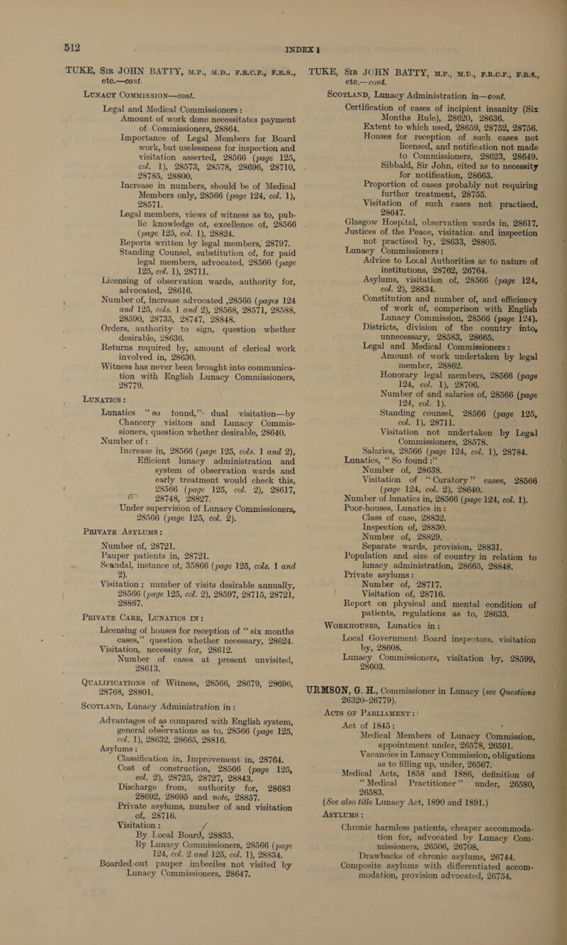 TUKE, Sir JOHN BATTY, M.P., M.D., F.B.O.P., F.BS., etc.—cont. Lunacy Commisston—cont. Legal and Medical Commissioners : Amount of work done necessitates payment of Commissioners, 28864. Importance of Legal Members for Board work, but uselessness for inspection and visitation asserted, 28566 (page 125, col. 1), 28573, 28578, 28696, 28710, 28785, 28800. Increase in numbers, should be of Medical Members only, 28566 (page 124, col. 1), 28571. Legal members, views of witness as to, pub- lic knowledge ot, excellence of, 28566 (page 125, col. 1), 28824. Reports written by legal members, 28797. Standing Counsel, substitution of, for paid legal members, advocated, 28566 (page 125, col. 1), 28711. Licensing of observation wards, authority for, advocated, 28616. Number of, increase advocated ,28566 (pages 124 and 125, cols. 1 and 2), 28568, 28571, 28588, 28590, 28735, 28747, 28848. Orders, authority to sign, question whether desirable, 28636. Returns required by, amount of clerical work involved in, 28630. Witness has never been brought into communica- tion with English Lunacy Commissioners, 28779. LUNATICS: ce Lunatics “so tound,’- dual visitation—by Chancery visitors and Lunacy Commis- sioners, question whether desirable, 28640. Number of : Increase in, 28566 (page 125, cols. 1 and 2), Efficient lunacy administration and system of observation wards and early treatment would check this, 28566 (page 125, col. 2), 28617, dices 28748, 28827. Under supervision of Lunacy Commissioners, 28566 (page 125, col. 2). PRIVATE ASYLUMS: Number of, 28721. Pauper patients in, 28721. Scandal, instance of, 35866 (page 125, cols. 1 and ?). Visitation ; number of visits desirable annually, 28566 (page 125, col. 2), 28597, 28715, 28721, 28867. PRIVATE CARE, LUNATICS IN: Licensing of houses for reception of ‘‘ six months cases,” question whether necessary, 28624. Visitation, necessity for, 28612. Number of cases at present unvisited, 28613. QUALIFICATIONS of Witness, 28566, 28679, 28696, 28768, 28801. ScorLtanp, Lunacy Administration in: Advantages of as compared with English system, general observations as to, 28566 (page 125, col. 1), 28632, 28665, 28816. Asylums : Classification in, Improvement in, 28764. Cost of construction, 28566 (page 125, col. 2), 28725, 28727, 28843. Discharge from, authority for, 28692, 28695 and note, 28857. Private asylums, number of and visitation of, 28716. Visitation : i By Local Board, 28835. By Lunacy Commissioners, 28566 (page 124, col. 2 and 125, col. 1), 28834. Boarded-out pauper imbeciles not visited by Lunacy Commissioners, 28647. 28683 TUKE, Sir JOHN BATTY, mev., wv. FR.OP., E.R.S., etce.— cont. ScortanD, Lunacy Administration in—cont. Certification of cases of incipient insanity (Six Months Rule), 28620, 28636. Extent to which used, 28659, 28752, 28756. Houses for reception of sach cases not licensed, and notification not made to Commissioners, 28623, 28649. Sibbald, Sir John, cited as to necessity for notification, 28663. Proportion of cases probably not requiring further treatment, 28755. Visitation of such cases not practised, 28647. Glasgow Hospital, observation wards in, 28617, Justices of the Peace, visitation and inspection not practised by, 28633, 28805. Lunacy Commissioners : Advice to Local Authorities as to nature of institutions, 28762, 26764. Asylums, visitation of, 28566 (page 124, col. 2), 28834. Constitution and number of, and efficiency of work of, comperison with English Tunacy Commission, 28566 (page 124). Districts, division of the country into, unnecessary, 28583, 28665. Legal and Medical Commissioners : Amount of work undertaken by legal member, 28862. 3 Honorary legal members, 28566 (page 124, col. 1), 28706. Number of and salaries of, 28566 (page 124, col. 1). Standing counsel, col. 1), 28711. Visitation not undertaken by Legal Commissioners, 28578. Salaries, 28566 (page 124, col. 1), 28784. Lunatics, ‘‘ So found :” Number of, 28638. Visitation of “Curatory” cases, 28566 (page 124, col. 2), 28640. Number of lunatics in, 28566 (page 124, col. 1). Poor-houses, Lunatics in: Class of case, 28832. Inspection of, 28830. Number of, 28829, Separate wards, provision, 28831. Population and size of country in relation to lunacy administration, 28665, 28848. Private asylums: Number of, 28717. Visitation of, 28716. Report on physical and mental condition of patients, regulations as to, 28633. WorkuHovses, Lunatics in: 28566 (page 125, Local Government Board inspectors, visitation by, 28608. Lunacy Commissioners, visitation by, 28599, 28603. URMSON, G. H., Commissioner in Lunacy (see Questions 26320-26779). ACTS OF PARLIAMENT: | Act of 1845: appointment under, 26578, 26591. Vacancies in Lunacy Commission, obligations as to filling up, under, 26567. Medical Acts, 1858 and 1886, definition of “Medical Practitioner” under, 26580, 26583. (See also title Lunacy Act, 1890 and 1891.) ASYLUMS : Chronic harmless patients, cheaper accommoda- tion for, advocated by Lunacy Com- missioners, 26506, 26708. Drawbacks of chronic asylums, 26744. Composite asylums with differentiated accom- modation, provision advocated, 26754. — eS ~  a a es SO y QS a ee ee ee ee eee