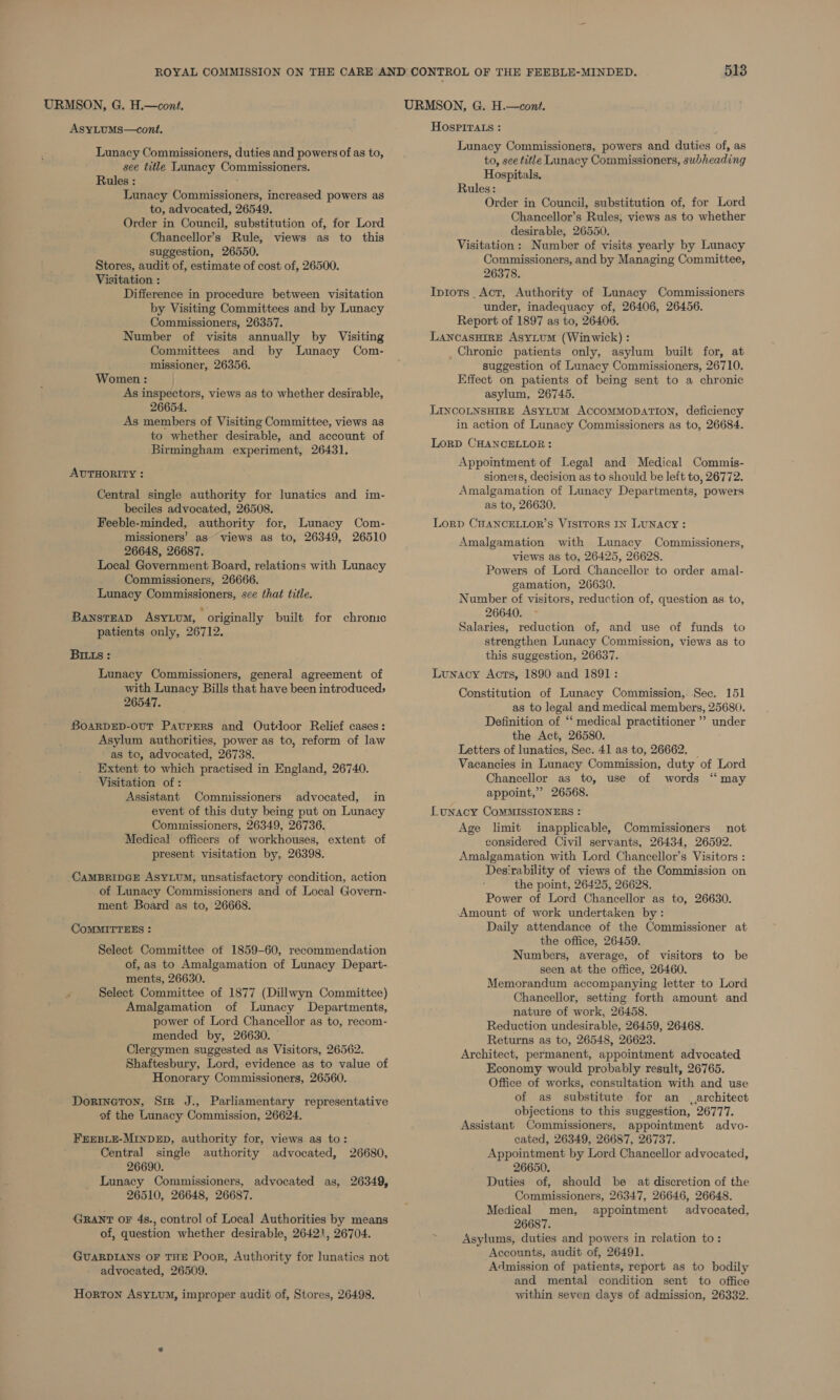 AsyLuMs—cont. Lunacy Commissioners, duties and powers of as to, see title Lunacy Commissioners. Rules : : Lunacy Commissioners, increased powers as to, advocated, 26549. Order in Council, substitution of, for Lord Chancellor’s Rule, views as to this suggestion, 26550. Stores, audit of, estimate of cost of, 26500. Visitation : Difference in procedure between visitation by Visiting Committees and by Lunacy Commissioners, 26357. Number of visits annually by Visiting Committees and by Lunacy Com- missioner, 26356. Women : As inspectors, views as to whether desirable, 26654. As members of Visiting Committee, views as to whether desirable, and account of Birmingham experiment, 26431. AUTHORITY : Central single authority for lunatics and im- beciles advocated, 26508. Feeble-minded, authority for, Lunacy Com- missioners’ as~ views as to, 26349, 26510 26648, 26687. Local Government Board, relations with Lunacy Commissioners, 26666. Lunacy Commissioners, see that title. BAnsTEAD ASYLUM, * originally built for chronic patients only, 26712. BIILs: Lunacy Commissioners, general agreement of with Lunacy Bills that have been introduced, 26547. BOARDED-OUT PAUPERS and Outdoor Relief cases: Asylum authorities, power as to, reform of law as to, advocated, 26738. Extent to which practised in England, 26740. Visitation of : Assistant Commissioners advocated, in event of this duty being put on Lunacy Commissioners, 26349, 26736. Medical officers of workhouses, extent of present visitation by, 26398. CAMBRIDGE ASYLUM, unsatisfactory condition, action of Lunacy Commissioners and of Local Govern- ment Board as to, 26668. COMMITTEES : Select Committee of 1859-60, recommendation of, as to Amalgamation of Lunacy Depart- ments, 26630. Select Committee of 1877 (Dillwyn Committee) Amalgamation of Lunacy Departments, power of Lord Chancellor as to, recom- mended by, 26630. Clergymen suggested as Visitors, 26562. Shaftesbury, Lord, evidence as to value of Honorary Commissioners, 26560. Dorineton, Sir J., Parliamentary representative of the Lunacy Commission, 26624. FEEBLE-MINDED, authority for, views as to: Central single authority advocated, 26680, 26690. Lunacy Commissioners, advocated as, 26349, 26510, 26648, 26687. GRANT oF 4s., control of Local Authorities by means of, question whether desirable, 26421, 26704. GUARDIANS OF THE Poor, Authority for lunatics not advocated, 26509. Horton AsyLuM, improper audit of, Stores, 26498. HOSPITALS : Lunacy Commissioners, powers and duties of, as to, see title Lunacy Commissioners, subheading Hospitals. Rules: Order in Council, substitution of, for Lord Chancellor’s Rules, views as to whether desirable, 26550. Visitation: Number of visits yearly by Lunacy Commissioners, and by Managing Committee, 26378. Ipiots Act, Authority of Lunacy Commissioners under, inadequacy of, 26406, 26456. Report of 1897 as to, 26406. LANCASHIRE Asyium (Winwick) : Chronic patients only, asylum built for, at suggestion of Lunacy Commissioners, 26710. Effect on patients of being sent to a chronic asylum, 26745. LincoLtnsHireE AsyLtuM ACCOMMODATION, deficiency in action of Lunacy Commissioners as to, 26684. LORD CHANCELLOR: Appointment of Legal and Medical Commis- sioners, decision as to should be left to, 26772. Amalgamation of Lunacy Departments, powers as to, 26630. Lord CHANCELLOR’S VISITORS IN LUNACY: Amalgamation with Lunacy Commissioners, views as to, 26425, 26628. Powers of Lord Chancellor to order amal- gamation, 26630. Number of visitors, reduction of, question as to, 26640. Salaries, reduction of, and use of funds to strengthen Lunacy Commission, views as to this suggestion, 26637. Lunacy Acts, 1890 and 1891: Constitution of Lunacy Commission, Sec. 151 as to legal and medical members, 25680. Definition of ‘‘ medical practitioner ’’ under the Act, 26580. Letters of lunatics, Sec. 41 as to, 26662. _ Vacancies in Lunacy Commission, duty of Lord Chancellor as to, use of words “may appoint,” 26568. Lunacy CoMMISSIONERS : Age limit inapplicable, Commissioners not considered Civil servants, 26434, 26592. Amalgamation with Lord Chancellor’s Visitors : Desirability of views of the Commission on the point, 26425, 26628. Power of Lord Chancellor as to, 26630. ‘Amount of work undertaken by: Daily attendance of the Commissioner at the office, 26459. Numbers, average, of visitors to be seen at the office, 26460. Memorandum accompanying letter to Lord Chancellor, setting forth amount and nature of work, 26458. Reduction undesirable, 26459, 26468. Returns as to, 26548, 26623. Architect, permanent, appointment advocated Economy would probably result, 26765. Office of works, consultation with and use of as substitute for an . architect objections to this suggestion, 26777. Assistant Commissioners, appointment advo- cated, 26349, 26687, 26737. Appointment by Lord Chancellor advocated, 26650. Duties of, should be at discretion of the Commissioners, 26347, 26646, 26648. Medical men, appointment advocated, 26687. Asylums, duties and powers in relation to: Accounts, audit of, 26491. Admission of patients, report as to bodily and mental condition sent to office within seven days of admission, 26332.