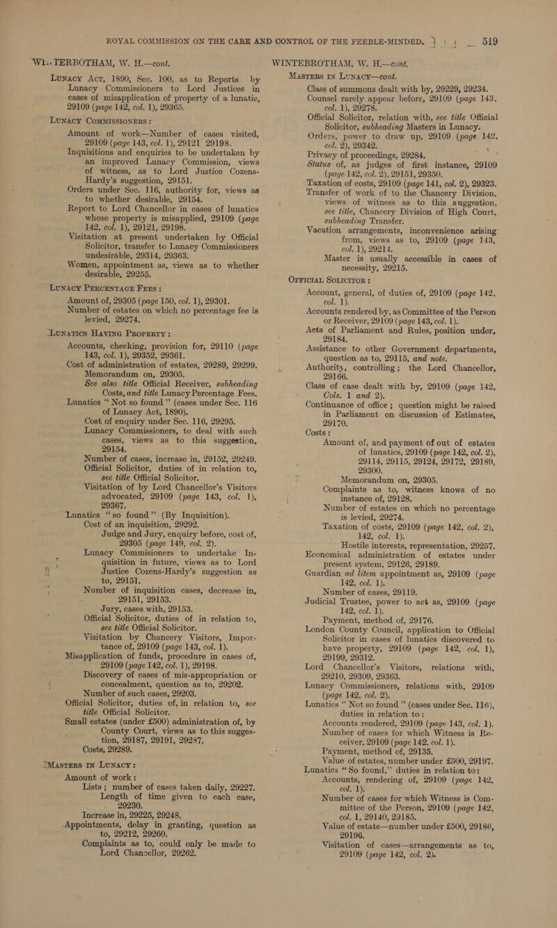 ‘Wi... TERBOTHAM, W. H.—cont. Lunacy Act, 1890, Sec. 100, as to Reports by Lunacy Commissioners to Lord Justices in cases of misapplication of property of a lunatic, 29109 (page 142, col. 1), 29365. Lunacy CoMMISSIONERS : Amount of work—Number of cases visited, 29109 (page 143, col. 1), 29121 29198. Tnguisitions and enquiries to be undertaken by an improved Lunacy Commission, views of witness, as to Lord Justice Cozens- Hardy’s suggestion, 29151. Orders under Sec. 116, authority for, views as to whether desirable, 29154. Report to Lord Chancellor in cases of lunatics whose property is misapplied, 29109 (page 142, col. 1), 29121, 29198. Visitation at present undertaken by Official Solicitor, transfer to Lunacy Commissioners undesirable, 29314, 29363. Women, appointment as, views as to whether desirable, 29255. ~ Lunacy Percentacn Fras: Amount of, 29305 (page 150, col. 1), 29301. Number of estates on which no percentage fee is levied, 29274. Lunatics Havine Property: Accounts, checking, provision for, 29110 (page 143, col. 1), 29352, 29361. Cost of administration of estates, 29289, 29299. Memorandum on, 29305. See also title Official Receiver, subheading Costs, and title Lunacy Percentage Fees. Lunatics ‘‘ Not so found ”’ (cases under Sec. 116 of Lunacy Act, 1890), Cost of enquiry under Sec. 116, 29295. Lunacy Commissioners, to deal with such cases, views as to this suggestion, 29154. Number of cases, increase in, 29152, 29249. Official Solicitor, duties of in relation to, see title Official Solicitor. Visitation of by Lord Chancellor’s Visitors advocated, 29109 (page 143, col. 1), 29367. Lunatics “so found” (By Inquisition). Cost of an inquisition, 29292. Judge and Jury, enquiry before, cost of, 29305 (page 149, col. 2). Lunacy Commisioners to undertake In- quisition in future, views as to Lord @ Justice Cozens-Hardy’s suggestion as to, 29151. Number of inquisition cases, decrease in, 29151, 29153. Jury, cases with, 29153. Official Solicitor, duties of in relation to, see title Official Solicitor. Visitation by Chancery Visitors, Impor- tance of, 29109 (page 143, col. 1). Misapplication of funds, procedure in cases of, 29109 (page 142, col. 1), 29198. Discovery of cases of mis-appropriation or ( concealment, question as to, 29202. Number of such cases, 29203. Official Solicitor, duties of,in relation to, see title Official Solicitor. Small estates (under £500) administration of, by County Court, views as to this sugges- tion, 29187, 29191, 29287, Costs, 29289. MASTERS In Lunacy: Amount of work: Lists ; number of cases taken daily, 29227. Length of time given to each case, 29230. Increase in, 29225, 29248. -Appointments, delay in granting, question as to, 29212, 29260. Complaints as to, could only be made to Lord Chanczellor, 29262. Masters In Lunacy—cont. Class of summons dealt with by, 29229, 29234. Counsel rarely appear before, 29109 (page 143, col. 1), 29278. Official Solicitor, relation with, see title Official Solicitor, subheading Masters in Lunacy. Orders, power to draw up, 29109 (page 142. col, 2), 29342. OF i Privacy of proceedings, 29284. Status of, as judges of first instance, 29109 (page 142, col. 2), 29151, 29350. Taxation of costs, 29109 (page 141, col. 2), 29323. Transfer of work of to the Chancery Division, views of witness as to this suggestion, see title, Chancery Division of High Court, subheading Transfer. Vacation arrangements, inconvenience arising from, views as to, 29109 (page 143, col. 1), 29214. Master is usually accessible in cases of necessity, 29215. OFFICIAL SoLIcIToR : Account, general, of duties of, 29109 (page 142, Col. 1): Accounts rendered by, as Committee of the Person _ or Receiver, 29109 (page 143, col. 1). Acts of Parliament and Rules, position under, 29184, Assistance to other Government departments, question as to, 29115, and note. Authority, controlling; the Lord Chancellor, 29166. Class of case dealt with by, 29109 (page 142, Cols. 1 and 2). Continuance of office ; question might be raised in Parliament on discussion of Estimates, 29170. Costs : Amount of, and payment of out of estates of lunatics, 29109 (page 142, col. 2), 29114, 29115, 29124, 29172, 29189, 29300. Memorandum on, 29305. Complaints as to, witness knows of no instance of, 29128. Number of estates on which no percentage is levied, 29274. Taxation of costs, 29109 (page 142, col. 2), 142, col. 1). Hostile interests, representation, 29257. Economical administration of estates under present system, 29126, 29189. Guardian ad litem appointment as, 29109 (page 142, col. 1). Number of cases, 29119. Judicial Trustee, power to act as, 29109 (page 142, col. 1). Payment, method of, 29176. London County Council, application to Official Solicitor in cases of lunatics discovered to have property, 29109 (page 142, col, 1), 29199, 29312. Lord Chancellor’s Visitors, relations with, 29210, 29309, 29363. Lunacy Commissioners, relations with, 29109 (page 142, col. 2). Lunatics “‘ Not so found ” (cases under Sec. 116), duties in relation to: Accounts rendered, 29109 (page 143, col. 1). Number of cases for which Witness is Re- ceiver, 29109 (page 142, col. 1). Payment, method of, 29135. Value of estates, number under £500, 29197. Lunatics “So found,” duties in relation to: Accounts, rendering of, 29109 (page 142, col. 1). Number of cases for which Witness is Com- mittee of the Person, 29109 (page 142, col. 1, 29140, 29185. Value of estate—number under £500, 29186, 29196. Visitation of cases—arrangements as to, 29109 (page 142, col. 2).