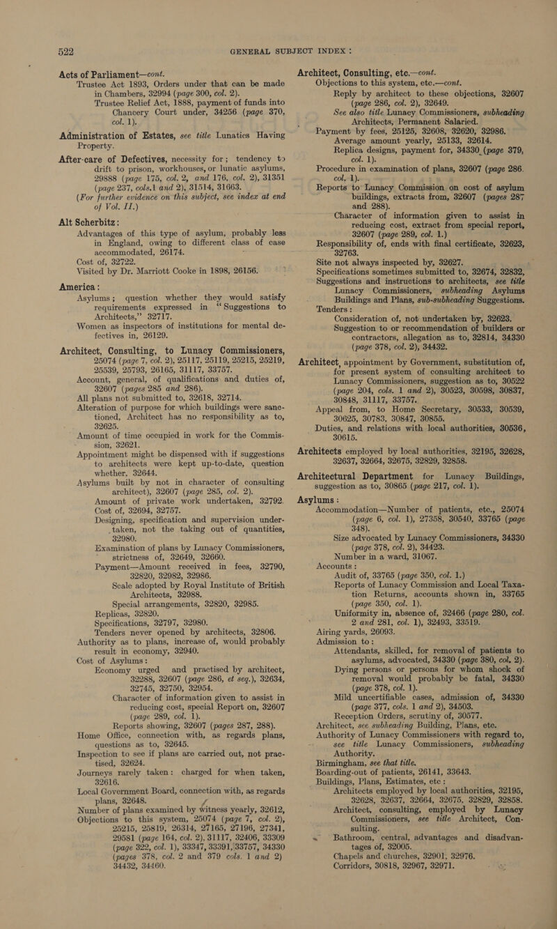 Acts of Parliament—cont. Trustee Act 1893, Orders under that can be made in Chambers, 32994 (page 300, col. 2). Trustee Relief Act, 1888, payment of funds into Chancery Court under, 34256 (page 370, colal): Administration of Estates, see title Lunatics Having Property. After-care of Defectives, necessity for; tendency to drift to prison, workhouses, or lunatic asylums, 29888 (page 175, col. 2, and 176, col. 2), 31351 (page 237, cols.1 and 2), 31514, 31663. (For further evidence on this subject, see index at end of Vol. II.) Alt Scherbitz : Advantages of this type of asylum, probably less in England, owing to different class of case accommodated, 26174. : Cost of, 32722. Visited by Dr. Marriott Cooke in 1898, 26156. America : Asylums; question whether they would satisfy requirements expressed in “Suggestions to Architects,’ 32717. Women as inspectors of institutions for mental de- fectives in, 26129. Architect, Consulting, to Lunacy Commissioners, 25074 (page 7, col. 2), 25117, 25119, 25215, 25219, 25539, 25793, 26165, 31117, 33757. Account, general, of qualifications: and duties of, 32607 (pages 285 and 286). All plans not submitted to, 32618, 32714. Alteration of purpose for which buildings were sanc- tioned, Architect has no responsibility as to, 32625. Amount of time occupied in work for the Commis- sion, 32621. Appointment might be dispensed with if suggestions to architects were kept up-to-date, question whether, 32644. Asylums built by not in character of consulting architect), 32607 (page 285, col. 2). Amount of private work undertaken, 32792. Cost of, 32694, 32757. Designing, specification and supervision under- _taken, not the taking out of quantities, 32980. Examination of plans by Lunacy Commissioners, strictness of, 32649, 32660. Payment—Amount received in fees, 32790, 32820, 32982, 32986. Scale adopted by Royal Institute of British Architects, 32988. Special arrangements, 32820, 32985. Replicas, 32820. Specifications, 32797, 32980. Tenders never opened by architects, 32806. Authority as to plans, increase of, would probably: result in economy, 32940. Cost of Asylums: Economy urged and practised by architect, 32288, 32607 (page 286, et seq.), 32634, 32745, 32750, 32954. Character of information given to assist in reducing cost, special Report on, 32607 (page 289, col. 1). Reports showing, 32607 (pages 287, 288). Home Office, connection with, as regards plans, questions as to, 32645. Inspection to see if plans are carried out, not prac- tised, 32624. Journeys rarely taken : 32616. Local Government Board, connection with, as regards plans, 32648. 6 Number of plans examined by witness yearly, 32612, Objections to this system, 25074 (page 7, col. 2), 25215, 25819, 26314, 27165, 27196, 27341, 29581 (page 164, col. 2), 31117, 32406, 33309 (page 322, col. 1), 33347, 33391, 33757, 34330 (pages 378, col. 2 and 379 cols. 1 and 2) 34432, 34460. charged for when taken, Architect, Consulting, ete,—cont. Objections to this system, etc.—cont. Reply by architect to these objections, 32607 (page 286, col. 2), 32649. See also title Lunacy Commissioners, subheading Architects, Permanent Salaried. Payment by fees, 25125, 32608, 32620, 32986. Average amount yearly, 25133, 32614. Replica designs, payment for, 34330 (page 379, col. 1). Procedure in examination of plans, 32607 (page 286. col, 1). Reports to Lunacy Commission on cost of asylum buildings, extracts from, 32607 (pages 287 and 288). Character of information given to assist in reducing cost, extract from special report, 32607 (page 289, col. 1.) Responsibility of, ends with final certificate, 32623, 32763. Site not always inspected by, 32627. Specifications sometimes submitted to, 32674, 32832, Suggestions and instructions to architects, see tttle Lunacy Commissioners, subheading Asylums Buildings and Plans, swb-subheading Suggestions. Tenders : Consideration of, not undertaken by, 32623. Suggestion to or recommendation of builders or contractors, allegation as to, 32814, 34330 (page 378, col. 2), 344382. ; Architect, appointment by Government, substitution of, for present system of consulting architect to Lunacy Commissioners, suggestion as to, 30522 (page 204, cols. 1 and 2), 30523, 30598, 30837, 30848, 31117, 33757. Appeal from, to Home Secretary, 30533, 30539, 30625, 30783, 30847, 30855. Duties, and relations with local authorities, 30536, 30615. Architects employed by local authorities, 32195, 32628, 32637, 32664, 32675, 32829, 32858. Architectural Department for Lunacy Buildings, suggestion as to, 30865 (page 217, col. 1). Asylums : Accommodation—Number of patients, etc., 25074 (page 6, col. 1), 27358, 30540, 33765 (page 348). Size advocated by Lunacy Commissioners, 34330 (page 378, col. 2), 34423. Number in a ward, 31067. Accounts : Audit of, 33765 (page 350, col. 1.) Reports of Lunacy Commission and Local Taxa- tion Returns, accounts shown in, 33765 (page 350, col. 1). Uniformity in, absence of, 32466 (page 280, col. 2 and 281, col. 1), 32493, 33519. Airing yards, 26093. Admission to: Attendants, skilled, for removal of patients to asylums, advocated, 34330 (page 380, col, 2). Dying persons or persons for whom shock of removal would probably be fatal, 34330 (page 378, col. 1). Mild uncertifiable cases, admission of, 34330 (page 377, cols. 1 and 2), 34503. Reception Orders, scrutiny of, 30577. Architect, see subheading Building, Plans, etc. Authority of Lunacy Commissioners with regard to, : see title Lunacy Commissioners, subheading Authority. Birmingham, see that title. Boarding-out of patients, 26141, 33643. - Buildings, Plans, Estimates, etc : Architects employed by local authorities, 32195, 32628, 32637, 32664, 32675, 32829, 32858. Architect, consulting, employed by Lunacy Commissioners, see title Architect, Con- sulting. ~ Bathroom, central, advantages and disadvan- tages of, 32005. Chapels and churches, 32901, 32976. Corridors, 30818, 32967, 32971.