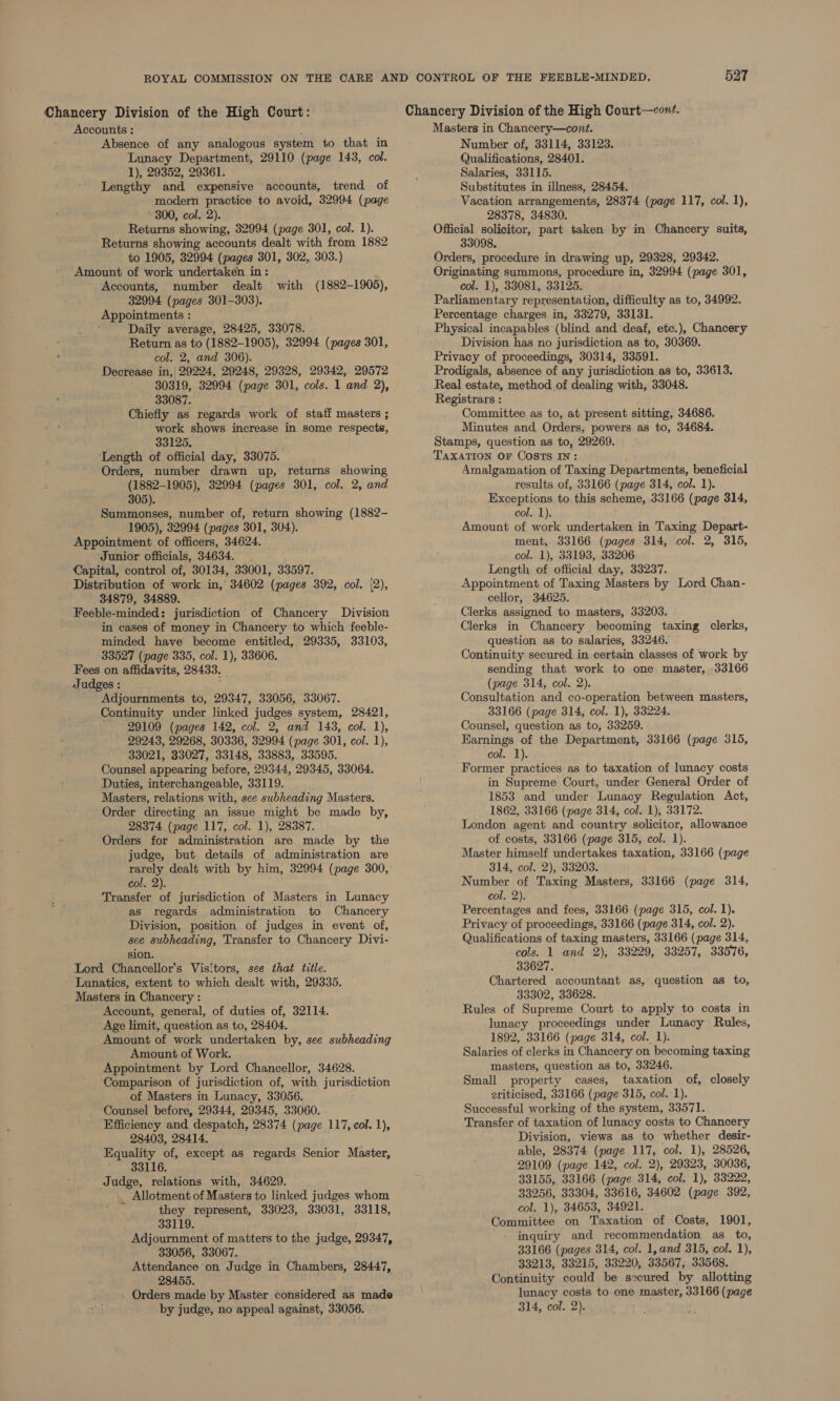 Chancery Division of the High Court: _ Accounts : Absence of any analogous system to that in Lunacy Department, 29110 (page 143, col. 1), 29352, 29361. Lengthy and expensive accounts, trend of modern practice to avoid, 32994 (page 300, col. 2). Returns showing, 32994 (page 301, col. 1). Returns showing accounts dealt with from 1882 to 1905, 32994 (pages 301, 302, 303.) Amount of work undertaken in: Accounts, number dealt with (1882-1905), 32994 (pages 301-303). Appointments : Daily average, 28425, 33078. Return as to (1882-1905), 32994 (pages 301, col. 2, and 306). Decrease in,| 29224, 29248, 29328, 29342, 29572 30319, 32994 (page 301, cols. 1 and 2), 33087. Chiefly as regards work of staff masters ; work shows increase in some respects, 33125. ‘Length of official day, 33075. Orders, number drawn up, returns showing (1882-1905), 32994 (pages 301, col. 2, and 305). Summonses, number of, return showing (1882- 1905), 32994 (pages 301, 304). Appointment of officers, 34624. ‘Junior officials, 34634. Capital, control of, 30134, 33001, 33597. Distribution of work in, 34602 (pages 392, col. {2), 34879, 34889. Feeble-minded: jurisdiction of Chancery Division in cases of money in Chancery to which feeble- minded have become entitled, 29335, 33103, 33527 (page 335, col. 1), 33606. Fees on affidavits, 28433. Judges : Adjournments to, 29347, 33056, 33067. Continuity under linked judges system, 28421, 29109 (pages 142, col. 2, and 143, col. 1), 29243, 29268, 30336, 32994 (page 301, col. 1), 33021, 33027, 33148, 33883, 33595. Counsel appearing before, 29344, 29345, 33064. Duties, interchangeable, 33119. Masters, relations with, see subheading Masters. Order directing an issue might be made by, 28374 (page 117, col. 1), 28387. Orders for administration are made by the judge, but details of administration are rarely dealt with by him, 32994 (page 300, col. 2). Transfer of jurisdiction of Masters in Lunacy as regards administration to Chancery Division, position of judges in event of, see subheading, Transfer to Chancery Divi- sion. Lord Chancellor’s Visitors, see that title. Lunatics, extent to which dealt with, 29335. Masters in Chancery : Account, general, of duties of, 32114. Age limit, question as to, 28404. Amount of work undertaken by, see subheading Amount of Work. Appointment by Lord Chancellor, 34628. Comparison of jurisdiction of, with jurisdiction of Masters in Lunacy, 33056. Counsel before, 29344, 29345, 33060. Efficiency and despatch, 28374 (page 117, col. 1), 28403, 28414. Equality of, except as regards Senior Master, 33116. Judge, relations with, 34629. . Allotment of Masters to linked judges whom they represent, 33023, 33031, 33118, 33119. Adjournment of matters to the judge, 29347, 33056, 33067. Attendance on Judge in Chambers, 28447, 28455. Orders made by Master considered as made by judge, no appeal against, 33056. Masters in Chancery—cont. Number of, 33114, 33123. Qualifications, 28401. Salaries, 33115. Substitutes in illness, 28454. Vacation arrangements, 28374 (page 117, col. 1), 28378, 34830. Official solicitor, part taken by in Chancery suits, 33098. Orders, procedure in drawing up, 29328, 29342. Originating summons, procedure in, 32994 (page 301, col. 1), 33081, 33125. Parliamentary representation, difficulty as to, 34992. Percentage charges in, 33279, 33131. Physical incapables (blind and deaf, etc.), Chancery Division has no jurisdiction as to, 30369. Privacy of proceedings, 30314, 33591. Prodigals, absence of any jurisdiction as to, 33613. Real estate, method of dealing with, 33048. Registrars : Committee as to, at present sitting, 34686. Minutes and Orders, powers as to, 34684. Stamps, question as to, 29269. TAXATION OF COSTS IN: ; Amalgamation of Taxing Departments, beneficial results of, 33166 (page 314, col. 1). Exceptions to this scheme, 33166 (page 314, col. 1). Amount of work undertaken in Taxing Depart- ment, 33166 (pages 314, col. 2, 315, col. 1), 33193, 33206 Length of official day, 33237. Appointment of Taxing Masters by Lord Chan- cellor, 34625. Clerks assigned to masters, 33203. Clerks in Chancery becoming taxing clerks, question as to salaries, 33246. Continuity secured in certain classes of work by sending that work to one master, 33166 (page 314, col. 2). Consultation and co-operation between masters, 33166 (page 314, col. 1), 33224. Counsel, question as to, 33259. Earnings of the Department, 33166 (page 315, col. 1). Former practices as to taxation of lunacy costs in Supreme Court, under General Order of 1853 and under Lunacy Regulation Act, 1862, 33166 (page 314, col. 1), 33172. London agent and country solicitor, allowance of costs, 33166 (page 315, col. 1). Master himself undertakes taxation, 33166 (page 314, col. 2), 33203. Number of Taxing Masters, 33166 (page 314, col. 2). Percentages and fees, 33166 (page 315, col. 1). Privacy of proceedings, 33166 (page 314, col. 2). Qualifications of taxing masters, 33166 (page 314, cols. 1 and 2), 33229, 33257, 33576, 33627. Chartered accountant as, question as to, 33302, 33628. Rules of Supreme Court to apply to costs in lunacy proceedings under Lunacy Rules, 1892, 33166 (page 314, col. 1). Salaries of clerks in Chancery on becoming taxing masters, question as to, 33246. Small property cases, taxation of, closely eriticised, 33166 (page 315, col. 1). Successful working of the system, 33571. Transfer of taxation of lunacy costs to Chancery Division, views as to whether desir- able, 28374 (page 117, col. 1), 28526, 29109 (page 142, col. 2), 29323, 30036, 33155, 33166 (page 314, col. 1), 33222, 33256, 33304, 33616, 34602 (page 392, col. 1), 34653, 34921. Committee on Taxation of Costs, 1901, inquiry and recommendation as to, 33166 (pages 314, col. 1,and 315, col. 1), 33213, 33215, 33220, 33567, 33568. Continuity could be secured by allotting lunacy costs to one master, 33166 (page 314, col. 2).