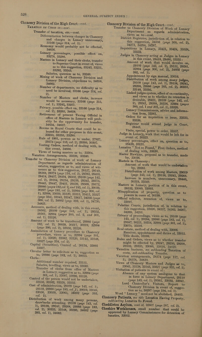 Chancery Division of the High Court--cont. Chancery Division of the High Court-—cont. Transfer to Chancery Division of Work of Lunacy TAXATION Of Costs IN—conf. Transfer of taxation, etc.—cont. Differentiation between charges in Chancery and charges in Lunacy unnecessary, 33166 (page 314, col. 1). Economy would probably not be effected, 34656. Lunacy ~ percentages, possible effect on, 33278, 33286. Masters in Lunacy and their clerks, transfer to Supreme Court in event of, views as to this suggestion, 33243, 33251, 33292, 33243. Salaries, question as to, 33249. Mixing of work of Chancery Division and Lunacy Division, objections to, 34658, 34662. Number of departments, no difficulty as to need be involved, 33166 (page 314, col. 2). Number of Masters and clerks, increase would be necessary, 33166 (page 315, col. 1), 33242, 33251. Privacy, possible effect on, 33166 (page 314, col. 2), 33265, 34658. Retirement of present Taxing Official in office of Masters in Lunacy will prob- ably be the opportunity for transfer, 34654, 34657. Rooms in Royal Courts that could be re- leased for other purposes in this event, 33250, 33255, 33290. Rule of 1901, powers as to under, 27927, _ 29374 (page 153, col. 2), 29399, 30307. Vesting Orders, method of dealing with, in this event, 34666. Views of taxing masters as to, 33304. Vacation Arrangements, 33226, 33240. Department as regards administration of estates, suggestion as to, and views of wit- nesses as to this suggestion, 28127, 28149, 28368, 28374 (page 116, col. 2), 28383, 28403, 28414, 28457, 28494, 28502, 29109 (page 142, col. 2), 29164, 29234, 29239, 29342, 29375, 29445, 29447, 29451, 29539, 29569, 29572, 29986 (pages 182,col. 2, and 183, col. 1), 30039, 30297 (page 193, col. 2), 32994 (page 300, col. 1), 32998, 33039, 33120, 33315, 33413, 33527 (page 334), 33545, 33547, 33617, 34256 (page 368, col. 2), 34602 (page 393, col. 1), 34730, 34821. Accounts, method of dealing with, in this event, 28502, 29109 (page 143, col. Ty, 29302, 29361, 32994 (pages 300, col. 2, and 301, col. 1), 33126. ‘Amount of work to be transferred, 29986 (page 182, col. 2), 30039, 30217, 30319, 32994 (page 300, col. 2), 33056, 33126. Assimilation of Lunacy procedure to Chancery procedure, views as to, 32994 (page 301, col. 1), 33020, 33082, 33120, 33142, 33148, 33527 (page 334, col. 2). Capital (Securities), Control of, 30134, 33001 33597. Circular letter to solicitors as to, suyyestion as to, 29986 (page 183, col. 1), 30015. Clerks : Additional number required, 33151. Salaries, levelling, views as ‘to, 33089. Transfer of clerks from office of Masters in Lunacy, suggestion as to, 32994 (page 301, col. 1), 33087, 33096, 33126. Control of the person would not be undertaken, 33156, 33162, 33528, 33552. Cost of administration, 29109 (page 143, col. 1), 29159, 29986 (page 183, col. 1), 30019, 33048, 33056, 33059, 33065, 34602 (page 393, col.*'T). Distribution of work among many persons, drawbacks attending, 29109 (page 143, col. 1), 29158, 29241, 29268, 29986 (page 183, col. 2), 30333, 33148, 33595, 34602 (page 393, col. 1), 34682. Department as regards administration, views as to—cont. District Registries, jurisdiction of, in relation to. this suggestion, 34256 (page 368, col. 2), 34273, 34284, 34287. Inquisitions in Lunacy, 33421, 33424, 33528, 33533. Judges in Chancery acting as Judges in Lunacy in this event, 28418, 28480, 33532: Amount of work that would devolve on, 29109 (page 142, col. 2), 29151, 29281, 32994 (page 300, col. 2), 34602 (page 392, col. 1), Appointment by sign manual, 33616. Distribution of work among many judges, 29109 (page 143, col. 1), 29158, 29241, 29268, 29986 (page 183, col. 2), 30333, 33148, 33595. Linked judges system, effect of on continuity, and views as to whether its retention is. desirable, 28421, 29109 (page 142, col. 2), 29241, 29268, 30336, 32994 (pages. 300, col. 1 and 301, col. 1), 33020. Lunacy Commissioners, advice and informa- tion from, 33561. Orders for an inquisition or issue, 33533, 33536. Registrar would attend judge in Court, 28443. Visits, special, power to order, 33557. ; Judge in Lunacy, work that would be left for in event of, 30323. Lunacy percentages, effect on, question as to, 28439, 33131. , Lunatics “‘ Not so Found,” First Orders, method of dealing with, 33630. — Master Hawkins, proposal as to transfer, made by, 33036. Masters in Chancery : Amount of work that would be undertaken. by, 29281. Distribution of work among Masters, 29019 (page 143, col. 1), 29158, 29241, 29268. Increase in numbers, unnecessary, 28446, 30319, 33549. Masters in Lunacy, position of in this event,. 28152, 33089, 33093. Misapplication of property, question as to powers in cases of, 30199. Official solicitor, retention of, views as to,. 33097. Palatine Courts, jurisdiction of, in relation to- this suggestion, 33620, 34257, 34262, 34267, 34269, 34281. Privacy of proceedings, views as to, 29109 (page 143, col. 1), 29284, 29986 (page 183, col. ! 29987, 30221, 30314, 32994 (page 301, col. ij 33070, 33591. Real estate, method of dealing with, 33006. Receiver, appointment and duties of, 33012. Title deeds, 33598. . Rules and Orders, views as to whether transfer might be effected by, 29247, 29250, 29268, 29332, 29335, 33086, 33616, 34620, Taxation business, see, subheading Taxation of costs, sub-subheading Transfer. Vacation arrangements, 28374 (page 117, col. 1), 28378, 34830. Views of Chancery Masters and Judges as to,. 33041, 33138, 33145, 33527 (page 335, col. i), Absence of any system analogous to that. in force in Lunacy Department, 29110 (page 143, col. 1), 29361, 33032, 33041.. Lord Chancellor’s Visitors, Report to- Chancery Division in event of, sugges-- tion as to, 30297 (page 194, col. 1). Word “ Lunacy ” need not be abolished, 28403.