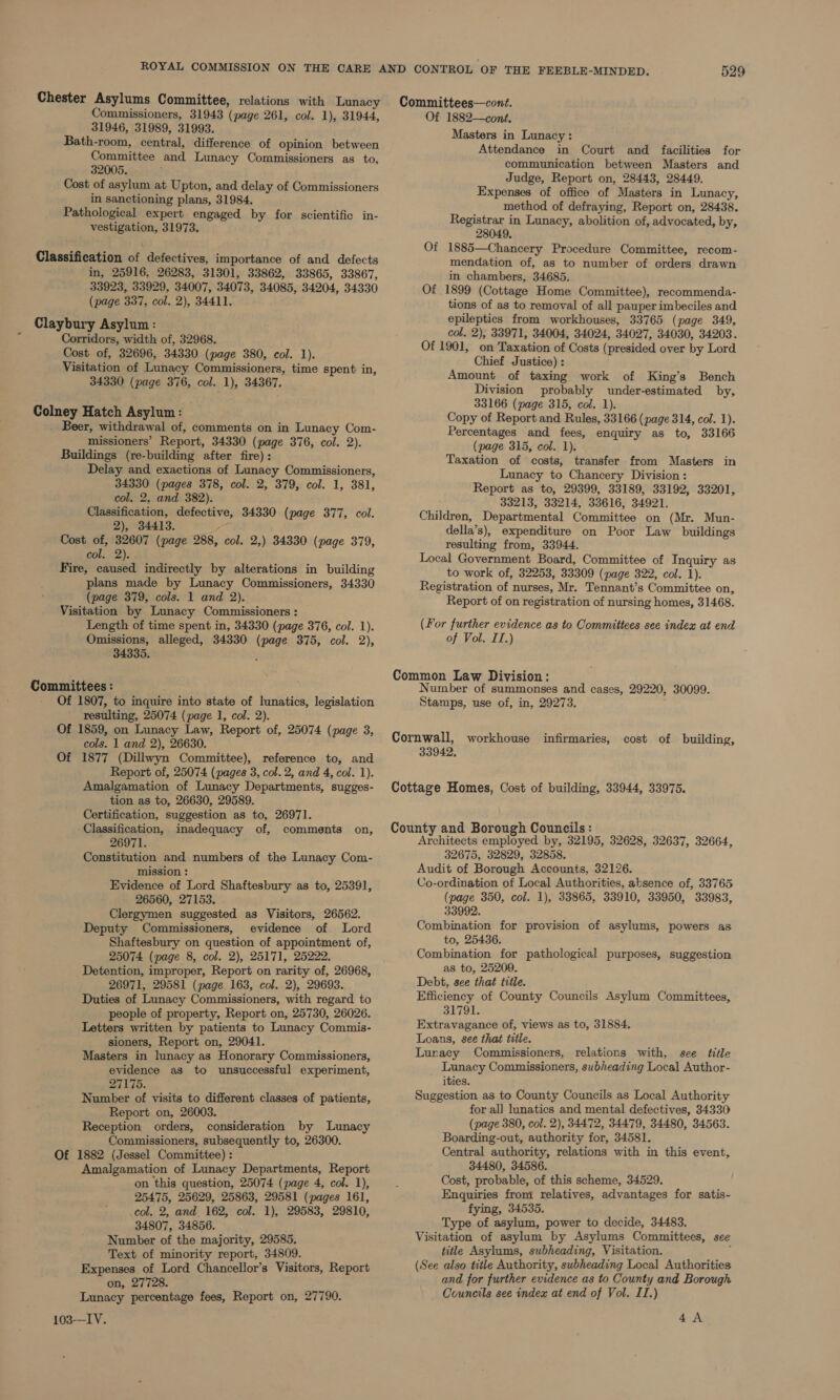 31946, 31989, 31993. Bath-room, central, difference of opinion between Committee and Lunacy Commissioners as to, 32005. Cost of asylum at Upton, and delay of Commissioners in sanctioning plans, 31984. Pathological expert engaged by for scientific in- vestigation, 31973. in, 25916, 26283, 31301, 33862, 33865, 33867, 33923, 33929, 34007, 34073, 34085, 34204, 34330 (page 337, col. 2), 34411. Corridors, width of, 32968. Cost of, 32696, 34330 (page 380, col. 1). Visitation of Lunacy Commissioners, time spent in, 34330 (page 376, col. 1), 34367. . Beer, withdrawal of, comments on in Lunacy Com- missioners’ Report, 34330 (page 376, col. 2). Buildings (re-building after fire): Delay and exactions of Lunacy Commissioners, 34330 (pages 378, col. 2, 379, col. 1, 381, col. 2, and 382). Classification, defective, 34330 (page 377, col. 2), 34413. Cost of, 32607 (page 288, col. 2,) 34330 (page 379, col. 2). Fire, caused indirectly by alterations in building plans made by Lunacy Commissioners, 34330 (page 379, cols. 1 and 2). Visitation by Lunacy Commissioners : Length of time spent in, 34330 (page 376, col. 1). Omissions, alleged, 34330 (page 375, col. 2), 34335. Of 1807, to inquire into state of lunatics, legislation resulting, 25074 (page 1, col. 2). Of 1859, on Lunacy Law, Report of, 25074 (page 3, cols. 1 and 2), 26630. Of 1877 (Dillwyn Committee), reference to, and Report of, 25074 (pages 3, col. 2, and 4, col. 1). Amalgamation of Lunacy Departments, sugges- tion as to, 26630, 29589. Certification, suggestion as to, 26971. Classification, inadequacy of, comments on, 26971. Constitution and numbers of the Lunacy Com- mission : Evidence of Lord Shaftesbury as to, 25391, 26560, 27153. Clergymen suggested as Visitors, 26562. Deputy Commissioners, evidence of Lord Shaftesbury on question of appointment of, 25074 (page 8, col. 2), 25171, 25222. Detention, improper, Report on rarity of, 26968, 26971, 29581 (page 163, col. 2), 29693. Duties of Lunacy Commissioners, with regard to people of property, Report on, 25730, 26026. Letters written by patients to Lunacy Commis- sioners, Report on, 29041. Masters in lunacy as Honorary Commissioners, evidence as to unsuccessful experiment, 27175. Number of visits to different classes of patients, Report on, 26003. Reception orders, consideration by Lunacy Commissioners, subsequently to, 26300. Of 1882 (Jessel Committee) : Amalgamation of Lunacy Departments, Report on this question, 25074 (page 4, col. 1), 25475, 25629, 25863, 29581 (pages 161, col. 2, and. 162, col. 1), 29583, 29810, 34807, 34856. Number of the majority, 29585. Text of minority report, 34809. Expenses of Lord Chancellor’s Visitors, Report on, 27728. Lunacy percentage fees, Report on, 27790. 103—IV. Committees—cont. Masters in Lunacy: Attendance in Court and facilities for communication between Masters and Judge, Report on, 28443, 28449. Expenses of office of Masters in Lunacy, method of defraying, Report on, 28438. Registrar in Lunacy, abolition of, advocated, by, 28049, Of 1885—Chancery Procedure Committee, recom- mendation of, as to number of orders drawn in chambers, 34685. Of 1899 (Cottage Home Committee), recommenda- tions of as to removal of all pauper imbeciles and epileptics from workhouses, 33765 (page 349, col. 2), 33971, 34004, 34024, 34027, 34030, 34203. Of 1901, on Taxation of Costs (presided over by Lord Chief Justice) : Amount of taxing work of King’s Bench Division probably under-estimated by, 33166 (page 315, col. 1). Copy of Report and Rules, 33166 (page 314, col. 1). Percentages and fees, enquiry as to, 33166 (page 315, col. 1). Taxation of costs, transfer from Masters in Lunacy to Chancery Division : Report as to, 29399, 33189, 33192, 33201, 33213, 33214, 33616, 34921. Children, Departmental Committee on (Mr. Mun- della’s), expenditure on Poor Law buildings resulting from, 33944. Local Government Board, Committee of Inquiry as to work of, 32253, 33309 (page 322, col. 1). Registration of nurses, Mr. Tennant’s Committee on, Report of on registration of nursing homes, 31468. (For further evidence as to Committees see index at end of Vol. IT.) Common Law Division: Number of summonses and cases, 29220, 30099. Stamps, use of, in, 29273. Cornwall, workhouse infirmaries, cost of building, 33942, Cottage Homes, Cost of building, 33944, 33975. County and Borough Councils: Architects employed by, 32195, 32628, 32637, 32664, 32675, 32829, 32858. Audit of Borough Accounts, 32126. Co-ordination of Local Authorities, absence of, 33765 (page 350, col. 1), 33865, 33910, 33950, 33983, 33992. Combination for provision of asylums, powers as to, 25436. Combination for pathological purposes, suggestion as to, 25209. Debt, see that title. Efficiency of County Councils Asylum Committees, 31791. Extravagance of, views as to, 31884. Loans, see that title. Luracy Commissioners, relations with, see title Lunacy Commissioners, subheading Local Author- ities. Suggestion as to County Councils as Local Authority for all lunatics and mental defectives, 34330 (page 380, col. 2), 34472, 34479, 34480, 34563. Boarding-out, authority for, 34581. Central authority, relations with in this event, 34480, 34586. Cost, probable, of this scheme, 34529. Enquiries from relatives, advantages for satis- fying, 34535. Type of asylum, power to decide, 34483. Visitation of asylum by Asylums Committees, see title Asylums, subheading, Visitation. ; (See also title Authority, subheading Local Authorities and for further evidence as to County and Borough Councils see index at end of Vol. IT.) 4A