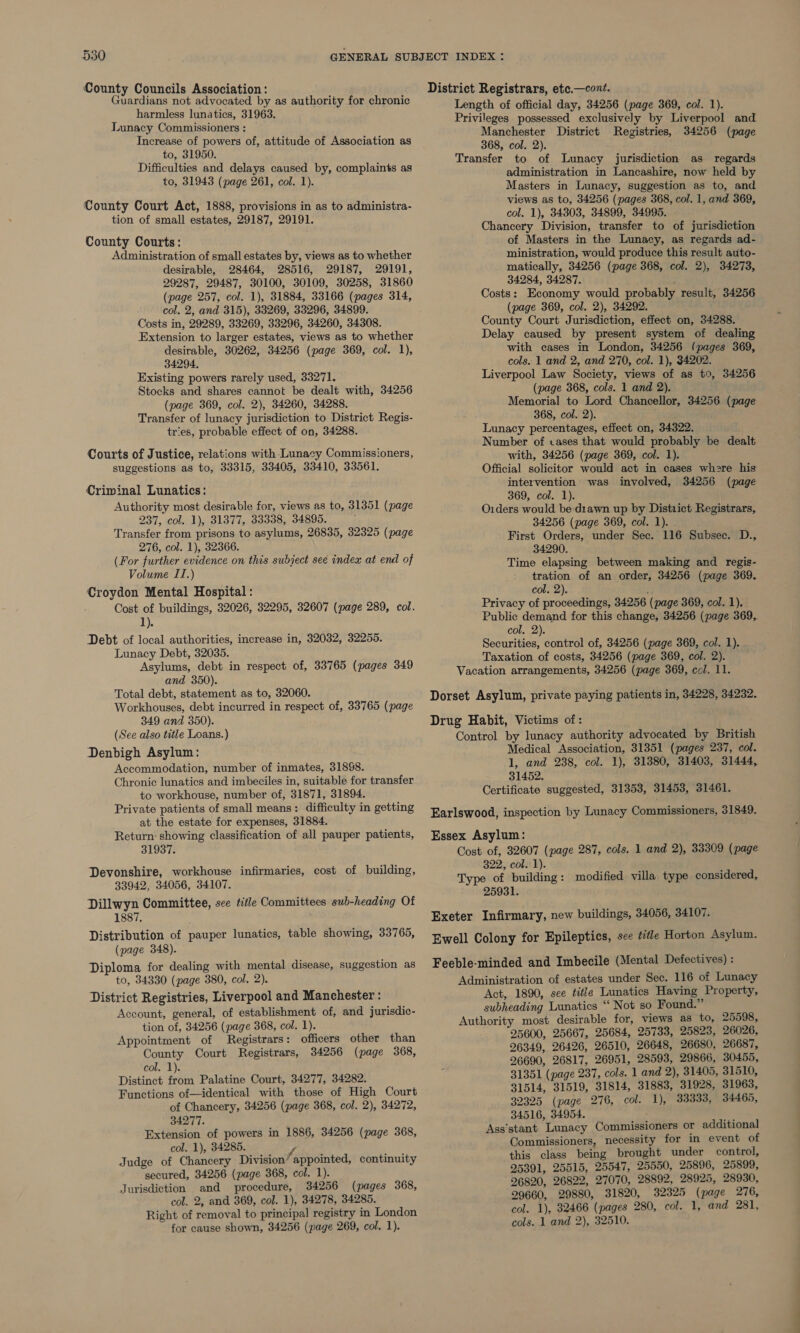 County Councils Association: Guardians not advocated by as authority for chronic harmless lunatics, 31963. Lunacy Commissioners : Increase of powers of, attitude of Association as to, 31950. Difficulties and delays caused by, complaints as to, 31943 (page 261, col. 1). County Court Act, 1888, provisions in as to administra- tion of small estates, 29187, 29191. County Courts: Administration of small estates by, views as to whether desirable, 28464, 28516, 29187, 29191, 29287, 29487, 30100, 30109, 30258, 31860 (page 257, col. 1), 31884, 33166 (pages 314, col. 2, and 315), 33269, 33296, 34899. Costs in, 29289, 33269, 33296, 34260, 34308. Extension to larger estates, views as to whether desirable, 30262, 34256 (page 369, col. 1), 34294. Existing powers rarely used, 33271. Stocks and shares cannot be dealt with, 34256 (page 369, col. 2), 34260, 34288. Transfer of lunacy jurisdiction to District Regis- tries, probable effect of on, 34288. Courts of Justice, relations with Lunacy Commissioners, suggestions as to, 33315, 33405, 33410, 33561. Criminal Lunatics: Authority most desirable for, views as to, 31351 (page 237, col. 1), 31377, 33338, 34895. Transfer from prisons to asylums, 26835, 32325 (page 276, col. 1), 32366. (For further evidence on this subject see index at end of Volume II.) Croydon Mental Hospital: Cost of buildings, 32026, 32295, 32607 (page 289, col. a). Debt of local authorities, increase in, 32032, 32255. Lunacy Debt, 32035. Asylums, debt in respect of, 33765 (pages 349 and 350). Total debt, statement as to, 32060. Workhouses, debt incurred in respect of, 33765 (page 349 and 350). (See also title Loans.) Denbigh Asylum: Accommodation, number of inmates, 31898. Chronic lunatics and imbeciles in, suitable for transfer to workhouse, number of, 31871, 31894. Private patients of small means: difficulty in getting at the estate for expenses, 31884. Return: showing classification of all pauper patients, 31937. Devonshire, workhouse infirmaries, cost of building, 33942, 34056, 34107. Dillwyn Committee, sce title Committees sub-heading Of 1887. Distribution of pauper lunatics, table showing, 33765, (page 348). Diploma for dealing with mental disease, suggestion as to, 34330 (page 380, col. 2). District Registries, Liverpool and Manchester : Account, general, of establishment of, and jurisdic- tion of, 34256 (page 368, col. 1). Appointment of Registrars: officers other than County Court Registrars, 34256 (page 368, col. 1). Distinct he Palatine Court, 34277, 34282. Functions of—identical with those of High Court of Chancery, 34256 (page 368, col. 2), 34272, 34277. Extension of powers in 1886, 34256 (page 368, col. 1), 34285. i. Judge of Chancery Division appointed, continuity secured, 34256 (page 368, col. 1). Jurisdiction and procedure, 34256 (pages 368, col. 2, and 369, col. 1), 34278, 34285. Right of removal to principal registry in London for cause shown, 34256 (page 269, col. 1). District Registrars, ete.—cont. Length of official day, 34256 (page 369, col. 1). Privileges possessed exclusively by Liverpool and Manchester District Registries, 34256 (page 368, col. 2). Transfer to of Lunacy jurisdiction as regards administration in Lancashire, now held by Masters in Lunacy, suggestion as to, and views as to, 34256 (pages 368, col. 1, and 369, col. 1), 34303, 34899, 34995. Chancery Division, transfer to of jurisdiction of Masters in the Lunacy, as regards ad- ministration, would produce this result auto- matically, 34256 (page 368, col. 2), 34273, 34284, 34287. Costs: Economy would probably result, 34256 (page 369, col. 2), 34292. County Court Jurisdiction, effect on, 34288. Delay caused by present system of dealing with cases in London, 34256 (pages 369, cols. 1 and 2, and 270, col. 1), 34202. Liverpool Law Society, views of as t0, 34256 (page 368, cols. 1 and 2). Memorial to Lord Chancellor, 34256 (page 368, col. 2). Lunacy percentages, effect on, 34322. Number of cases that would probably be dealt with, 34256 (page 369, col. 1). Official solicitor would act in cases where his intervention was involved, 34256 (page 369, col. 1). ; Oiders would be diawn up by District Registrars, 34256 (page 369, col. 1). First Orders, under Sec. 116 Subsec. D., 34290. Time elapsing between making and regis- tration of an order, 34256 (page 369, col. 2). Privacy of proceedings, 34256 (page 369, col. 1). Public demand for this change, 34256 (page 369,. col. 2). Securities, control of, 34256 (page 369, col. 1). Taxation of costs, 34256 (page 369, col. 2). Vacation arrangements, 34256 (page 369, col. 11. Dorset Asylum, private paying patients in, 34228, 34232. Drug Habit, Victims of: Control by lunacy authority advocated by British Medical Association, 31351 (pages 237, col. 1, and 238, col. 1), 31380, 31403, 31444, 31452. Certificate suggested, 31353, 31453, 31461. Earlswood, inspection by Lunacy Commissioners, 31849. Essex Asylum: Cost of, 32607 (page 287, cols. 1 and 2), 33309 (page 322, col. 1). Type of building: modified villa type considered, 25931. Exeter Infirmary, new buildings, 34056, 34107. Ewell Colony for Epileptics, sce title Horton Asylum. Feeble-minded and Imbecile (Mental Defectives) : Administration of estates under Sec. 116 of Lunacy Act, 1890, see title Lunatics Having Property, subheading Lunatics ‘‘ Not so Found.” Authority most desirable for, views as to, 25598, 25600, 25667, 25684, 25733, 25823, 26026, 26349, 26426, 26510, 26648, 26680, 26687, 26690, 26817, 26951, 28593, 29866, 30455, 31351 (page 237, cols. 1 and 2), 31405, 31510, 31514, 31519, 31814, 31883, 31928, 31963, 32325 (page 276, col. 1), 33333, 34465, 34516, 34954. Ass‘stant Lunacy Commissioners or additional Commissioners, necessity for in event of this class being brought under control, 25391, 25515, 25547, 25550, 25896, 25899, 26820, 26822, 27070, 28892, 28925, 28930, 29660, 29880, 31820, 32325 (page 276, col. 1), 32466 (pages 280, col. 1, and 281, cols. 1 and 2), 32510.