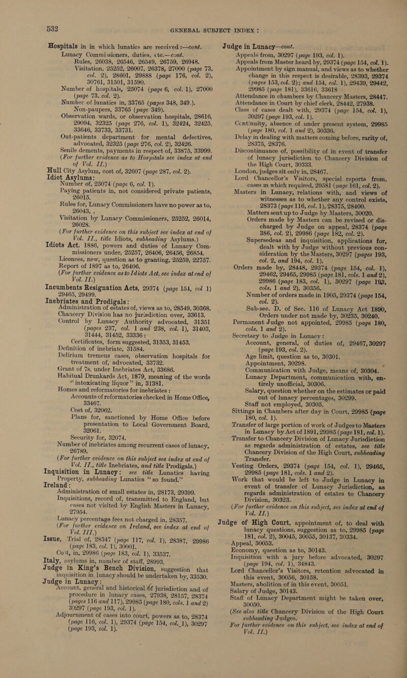 Hospitals in in which lunatics are received :—cont. Lunacy Commissioners, duties, ¢te.—cont. Rules, 26038, 26546, 26549, 26759, 26948. Visitation, 25252, 26007, 26378, 27000 (page 73, col. 2), 28601, 29888 (page 176, col. 2), 30761, 31501, 31590. Number of hospitals, 25074 (page 6, col. 1), 27000 (page 73, col. 2). Number of lunatics in, 33765 (pages 348, 349.). Non-paupers, 33765 (page 349). Observation wards, or observation hospitals, 28616, 29094, 32325 (page 276, col. 1), 32424, 32425, 33646, 33733, 33731. Out-patients department for mental defectives, advocated, 32325 (page 276, col. 2), 32426. Senile dements, payments in respect of, 33875, 33999. (For further evidence as to Hospitals see index at end of Vol. II.) Hull City Asylum, cost of, 32607 (page 287, col. 2). Idiot Asylums: Number of, 25074 (page 6, col. 1). Paying patients in, not considered private patients, 26015. Rules for, Lunacy Commissioners have no power as to, 26043, . Visitation by Lunacy Commissioners, 25252, 26014, 26028. (For further evidence on this subject see index at end of Vol. II., title Idiots, subheading Asylums. ) Idiots Act, 1886, powers and duties of Lunacy Com- missioners under, 25257, 26406, 26456, 26854. Licences, new, question as to granting, 25259, 22757. Report of 1897 as to, 26406. (For further evidence as to Idiots Act, see index at end of Vol. 11.) Incumbents Resignation Acts, 29374 (page 154, col 1) 29465, 29499. Inebriates and Prodigals: Administration of estates of, views as to, 28549, 30368. Chancery Division has no jurisdiction over, 33613. Control by Lunacy Authority advocated, 31351 (pages 237, col. 1 and 238, col. 1), 31403, 31444, 31452, 33336: Certificates, form suggested, 31353, 31453. Definition of inebriate, 31584. Delirium tremens cases, observation hospitals for treatment of, advocated, 33732. Grant of 7s. under Inebriates Act, 33686. Habitual Drunkards Act, 1879, meaning of the words ‘intoxicating liquor” in, 3138]. Homes and reformatories for inebriates : Accounts of reformatories checked in Home Office, 33467. Cost of, 32062. Plans for, sanctioned by Home Office before presentation to Local Government Board, 32061. Security for, 32074. Number of inebriates among recurrent cases of lunacy, 26789. (For further evidence on this subject see index at end of Vol. II., title Inebriates, and title Prodigals.) Inquisition in Lunacy: see title Lunatics having Property, subheading Lunatics “so found.” Ireland: ‘ Administration of small estates in, 28173, 29399. Inquisitions, record of, transmitted to England, but cases not visited by English Masters in Lunacy, 27954. Lunacy percentage fees not charged in, 28357. (For further evidence on Ireland, see index at end of Vol. III.) Issue, ‘rial of, 28347 (page 117, col. 1), 28387, 29986 (page 183, col. 1), 30001. Cost, in, 29986 (page 183, col. 1), 33537. Italy, asylums in, number of staff, 28993. Judge in King’s Bench Division, suggestion that inquisition in lunacy should be undertaken by, 33530. Judge in Lunacy: ; Account, general and historical 6f jurisdiction and of procedure in lunacy cases, 27938, 28157, 28374 (pages 116 and 117), 29985 (page 180, cols. 1 and 2) 30297 (page 193, col. 1). Adjournment of cases into court, powers as to, 28374 (page 116, col. 1), 29374 (page 154, col._1), 30297 (page 193, col. 1). Judge in Lunacy—cont. Appeals from, 30297 (page 193, col. 1). Appeals from Master heard by, 29374 (page 154, col. 1). Appointment by sign manual, and views as to whether change in this respect is desirable, 28393, 29374 (pages 153, col. 2); and 154, col. 1), 29439, 29442, 29985 (page 181), 33616, 33618 Attendance in chambers by Chancery Masters, 28447. Attendance in Court by chief clerk, 28442, 27938. Class of cases dealt with, 29374 (page 154, col. 1), 30297 (page 193, col. 1). Centinuity, absence of under present system, 29985 (page 180, col. 1 and 2), 30336. Delay in dealing with matters coming before, rarity of, 28375, 28376. Discontinuance of, possibility of in event of transfer of lunacy jurisdiction to Chancery Division of the High Court, 30333. London, judges sit only in, 28467. Lord Chancellor’s Visitors, special reports from, cases in which required, 29581 (page 161, col. 2). Masters in Lunacy, relations with, and views of witnesses as to whether any control exists, 28373 (page 116, col. 1), 28375, 28400. Matters sent up to Judge by Masters, 30020. Orders made by Masters can be revised or dis- charged by Judge on appeal, 28374 (page 386, col. 2), 29986 (page 182, col. 2). Supersedeas and inquisition, applications for, dealt with by Judge without previous con- sideration by the Masters, 30297 (pages 193, col. 2, and 194, col. 1). Orders made by, 28448, 29374 (page 154, col. 1), 29462, 29465, 29985 (page 181, cols. 1 and 2), 29986 (page 183, col. 1), 30297 (page 193, cols. 1 and 2), 30356. Number of orders made in 1905, 29374 (page 154, col. 2). : Sub-sec. D. of Sec. 116 of Lunacy Act 1890, Orders under not made by, 30235, 30240. Permanent Judge not appointed, 29985 (page 180, cols. 1 and 2). Secretary to Judge in Lunacy: Account, general, of duties of, 29467, 30297 (page 193, col. 2). Age limit, question as to, 30301. Appointment, 30298. Communication with Judge, means of, 30304. Lunacy Department, communication with, en- tirely unofficial, 30306. Salary, question whether on the estimates or paid out of lunacy percentages, 30299. Staff not employed, 30305. Sittings in Chambers after day in Court, 29985 (page 180, col. 1). Transfer of large portion of work of Judges to Masters in Lunacy by Act of 1891, 29985 (page 181, col. 1). Transfer to Chancery Division of Lunacy Jurisdiction as regards administration of estates, see title Chancery Division of the High Court, subheading Transfer. Vesting Orders, 29374 (page 154, col. 1), 29465, 29985 (page 181, cols. 1 and 2). Work that would be left to Judge in Lunacy in event of transfer of Lunacy Jurisdiction, as regards administration of estates to Chancery Division, 30323. (For further evidence on this subject, see index at end of Vol. ITI.) Judge of High Court, appointment of, to deal with lunacy questions, suggestion as to, 29985 (page 181, col. 2), 30045, 30055, 30137, 30334. - Appeal, 30053. Economy, question as to, 30143. Inquisition with a jury before advocated, 30297 (page 194, col. 1), 34843. Lord Chancellor’s Visitors, retention advocated in this event, 30056, 30158. Masters, abolition of in this event, 30051. Salary of Judge, 30143. Staff of Lunacy Department might be taken over, 30050. (See also title Chancery Division of the High Court subheading Judges. For further evidence on this subject, see index at end of