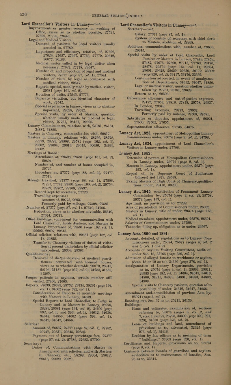 Improvement or greater economy in working of Office, views as to whether possible, 27521, 27699, 27728, 29443. Legal and Medical Visitors : Demand of patients for legal visitors usually acceded to, 27780. Importance and efficiency, relative, of, 27622, 27629, 27657, 27697, 27765, 27779, 29642, 30077, 30186. Medical visitor called in by legal visitor when necessary, 27627, 27778, 29647. Number of, and proportion of legal and medical visitors, 27377 (page 87, col. 1), 27541. Number of visits by legal as compared with medical visitor, 29647. Reports, special, usually made by medical visitor, 29581 (page 161, col. 2). Rotation of visits, 27545, 27776. Separate visitation, but identical character of work, 27542. Special experience in lunacy, views as to whether important, 29628, 29632. Special visits, by order of Masters, question whether usually made by medical or legal visitor, 27761, 28181, 29628. Lunacy Commissioners, relations with, 25181, 25184, 34887, 34888. Masters in Chancery, communication with, 29817. Masters in Lunacy, relations with, 28266, 28278, 28279, 28289, 29508, 29581 (page 162, col. 1), 29602, 29604, 29613, 29615, 30056, 34639, 35002. Meetings of Board: Attendance at, 29508, 29581 (page 161, col. 2), 29604. Number of, and number of hours occupied in, 29725. Procedure at, 27377 (page 88, col. 1), 27477, 27519. Mileage travelled, 27377 (page 88, col. 1), 27506, 29759, 29762, 29768, 29837. Record kept by secretary, 27723. Travelling expenses : Amount of, 29773, 29837. Formerly paid by mileage, 27508, 27581. Number of, 27377 (page 87, col. 1), 27540, 34786. Reduction, views as to whether advisable, 26640, 27674, 29743. Office buildings, convenient for communication with Lord Chancellor, Lords Justices, and Masters in Lunacy, importance of, 29581 (page 162, col. 1), 29602, 29607, 29613. Official solicitor, relations with, 29581 (page 162, col. 1), 29822. Transfer to Chancery visitors of duties of visita- tion at present undertaken by official solicitor inexpedient, 29809, 29363. Qualifications : Removal of disqualification of medical practi- tioners connected with licensed houses, views as to whether desirable, 28879, 28943, 29105, 31187 (page 232, col. 2), 31253, 31559, 31565, Pauper patients in asylums, certain number still visited, 27400, 27605. Reports, 27639, 29699, 29732, 29734, 30297 (page 194, col. 1), 34602 (page 392, col. 1). Consideration of Reports at monthly meetings with Masters in Lunacy, 34639. Special Reports to Lord Chancellor, to Judge in Lunacy and to Masters in Lunacy, 28278, 28289, 29581 (page 161, col. 2), 34602 (page 392, col. 1, and 393, col. 1), 34612, 34638, 34647, 34856, 34602 (page 393, col. 1), 34612, 34647, 34856. Salaries : Amount of, 26637, 27377 (rage 87, col. 1), 27732, 29747, 29831, 29845, 2985§. Payment out of Lunacy percentage fees, 27377 (page 87, col. 2), 27586, 27683, 27790. Secretary : Duties of, Communications with Master in Lunacy, and with solicitor, and with Masters in Chancery, etc., 28268, 29604, 29612, 29616, 29820, 29821. Lord Chancellor’s Visitors in Lunacy—cont. Secretary—cont; Salary, 27377 (page 87, col. 1). System of identity of secretary with chief clerk to Masters, abolition of, 28268. Solicitors, communications with, number of, 29608, 29615. Special visits by order of Lord Chancellor, Lord Justices or Masters in Lunacy, 27449, 27452, 27487, 27675, 27690, 27713, 27760, 28176, 28478, 29374 (page 154, col. 1), 29504, 29601, 29628, 29629, 29630, 30179, 33309 (page 320, col. 2), 33417, 33476, 33559. Continuation advocated, in event of amalgama- tion of Departments, 34612, 34647, 34856. Legal or medical visitor, question whether under- taken by, 27761, 28181, 29628. Return as to, 29506. Subsistence allowance and out-of-pocket expenses,. 27472, 27653, 27816, 27818, 29758, 29837. In London, 29849. Travelling expenses, 29773, 29837. Formerly paid by mileage, 27508, 27581. Substitutes or deputies, appointment of, 26921, 27500, 27502, 27655. Superannuation allowance, 27736, 34675. Lunacy Act, 1828, appointment of Metropolitan Lunacy Commissioners under, 25074 (page 2, col. 1), 34798. Lunacy Act, 1834, appointment of Lord Chancellor’s. Visitors in Lunacy under, 27706. Lunacy Act, 1842: Extension of powers of Metropolitan Commissioners. in Lunacy under, 25074 (page 2, col. 1). Masters in Lunacy, appointment under, 29374 (page I53 5 cole). ’ Repeal of, by Supreme Court of Judicature (Officers) Act 1879, 29538. Taxing Masters of High Court of Chancery, qualifica- tions under, 29416, 33230. Lunacy Act, 1845, constitution of Permanent Lunacy Commission by, 25074 (page 3, col. 2), 25758, 29374 (page 153, col. 1). Age limit, no provision as to, 27282. Area of jurisdiction of Commissioners under, 26032. Masters in Lunacy, title of under, 29374 (page 153, col. 1). Medical a ae appointment under, 26578, 26591. Salaries of Commissioners under, 25780. Vacancies filling up, obligation as to under, 26567. Lunacy Acts, 1890 and 1891: Account, detailed, of regulations as to Lunacy Com- missioners under, 25074, 25677 (pages 4, col. 2 and 5, cols. 1 and 2). Accounts of Asylum Visiting Committees, audit of, under Sec. 18, 33765 (page 350, col. 1). Admission of alleged lunatic to workhouse or asylum (Secs. 18 or 19 as to), 34330 (page 378, col. 1). Amalgamation of Lunacy Departments, provision as to, 25074 (page 4, col. 1), 25863, 29811, 29985 (page 182, col. 1), 34604, 34613, 34616, 34806, 34811, 34878, 34881, 34883, 34893, 34909. i Special visits to Chancery patients, question as to: possibility of under, 34612, 34647, 34856. 25074 (page 3, col. 2). Boarding out, Sec. 57 as to, 25211, 26139. Buildings : Plans and estimates, examination of, sections referring to, 25074 (pages 6, col. 2, and 7, cols. 1 and 2), 25796, 33309 (page 320, 321, 323), 34330 (page 378, col. 2). Lease of buildings and land, amendment of provisions as to, advocated, 32325 (page 276, col. 1), 32416. Decision by law officers as to meaning of term ‘* buildings,’ 33309 (page 320, col. 1). Certificates and Reports, provisions as to, 25074 (page 8, col. 1). ‘ Contracts between boards of guardians and asylum authorities as to maintenance of lunatics, Sec. 26 as to, 33644.