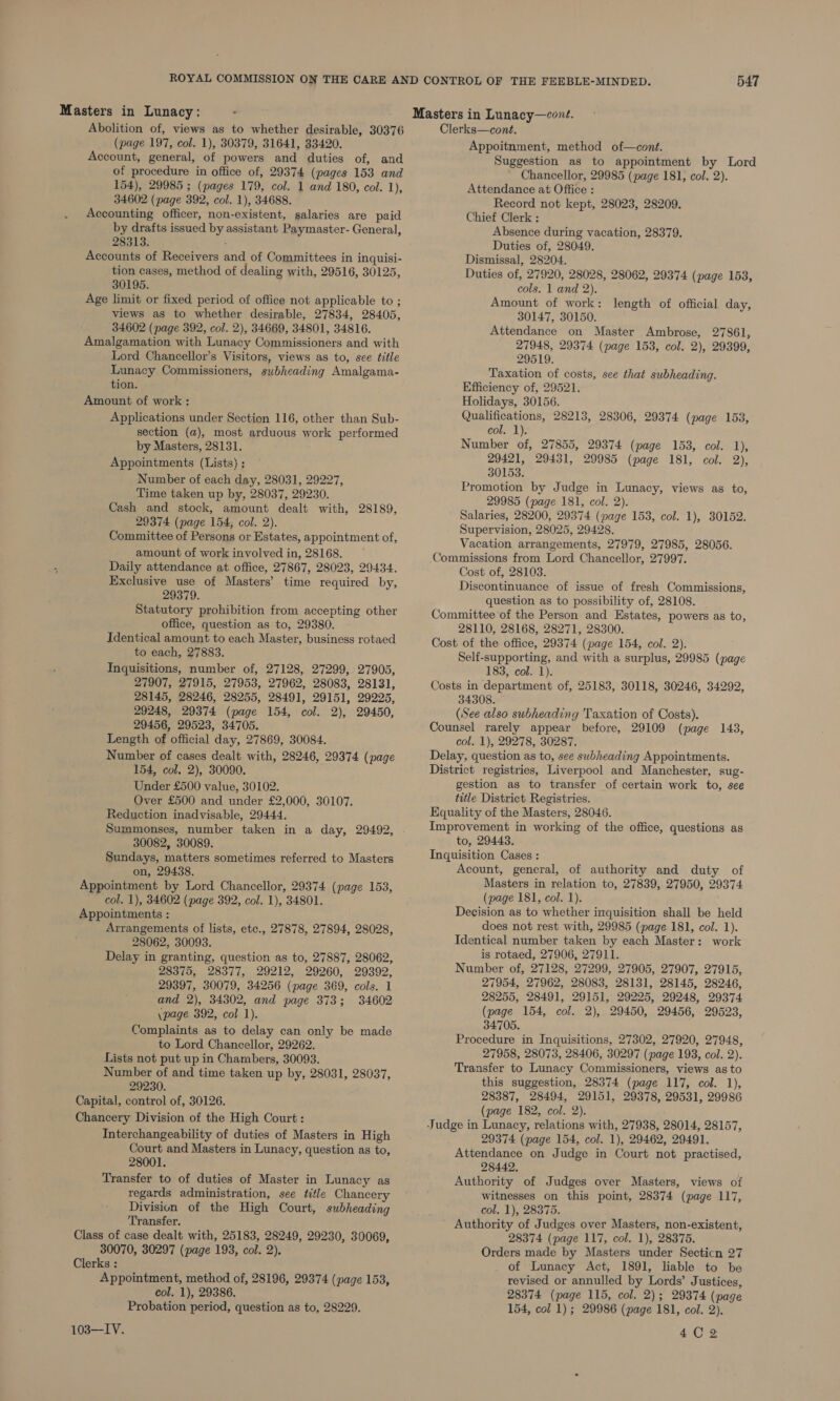 Masters in Lunacy: Abolition of, views as to whether desirable, 30376 (page 197, col. 1), 30379, 31641, 33420. Account, general, of powers and duties of, and of procedure in office of, 29374 (pages 153 and 154), 29985 ; (pages 179, col. 1 and 180, col. 1), 34602 (page 392, col. 1), 34688. Accounting officer, non-existent, salaries are paid by drafts issued by assistant Paymaster- General, 28313. Accounts of Receivers and of Committees in inquisi- tion cases, method of dealing with, 29516, 30125, 30195. Age limit or fixed period of office not applicable to ; views as to whether desirable, 27834, 28405, 34602 (page 392, col. 2), 34669, 34801, 34816. Amalgamation with Lunacy Commissioners and with Lord Chancellor’s Visitors, views as to, see title Lunacy Commissioners, subheading Amalgama- tion. Amount of work: Applications under Section 116, other than Sub- section (a), most arduous work performed by Masters, 28131. Appointments (Lists) ; Number of each day, 28031, 29227, Time taken up by, 28037, 29230. Cash and stock, amount dealt with, 28189, 29374 (page 154, col. 2). Committee of Persons or Estates, appointment of, amount of work involved in, 28168. Daily attendance at office, 27867, 28023, 29434. Exclusive use of Masters’ time required by, 29379. Statutory prohibition from accepting other office, question as to, 29380. Identical amount to each Master, business rotaed to each, 27883. Inquisitions, number of, 27128, 27299, 27905, 27907, 27915, 27953, 27962, 28083, 28131, 28145, 28246, 28255, 28491, 29151, 29225, 29248, 29374 (page 154, col. 2), 29450, 29456, 29523, 34705. Length of official day, 27869, 30084. Number of cases dealt with, 28246, 29374 (page 154, col. 2), 30090. Under £500 value, 30102. Over £500 and under £2,000, 30107. Reduction inadvisable, 29444. Summonses, number taken in a day, 29492, 30082, 30089. Sundays, matters sometimes referred to Masters on, 29438. Appointment by Lord Chancellor, 29374 (page 153, col. 1), 34602 (page 392, col. 1), 34801. Appointments : Arrangements of lists, etc., 27878, 27894, 28028, 28062, 30093. Delay in granting, question as to, 27887, 28062, 28375, 28377, 29212, 29260, 29392, 29397, 30079, 34256 (page 369, cols. 1 and 2), 34302, and page 373; 34602 \page 392, col 1). Complaints as to delay can only be made to Lord Chancellor, 29262. Lists not put up in Chambers, 30093. Number of and time taken up by, 28031, 28037, 29230. Capital, control of, 30126. Chancery Division of the High Court : Interchangeability of duties of Masters in High Court and Masters in Lunacy, question as to, 28001. Transfer to of duties of Master in Lunacy as regards administration, see title Chancery Division of the High Court, subheading Transfer. Class of case dealt with, 25183, 28249, 29230, 30069, 30070, 30297 (page 193, col. 2). Clerks : Appointment, method of, 28196, 29374 (page 153, col. 1), 29386. Probation period, question as to, 28229. 103—IV. Clerks—cont. Appoitnment, method of—cont. Suggestion as to appointment by Lord Chancellor, 29985 (page 181, col. 2). Attendance at Office : Record not kept, 28023, 28209. Chief Clerk : Absence during vacation, 28379. Duties of, 28049. Dismissal, 28204. Duties of, 27920, 28028, 28062, 29374 (page 153, cols. 1 and 2). Amount of work: length of official day, 30147, 30150. Attendance on Master Ambrose, 27861, 27948, 29374 (page 153, col. 2), 29399, 29519. Taxation of costs, see that subheading. Efficiency of, 29521. Holidays, 30156. Qualifications, 28213, 28306, 29374 (page 153, col. 1). Number of, 27855, 29374 (page 153, col. 1), 29421, 29431, 29985 (page 181, col. 2), 30153. Promotion by Judge in Lunacy, views as to, 29985 (page 181, col. 2). Salaries, 28200, 29374 (page 153, col. 1), 30152. Supervision, 28025, 29428. Vacation arrangements, 27979, 27985, 28056. Commissions from Lord Chancellor, 27997. Cost of, 28103. Discontinuance of issue of fresh Commissions, question as to possibility of, 28108. Committee of the Person and Estates, powers as to, 28110, 28168, 28271, 28300. Cost of the office, 29374 (page 154, col. 2). Self-supporting, and with a surplus, 29985 (page 183, col. 1). Costs in department of, 25183, 30118, 30246, 34292, 34308. (See also subheading Taxation of Costs). Counsel rarely appear before, 29109 (page 143, col. 1), 29278, 30287. Delay, question as to, see subheading Appointments. District registries, Liverpool and Manchester, sug- gestion as to transfer of certain work to, see title District Registries. Equality of the Masters, 28046. Improvement in working of the office, questions as to, 29443. Inquisition Cases : Acount, general, of authority and duty of Masters in relation to, 27839, 27950, 29374 (page 181, col. 1). Decision as to whether inquisition shall be held does not rest with, 29985 (page 181, col. 1). Identical number taken by each Master: work is rotaed, 27906, 27911. Number of, 27128, 27299, 27905, 27907, 27915, 27954, 27962, 28083, 28131, 28145, 28246, 28255, 28491, 29151, 29225, 29248, 29374 (page 154, col. 2), 29450, 29456, 29523, 34705. Procedure in Inquisitions, 27302, 27920, 27948, 27958, 28073, 28406, 30297 (page 193, col. 2). Transfer to Lunacy Commissioners, views as to this suggestion, 28374 (page 117, col. 1), 28387, 28494, 29151, 29378, 29531, 29986 (page 182, col. 2). Judge in Lunacy, relations with, 27938, 28014, 28157, 29374 (page 154, col. 1), 29462, 29491. Attendance on Judge in Court not practised, 28442. Authority of Judges over Masters, views of witnesses on this point, 28374 (page 117, col. 1), 28375. Authority of Judges over Masters, non-existent, 28374 (page 117, col. 1), 28375. Orders made by Masters under Secticn 27 of Lunacy Act, 1891, liable to be revised or annulled by Lords’ Justices, 28374 (page 115, col. 2); 29374 (page 154, col 1); 29986 (page 181, col. 2). 4C 2;