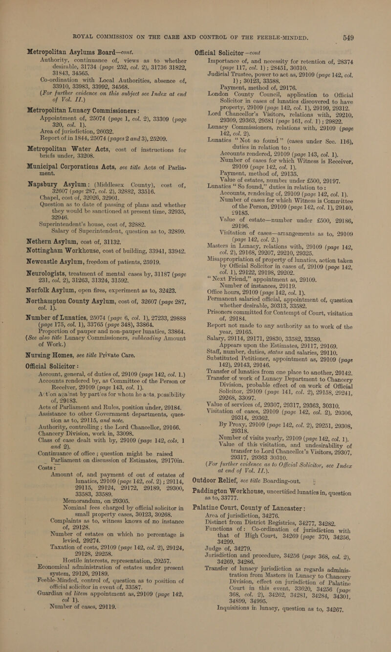 Metropolitan Asylums Board—cont. Authority, continuance of, views as to whether desirable, 31734 (page 252, col. 2), 31736 31822, 31843, 34565. Co-ordination with Local Authorities, absence of, 33910, 33983, 33992, 34568. (For further evidence on this subject see Index at end of Vol. II.) Metropolitan Lunacy Commissioners: Appointment of, 25074 (page 1, col. 2), 33309 (page 320, col. 1). Area of jurisdiction, 26032. Report of in 1844, 25074 (pages 2 and 3), 25209. Metropolitan Water Acts, cost of instructions for briefs under, 33208. Municipal Corporations Acts, see title Acts of Parlia- ment. Napsbury Asylum: (Middlesex County), cost of, 32607 (page 287, col. 2), 32882, 33516. Chapel, cost of, 32026, 32901. Question as to date of passing of plans and whether they would be sanctioned at present time, 32935, 32946. Superintendent’s house, cost of, 32882. Salary of Superintendent, question as to, 32899. Nethern Asylum, cost of, 31132. Nottingham Workhouse, cost of building, 33941, 33942. Newcastle Asylum, freedom of patients, 25919. Neurologists, treatment of mental cases by, 31187 (page 231, col. 2), 31263, 31324, 31592. Norfolk Asylum, open fires, experiment as to, 32423. Northampton County Asylum, cost of, 32607 (page 287, col, 1). Number of Lunatics, 25074 (page 6, col. 1), 27233, 29888 (page 175, col. 1), 33'765 (page 348), 33864. Proportion of pauper and non-pauper lunatics, 33864. (See also title Lunacy Commissioners, subheading Amount of Work.) Nursing Homes, see title Private Care. Official Solicitor : _ Account, general, of duties of, 29109 (page 142, col. 1.) Accounts rendered by, as Committee of the Person or Receiver, 29109 (page 143, col. 1). Act’on against by parties for whom he acts, possibility of, 29183. . Acts of Parliament and Rules, position under, 29184. Assistance to other Government departments, ques- | tion as to, 29115, and note. Authority, controlling ; the Lord Chancellor, 29166. Chancery Division, work in, 33098. Class of case dealt with by, 29109 (page 142, cols, 1 and 2). Continuance of office ; question might be raised _ Parliament on discussion of Estimates, 29170in. Costs : Amount of, and payment of out of estates of lunatics, 29109 (page 142, col. 2) ; 29114, 29115, 29124, 29172, 29189, 29300, 33583, 33589. Memorandum, on 29305. Nominal fees charged by official solicitor in small property cases, 30123, 30268. Complaints as to, witness knows of no instance of, 29128. Number of estates on which no percentage is levied, 29274. Taxation of costs, 29109 (page 142, col. 2), 29124, 29128, 29258. Hostile interests, representation, 29257. Economical administration of estates under present system, 29126, 29189. Feeble-Minded, control of, question as to position of official solicitor in event of, 33587. Guardian ad litem appointment as, 29109 (page 142, col 1). Number of cases, 29119. 549 Official Solicitor —cont Importance of, and necessity for retention of, 28374 (page 117, col. 1) ; 28451, 30310. Judicial Trustee, power to act as, 29109 (page 142, col. 1) ; 30123, 33588. Payment, method of, 29176. London County Council, application to Official Solicitor in cases of lunatics discovered to have property, 29109 (page 142, col. 1), 29199, 29312. Lord Chancellor’s Visitors, relations with, 29210, 29309, 29363, 29581 (page 161, col. 1) ; 29822. Lunacy Commissioners, relations with, 29109 (page 142, col. 2). Lunatics “Not so found” (cases under Sec. 116), duties in relation to: Accounts rendered, 29109 (page 148, col. 1). Number of cases for which Witness is Receiver, 29109 (page 142, col. 1). Payment, method of, 29135. Value of estates, number under £500, 29197. Lunatics ‘“ So found,” duties in relation to: Accounts, rendering of, 29109 (page 142, col. 1). Number of cases for which Witness is Committee of the Person, 29109 (page 142, col. 1), 29140, 29185. Value of estate—number under £500, 29186, 29196. Visitation of cases—arrangements as to, 29109 (page 142, col. 2.) Masters in Lunacy, relations with, 29109 (page 142, col. 2), 29168, 29207, 29210, 29325. Misappropriation of property of lunatics, action taken by Official Solicitor in cases of, 29109 (page 142, col. 1), 29122, 29198, 29202. “ Next Friend,” appointment as, 29109. Number of instances, 29119. Office hours, 29109 (page 142, col. 1). Permanent salaried official, appointment of, question whether desirable, 30313, 33582. Prisoners committed for Contempt of Court, visitation of, 29184, Report not made to any authority as to work of the year, 29165. Salary, 29114, 29171, 29830, 33582, 33589. Appears upon the Estimates, 29117, 29169. Staff, number, duties, status and salaries, 29110. Substituted Petitioner, appointment as, 29109 (page 142), 29143, 29146. Transfer of lunatics from one place to another, 29142. Transfer of work of Lunacy Department to Chancery Division, probable effect of on work of Official Solicitor, 29109 (page 141, col. 2), 29158, 29241, 29268, 33097. Value of services of, 29307, 29317, 29363, 30310, Visitation of cases, 29109 (page 142, col. 2), 29306, 29314, 29362. By Proxy, 29109 (page 142, col. 2), 29251, 29308, 29318. Number of visits yearly, 29109 (page 142, col. Ly Value of this visitation, and undesirability of transfer to Lord Chancello1’s Visitors, 29307, 29317, 29363 30310. (For further evidence as to Official Solicitor, see Index at end of Vol. II.). Outdoor Relief, sce title Boarding-out. Paddington Workhouse, uncertified lunatics in, question as to, 33777. Palatine Court, County of Lancaster: Area of jurisdiction, 34276. Distinct from District Registries, 34277, 34282, Functions of: Co-ordination of jurisdiction with that of High Court, 34269 (page 370, 34256, 34299. Judge of, 34279. Jurisdiction and procedure, 34256 (page 368, col. 2), 34269, 34286. Transfer of lunacy jurisdiction as regards adminis- tration from Masters in Lunacy to Chancery Division, effect on jurisdiction of Palatine Court in this event, 33620, 34256 (page 368, col. 2), 34262, 34281, 34284, 34301, 34899, 34995. Inquisitions in lunacy, question as to, 34267,