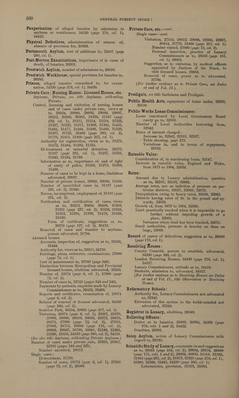 Pauperisation of alleged lunatics by admission to asylums or workhouses, 34330 (page 378, col. 1), 34422. Physical Defectives, administration of absence of provision for, 30369. Portsmouth Asylum, cost of additions to, 32607 (page 280, col. 1). ; Post-Mortem Examinations, importance of in cases of death, of lunatics, 26301. Prestwich Asylum, number of admissions to, 29030. Prestwich Workhouse, special provision for lunatics in, 26283. Prisons, alleged lunatics committed to, for exami- nation, 34330 (page 378, col. 1), 34420. Private Care: Nursing Homes: Licensed Houses, ete.: Asylums, Private, see title Asylums, subheading Private. licensing and visitation of nursing homes and of cases under private care, views as to, 28624, 28880, 28892, 29090, 29097, 30213, 30360, 30363, 31038, 31187 (page 232, col. 1), 31211, 31214, 31218, 31222, 31227, 31233, 31271, 31309, 31365, 31431, 31465, 31477, 31484, 31486, 31489, 31529, 31537, 31725, 32466 (page 280, col. 2), 31776, 31811, 31860 (page 257, col. 1). Authority for registration, views as to, 31271, 31472, 31484, 31502, 31535. Ill-treatment or unlawful detention, 26275, 31187 (page 231, col. 1), 31257, 31331, 31340, 31534, 31780. Information as to, importance of, and of right of entry of police, 31256, 31279, 31283, 31496. Number of cases to be kept in a home, limitation advocated, 29097. Number of private homes, 28880, 29086, 31498. Number of uncertified cases in, 31187 (page 231, col. 2), 31340. Nurses, incompetent, employment of, 31187 (page 231; col. 2). Notification and certification of cases, views as to, 30213, 30404, 30408, 31303, 31351 (page 237, col. 2), 31356, 31358, 31363, 31394, 31398, 31478, 31529, 31530. Form of certificate, suggestions as to, 30376 (page 197, col. 2), 30415. Removal of cases and transfer to asylums, powers advocated, 31784. Licensed houses. Accounts, inspection of, suggestion as to, 33356, 33448. Authority for, views as to, 33354, 34756. Buildings, plans, estimates, examinations, 27000 (page 74, col. 1). Cost of maintenance in, 33765 (page 349). Distinction between Metropolitan and Provincial licensed houses, abolition advocated, 33355. Number of, 25074 (page 6, col. 1), 27000 (page 72, col. 2). Number of cases in, 33765 (pages 348 and 349). Payments by patients, enquiries made by Lunacy Commissioners as to, 33452, 33495. Reports and certificates, examination of, 25074 (page 6, col. 2). Refusal of renewal of licenses advocated, 34330 (page 380, col. 2). Scalebor Park, 30554, 30865 (page 217, col. 1). Visitation, 25074 (page 6, col. 1), 25507, 25970, 25983, 26000, 26019, 26033, 26373, 26870, 26875, 27000 (page 72, col. 2), 27019, 27083, 28715, 29888 (page 176, col. 2), 29956, 29957, 30760, 30964, 31189, 31265, 31696, 33355, 34330 (page 380, col. 2), 34518. (See also title Asylums, subheading Private Asylums.) Number of cases under privat on 29365, 29367, 33765 (pages 348 and 349 Number unvisited, 28613. Single cases : Tll-treatment, 31780. Number of cases, 25074 (page 6, col. 1), 27000 (page 73, col. 2), 29088. estates of, Control, Private Care, ete.—cont. Single cases—cont. Visitation, 27114, 28612, 29088, 29365, 29367, 30414, 31779, 31860 (page 257, col. 1). Number visited, 27000 (page 73, col. 2). Personal interview, practice of Lunacy Commissioners as to, 29581 (page 161, col. 1), 29663. Suggestion as to visitation by medical officers appointed by Justices of the Peace, to visit licensed houses, 29668. Removal of cases, power as to advocated, 31784. (for further evidence as to Private Care, see Index at end of Vol. I1.). Prodigals, sce title Inebriates and Prodigals. Public Health Acts, repayment of loans under, 32081, 32159. Public Works Loans Commissioners: Loans sanctioned by Local Government Board rarely go to, 32161. Number of Local Authorities 32042. Rates of interest charged : Increase in, 32042, 32161, 32167. Table showing, page 275. Variations in, and in terms of *paymeny 32162. Rateable Value: Consideration of, in sanctioning loans, 32147. Increase in rateable value, England and Wales, from 1875 to 1904, 32034. Rates: Amount due to Lunacy administration, question as to, 32107, 32116, 33865. Average rates, not an indiction of pressure on par- ‘ticular districts, 32037, 32069, 32073. Depopulation owing to heavy rates, 32038, 32065. Districts having rates of 9s. in the pound and up- wards, 32038. Growth of, from 1879 to 1904, 32036. Limit practically reached when it is impossible to go further without impeding growth of a place, 32065. Instances where limit has been touched, 32071. Small authorities, pressure is heavier on than on large, 32069. Record of career of defectives, suggestion as to, 29888 (page 176, col. 1). Receiving Houses: County Councils, powers to establish, advocated, 34330 (page 380, col. 2). London Receiving Houses, 34330 (page 378, col. 1), 34527. Lunacy Commissioners, attitude as to, 34419. Students, admission to, advocated, 34527. (For further evidence as to Receiving Houses see Index at end of Vol. II., title Observation or Receiving Homes. Reformatory Schools: Authority for, Lunacy Commissioners not advocated as, 33345. Extension of this system to the feeble-minded not advocated, 33346. Registrar in Lunacy, abolition, 28049. Relieving Officers: Duties as to lunatics, 26989, 26994, 34330 (page 378, cols. 1 and 2), 34422. Penalties, 26991. Salop Asylum, action of Lunacy Commissioners with regard to, 26195. Scientific Study of Lunacy, comments on and suggestions as to, 29581 (page 164, col. 2), 29684, 29876, 29888 (page 175, cols. 1 and 2), 29894, 30953, 31016, 31032, 31943 (page 261, col. 2), 31973, 32325 (page 276, col. 1), 32380, 32389, 33481, 34330 (page 380, col. 1). Laboratories, provision, 31019, 31083. borrowing from,