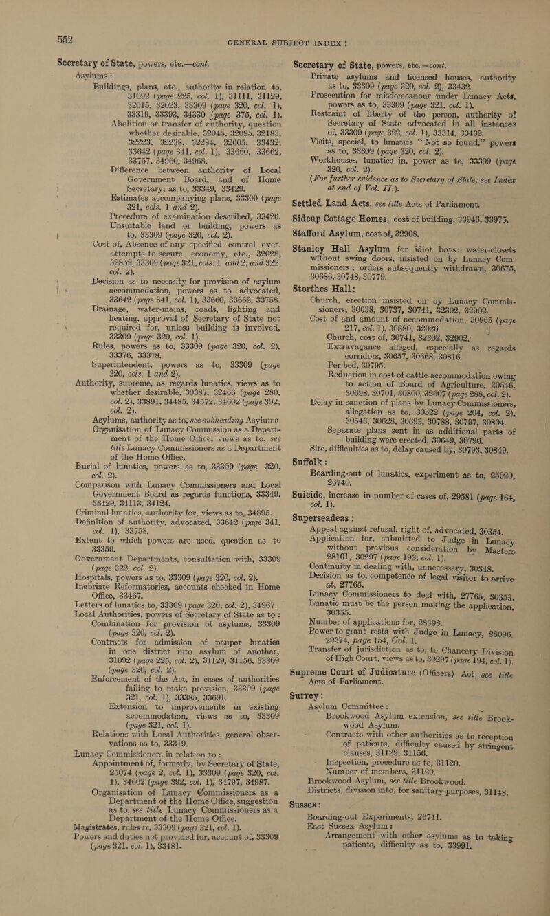 Secretary of State, powers, etce.—cont. Asylums : Buildings, plans, etc., authority in relation to, 31092 (page 225, col. 1), 31111, 31129, 32015, 32023, 33309 (page 320, col. 1), 33319, 33393, 34330 |(page 375, col. 1). Abolition or transfer of puthority, question whether desirable, 32045, 32095, 32183. 32223, 32238, 32284, 32605, 33432, 33642 (page 341, col. 1), 33660, 33662, 33757. 34960, 34968. Difference between authority of Local Government Board, and of Home Secretary; as to, 33349, 33429. Estimates accompanying plans, 33309 (page 321, cols. 1 and 2). Procedure of examination described, 33426. Unsuitable land or building, powers as } to, 33309 (page 320, col. 2). Cost of, Absence of any specified control over, attempts to secure economy, etc., 32028, 32852, 33309 (page 321, cols. 1 and 2, and 322, col. 2). Decision as to necessity for provision of asylum accommodation, powers as to advocated, 33642 (page 341, col. 1), 33660, 33662, 33758. Drainage, water-mains, roads, lighting and heating, approval of Secretary of State not on required for, unless building is involved, 33309 (page 320, col. 1). Rules, powers as to, 33309 (page 320, col. 2), 33376, 33378. Superintendent, powers as to, 320, cols. 1 and 2). Authority, supreme, as regards lunatics, views as to whether desirable, 30387, 32466 (page 280, col. 2), 33891, 34485, 34572, 34602 (page 392, cole 2): Asylums, authority as to, see subheading Asylums. Organisation of Lunacy Commission as a Depart- ment of the Home Office, views as to, see title Lunacy Commissioners as a Department of the Home Office. Burial of lunatics, powers as to, 33309 (page 320, col. 2). Comparison with Lunacy Commissioners and Local Government Board as regards functions, 33349. 33429, 34113, 34124. , Criminal lunatics, authority for, views as to, 34895. Definition of authority, advocated, 33642 (page 341, col. 1), 33758. Extent to which powers are used, question as t0 33359. Government Departments, consultation with, 33309 (page 322, col. 2). Hospitals, powers as to, 33309 (page 320, col. 2). Inebriate Reformatories, accounts checked in Home Office, 33467. Letters of lunatics to, 33309 (page 320, col. 2), 34967. Local Authorities, powers of Secretary of State ag to: Combination for provision of asylums, 33309 (page 320, col. 2). Contracts for admission of pauper lunatics in one district into asylum of another, 31092 (page 225, col. 2), 31129, 31156, 33309 (page 320, col. 2). Enforcement of the Act, in cases of authorities failing to make provision, 33309 (page 321, col. 1), 33385, 33691. Extension to improvements accommodation, views as to, (page 321, col. 1). Relations with Local Authorities, general obser- vations as to, 33319. Lunacy Commissioners in relation to : Appointment of, formerly, by Secretary of State, 25074 (page 2, col. 1), 33309 (page 320, col. 1), 34602 (page 392, col. 1), 34797, 34987. Organisation of Lunacy @ommissioners as a Department of the Home Office, suggestion as to, see title Lunacy Commissioners as a Department of the Home Office. Magistrates, rules re, 33309 (page 321, col. 1). Powers and duties not provided for, account of, 33309 (page 321, col. 1), 33481. 33309 (page in existing 33309 Secretary of State, powers, etc. —cont. Private asylums and licensed houses, authority as to, 33309 (page 320, col. 2), 33432. Prosecution for misdemeanour under Lunacy Acts, powers as to, 33309 (page 321, col. 1). Restraint of liberty of the person, authority of Secretary of State advocated in all instances of, 33309 (page 322, col. 1), 33314, 33432. Visits, special, to lunatics “ Not so found,” powers as to, 33309 (page 320, col. 2). Workhouses, lunatics in, power as to, 33309 (page 320, col. 2). (For further evidence as to Secretary of State, see Index at end of Vol. IT.). Settled Land Acts, see title Acts of Parliament. Sidcup Cottage Homes, cost of building, 33946, 33975. Stafford Asylum, cost of, 32908. Stanley Hall Asylum for idiot boys: water-closets without swing doors, insisted on by Lunacy Com- missioners ; orders subsequently withdrawn, 30675, 30686, 30748, 30779. Storthes Hall: Church, erection insisted on by Lunacy Commis- sioners, 30638, 30737, 30741, 32302, 32902. Cost of and amount of accommodation, 30865 (page 217, col. 1), 30880, 32026. : Church, cost of, 30741, 32302, 32902. Extravagance alleged, especially as corridors, 30657, 30668, 30816. Per bed, 30795. Reduction in cost of cattle accommodation owing to action of Board of Agriculture, 30546, 30698, 30701, 30800, 32607 (page 288, col. 2). Delay in sanction of plans by Lunacy Commissioners, allegation as to, 30522 (page 204, col. 2), 30543, 30628, 30693, 30788, 30797, 30804. Separate plans sent in as additional parts of building were erected, 30649, 30796. Site, difficulties as to, delay caused by, 30793, 30849. Suffolk : Boarding-out of lunatics, experiment as to, 25920, 26740. Suicide, increase in number of cases of, 29581 (page 164, col. 1). Superseadeas : Appeal against refusal, right of, advocated, 30354. Application for, submitted to Judge in Lunacy without previous consideration by Masters 28101, 30297 (page 193, col. 1). Continuity in dealing with, unnecessary, 30348. Decision as to, competence of legal visitor to arrive at, 27765. Lunacy Commissioners to deal with, 27765, 30353. Lunatic must be the person making the application 30355. ; Number of applications for, 28098. Power to grant rests with Judge in Lunacy, 28096. 29374, page 154, Col. 1. Transfer of jurisdiction as to, to Chancery: Division of High Court, views as to, 30297 (page 194, col. 1) regards Supreme Court of Judicature (Officers) Act, see title Acts of Parliament. Surrey: Asylum Committee : 7 Brookwood Asylum extension, see title Brook- wood Asylum. Contracts with other authorities as‘to reception of patients, difficulty caused by stringent clauses, 31129, 31156. Inspection, procedure as to, 31120, Number of members, 31120. Brookwood Asylum, see title Brookwood. Districts, division into, for sanitary purposes, 31148. Sussex: Boarding-out Experiments, 26741. East Sussex Asylum : Arrangement with other asylums as to takin patients, difficulty as to, 33991. =