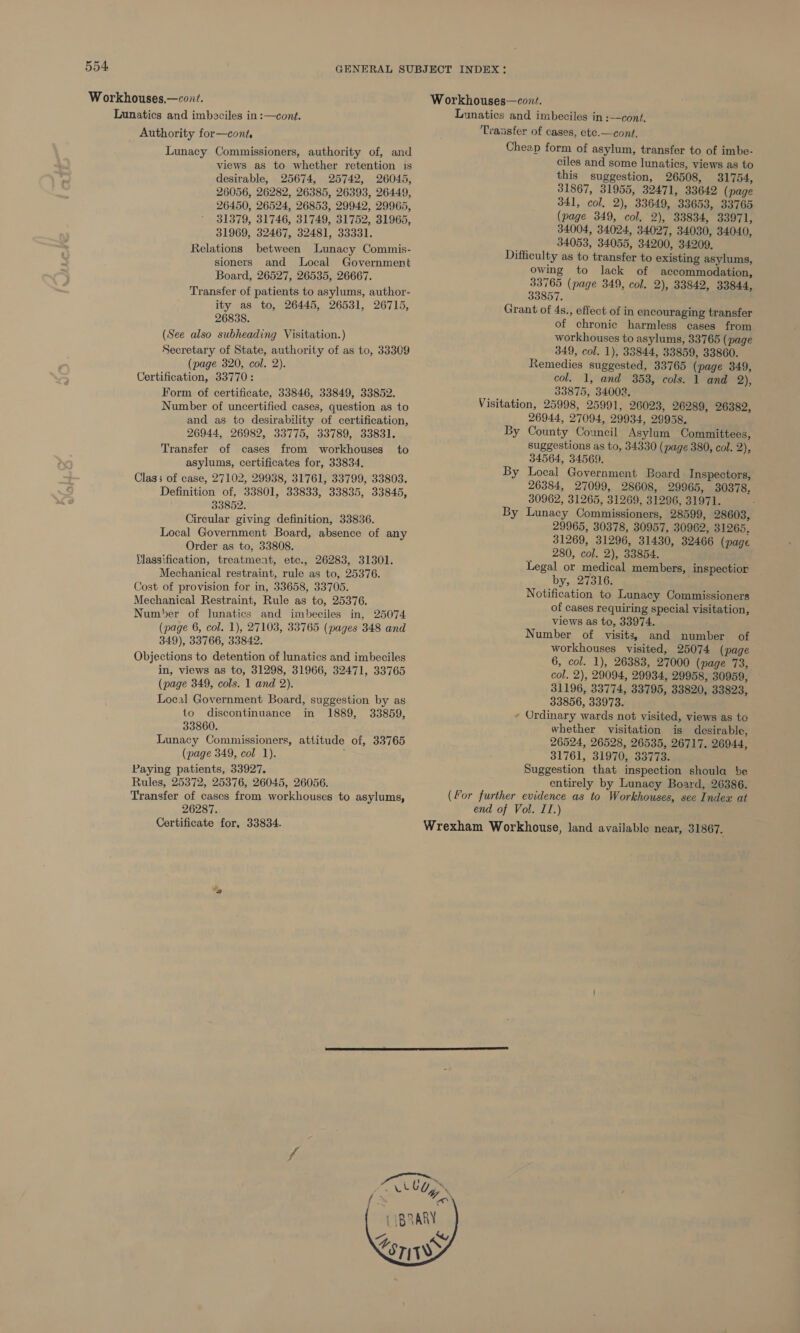 Workhouses,—cont. Lunatics and imbaciles in :—cont. _ Authority for—cont, Lunacy Commissioners, authority of, and views as to whether retention is desirable, 25674, 25742, 26045, 26056, 26282, 26385, 26393, 26449, 26450, 26524, 26853, 29942, 29965, 31379, 31746, 31749, 31752, 31965, 31969, 32467, 32481, 33331. Relations between Lunacy Commis- sioners and Local Government Board, 26527, 26535, 26667. Transfer of patients to asylums, author- ity as to, 26445, 26531, 26715, 26838. (See also subheading Visitation.) Secretary of State, authority of as to, 33309 (page 320, col. 2). Certification, 33770: Form of certificate, 33846, 33849, 33852. Number of uncertified cases, question as to and as to desirability of certification, 26944, 26982, 33775, 33789, 33831. Transfer of cases from workhouses asylums, certificates for, 33834, Class of case, 27102, 29938, 31761, 33799, 33803. Definition of, 33801, 33833, 33835, 33845, 33852. Circular giving definition, 33836. Local Government Board, absence of any Order as to, 33808. Ylassification, treatment, etc., 26283, 31301. Mechanical restraint, rule as to, 25376. Cost of provision for in, 33658, 33705. Mechanical Restraint, Rule as to, 25376. Number of lunatics and imbeciles in, 25074. (page 6, col. 1), 27103, 33765 (pages 348 and 349), 33766, 33842. Objections to detention of lunatics and imbeciles in, views as to, 31298, 31966, 32471, 33765 (page 349, cols. 1 and 2). Local Government Board, suggestion by as to discontinuance in 1889, 33859, 33860. Lunacy Commissioners, attitude of, 33765 (page 349, col 1). Paying patients, 33927. Rules, 25372, 25376, 26045, 26056. Transfer of cases from workhouses to asylums, 26287. Certificate for, 33834. to Yo rat Workhouses—cont. Lunatics and imbeciles in :—cont. Transfer of cases, ete.—cont. Cheap form of asylum, transfer to of imbe- ciles and some lunatics, views as to this suggestion, 26508, 31754, 31867, 31955, 32471, 33642 (page 341, col, 2), 33649, 33653, 33765 (page 349, col. 2), 33834, 33971, 34004, 34024, 34027, 34030, 34040, 34053, 34055, 34200, 34209. Difficulty as to transfer to existing asylums, owing to lack of accommodation, 33765 (page 349, col. 2), 33842, 33844, 33857. Grant of 4s., effect of in encouraging transfer of chronic harmless cases from workhouses to asylums, 33765 (page 349, col. 1), 33844, 33859, 33860. Remedies suggested, 33765 (page 349, col. 1, and 353, cols. 1 and 2), 33875, 34002. Visitation, 25998, 25991, 26023, 26289, 26382, 26944, 27094, 29934, 29958. County Council Asylum Committees, suggestions as to, 34330 (page 380, col. 2), 34564, 34569. Local Government Board Inspectors, 26384, 27099, 28608, 29965, 30378. 30962, 31265, 31269, 31296, 31971. Lunacy Commissioners, 28599, 28603, 29965, 30378, 30957, 30962, 31265, 31269, 31296, 31430, 32466 (page 280, col. 2), 33854. Legal or medical members by, 27316. Notification to Lunacy Commissioners of cases requiring special visitation, views as to, 33974. Number of visits, and number of workhouses visited, 25074 (page 6, col. 1), 26383, 27000 (page 73, col. 2), 29094, 29934, 29958, 30959, 31196, 33774, 33795, 33820, 33823, 33856, 33973. - Ordinary wards not visited, views as to whether visitation is desirable, 26524, 26528, 26535, 26717. 26944, 31761, 31970, 33773. Suggestion that inspection shoula be entirely by Lunacy Board, 26386. (For further evidence as to Workhouses, see Index at end of Vol. ITI.) Wrexham Workhouse, land available near, 31867. By By By » inspectior ce ‘ \   