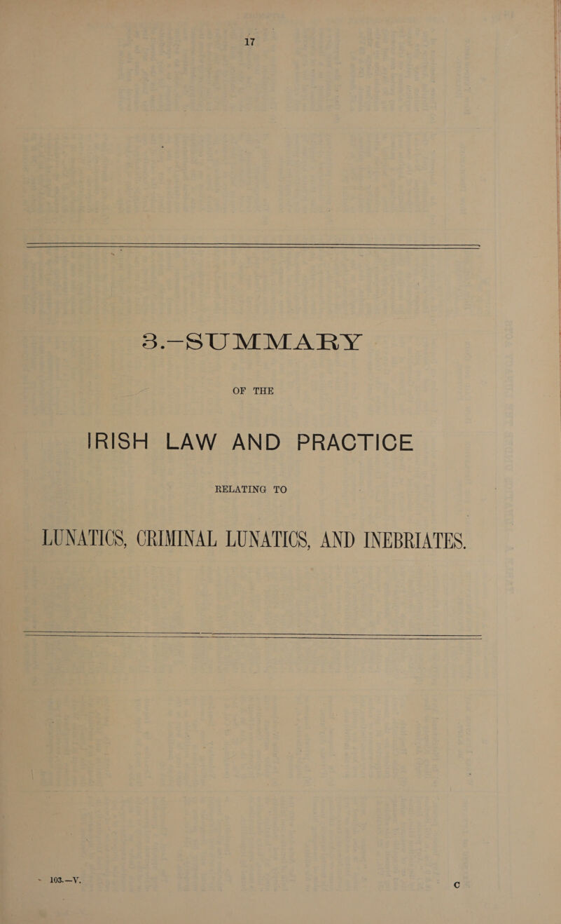  3.—SUMMARY OF THE IRISH LAW AND PRACTICE RELATING TO LUNATICS, CRIMINAL LUNATICS, AND INEBRIATES.    ~ 103. —V.