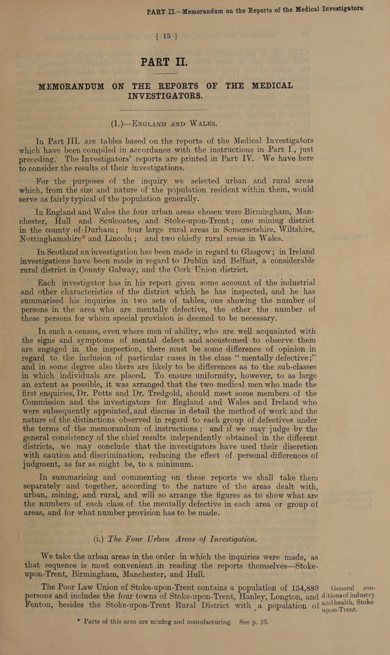 [ 15 ] PART II. MEMORANDUM ON THE REPORTS OF THE MEDICAL INVESTIGATORS.  (1..}—ENGLAND AND WALES. In Part III. are tables based on the reports of the Medical Investigators which have been compiled in accordance with the instructions in Part L, just preceding. The Investigators’ reports are printed in Part IV. We have here to consider the results of their investigations. For the purposes of the inquiry we selected urban and rural areas which, from the size and nature of the population resident within them, would serve as fairly typical of the population generally. . In England and Wales the four urban areas chosen were Birmingham, Man- chester, Hull and Sculcoates, and Stoke-upon-Trent; one mining district in the county of-Durham; four large rural areas in Somersetshire, Wiltshire, Nottinghamshire* and Lincoln; and two chiefly rural areas in Wales. In Scotland an investigation has been made in regard to Glasgow; in Ireland investigations have been made in regard to Dublin and Belfast, a considerable rural district in County Galway, and the Cork Union district. Each investigator has in his report given some account of the industrial and other characteristics of the district which he has inspected, and he has summarised his inquiries in two sets of tables, one showing the number ol persons in the area who are mentally defective, the other the number of these persons for whom special provision is deemed to be necessary. In such a census, even where men of ability, who are well acquainted with the signs and symptoms of mental defect and accustomed to observe them are engaged in the inspection, there must be some difference of opinion in regard to the inclusion of particular cases in the class “‘ mentally defective ;” and in some degree also there are likely to be differences as to the sub-classes in which individuals are placed. To ensure uniformity, however, to as large an extent as possible, it was arranged that the two medical men who made the first enquiries, Dr. Potts and Dr. Tredgold, should meet some members of the Commission and the investigators for England and Wales and Ireland who were subsequently appointed, and discuss in detail the method of work and the nature of the distinctions observed in regard to each group of defectives under the terms of the memorandum of instructions; and if we may judge by the general consistency of the chief results independently obtained in the different districts, we may conclude that the investigators have used their discretion with caution and discrimination, reducing the effect of personal differences of judgment, as far as might be, to a minimum. In summarising and commenting on these reports we shall take them separately and together, according to the nature of the areas dealt with, urban, mining, and rural, and will so arrange the figures as to show what are the numbers of each class of the mentally defective in each area or group of areas, and for what number provision has to be made. (i.) The Four Urban Areas of Investigation. We take the urban areas in the order in which the inquiries were made, as that sequence is most convenient in reading the reports themselves—Stoke- upon-Trent, Birmingham, Manchester, and Hull. The Poor Law Union of Stoke-upon-Trent contains a population of 154,889 General _con- persons and includes the four towns of Stoke-upon-Trent, Hanley, Longton, and ditionsof industry Fenton, besides the Stoke-upon-Trent Rural District with _a population of scan at * Parts of this area are mining and manufacturing. See p. 25.