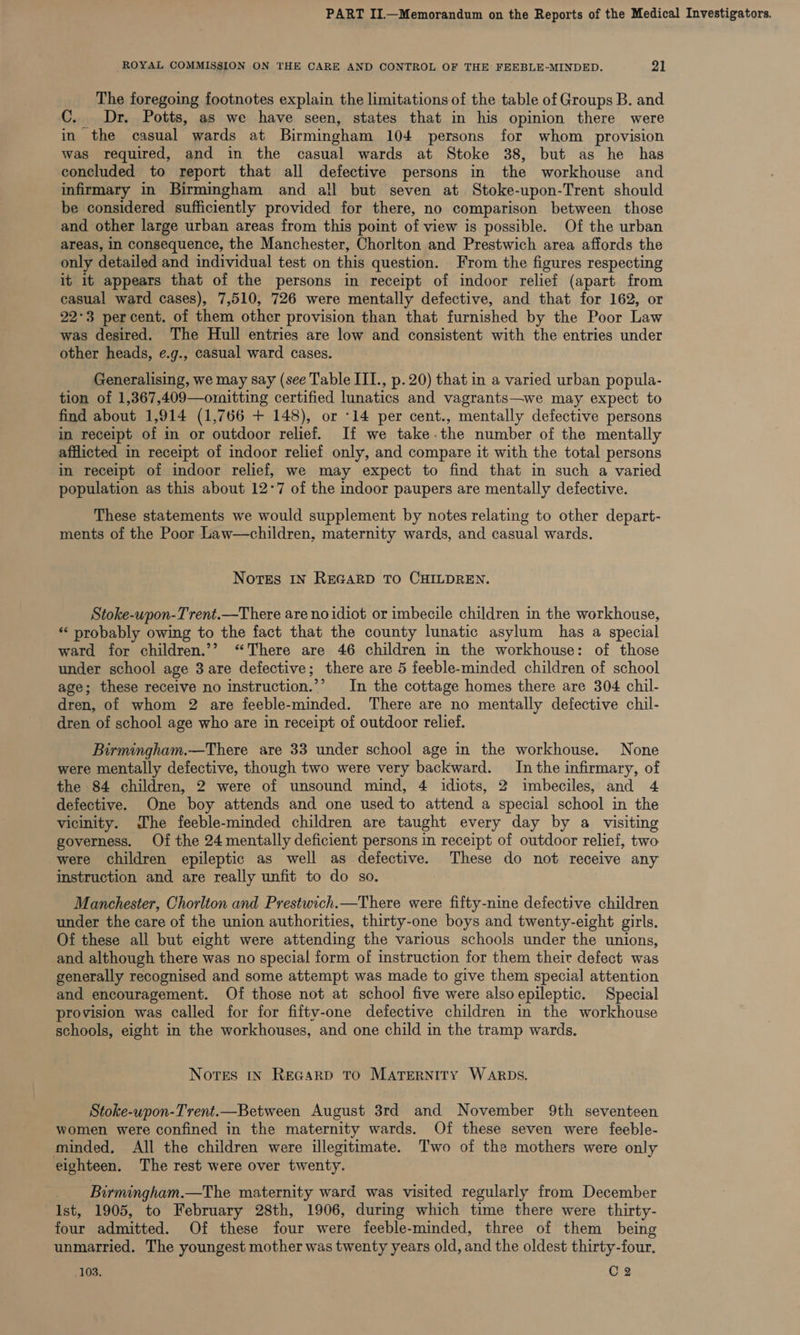 ROYAL COMMISSION ON THE CARE AND CONTROL OF THE FEEBLE-MINDED. 21 The foregoing footnotes explain the limitations of the table of Groups B. and C. Dr. Potts, as we have seen, states that in his opinion there were in the casual wards at Birmingham 104 persons for whom provision was required, and in the casual wards at Stoke 38, but as he has concluded to report that all defective persons in the workhouse and infirmary in Birmingham and all but seven at Stoke-upon-Trent should be considered sufficiently provided for there, no comparison between those and other large urban areas from this point of view is possible. Of the urban areas, in consequence, the Manchester, Chorlton and Prestwich area affords the only detailed and individual test on this question. From the figures respecting it it appears that of the persons in receipt of indoor relief (apart from casual ward cases), 7,510, 726 were mentally defective, and that for 162, or 22°3 percent. of them other provision than that furnished by the Poor Law was desired. The Hull entries are low and consistent with the entries under other heads, e.g., casual ward cases. Generalising, we may say (see Table III., p.20) that in a varied urban popula- tion of 1,367,409—omitting certified lunatics and vagrants—we may expect to find about 1,914 (1,766 + 148), or -14 per cent., mentally defective persons in receipt of in or outdoor relief. If we take-the number of the mentally afflicted in receipt of indoor relief only, and compare it with the total persons in receipt of indoor relief, we may expect to find that in such a varied population as this about 12°7 of the indoor paupers are mentally defective. These statements we would supplement by notes relating to other depart- ments of the Poor Law—children, maternity wards, and casual wards. Notes IN REGARD TO CHILDREN. Stoke-upon-Trent.—There are no idiot or imbecile children in the workhouse, *‘ probably owing to the fact that the county lunatic asylum has a special ward for children.’? “There are 46 children in the workhouse: of those under school age 3 are defective; there are 5 feeble-minded children of school age; these receive no instruction.’’ In the cottage homes there are 304 chil- dren, of whom 2 are feeble-minded. There are no mentally defective chil- dren of school age who are in receipt of outdoor relief. Birmingham.—There are 33 under school age in the workhouse. None were mentally defective, though two were very backward. In the infirmary, of the 84 children, 2 were of unsound mind, 4 idiots, 2 imbeciles, and 4 defective. One boy attends and one used to attend a special school in the vicinity. The feeble-minded children are taught every day by a visiting governess, Of the 24 mentally deficient persons in receipt of outdoor relief, two were children epileptic as well as defective. These do not receive any instruction and are really unfit to do so. Manchester, Chorlton and Prestwich.—There were fifty-nine defective children under the care of the union authorities, thirty-one boys and twenty-eight girls. Of these all but eight were attending the various schools under the unions, and although there was no special form of instruction for them their defect was generally recognised and some attempt was made to give them special attention and encouragement. Of those not at school five were alsoepileptic. Special provision was called for for fifty-one defective children in the workhouse schools, eight in the workhouses, and one child in the tramp wards, Nores In ReGarpD TO MATERNITY WARDS. Stoke-upon-Trent.—Between August 3rd and November 9th seventeen women were confined in the maternity wards. Of these seven were feeble- minded, All the children were illegitimate. Two of the mothers were only eighteen. The rest were over twenty. Birmingham.—The maternity ward was visited regularly from December Ist, 1905, to February 28th, 1906, during which time there were thirty- four admitted. Of these four were feeble-minded, three of them being unmarried. The youngest mother was twenty years old, and the oldest thirty-four.