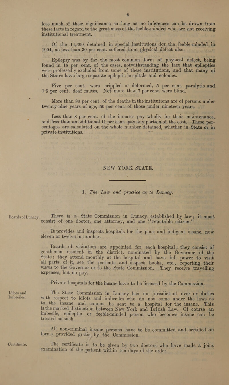 lose much of their significance so.long as no inferences can be drawn from these facts in regard to the great mass of the feeble-minded who are not receiving institutional treatment. Of the 14,300 detained in special institutions for the feeble-minded. in 1904, no less than 30 per cent. suffered from physical, defect also. Pe Epilepsy was by far.the most common form of physical defect, being found in 18 per cent. of the cases, notwithstanding the fact that. epileptics were professedly excluded from some of these institutions, and that many of Boards of Lunacy. Idiots and Imbeciles. Certificate, Five per cent. were crippled or deformed, 5 per cent. paralytic and 1°5 per cent. deaf mutes. Not more than 7 per cent. were blind. More than 80 per cent. of the deaths in the institutions are of persons under twenty-nine years of age, 50 per cent. of those under nineteen years, Less than 8 per cent. of the inmates pay wholly for their maintenance, and less than an additional 11 per cent. pay any portion of the cost. These per- centages are calculated on the whole number detained, whether in State or in private institutions. - iGk , NEW YORK STATE. I. The Law and practice as to Lunacy.  There is a State Commission in Lunacy. established by law; it must consist of one doctor, one attorney, and one “reputable citizen.” It provides and inspects hospitals for the poor and indigent insane, now eleven or twelve in number. Boards of visitation are appointed for each hospital; they consist of gentlemen resident in the district, nominated by the Governor of the State; they attend monthly at the hospital and have full power to visit all parts of it, see the patients and inspect books, etc., reporting their views to the Governor or to the State Commission. They receive travelling expenses, but no pay. 3 Private hospitals for the insane have to be licensed by the Commission. __ The State Commission in Lunacy has no jurisdiction over or duties with respect to idiots and imbeciles who do not come under the laws as to the insane and cannot be sent to a hospital for the insane. This is the marked distinction between New York and British Law. Of course an imbecile, epileptic or feeble-minded person who becomes insane can be treated as such. All non-criminal insane persons have to be committed and certified on forms provided gratis by the Commission. The certificate is to be given by two doctors who have made a joint examination of the patient within ten days of the order.