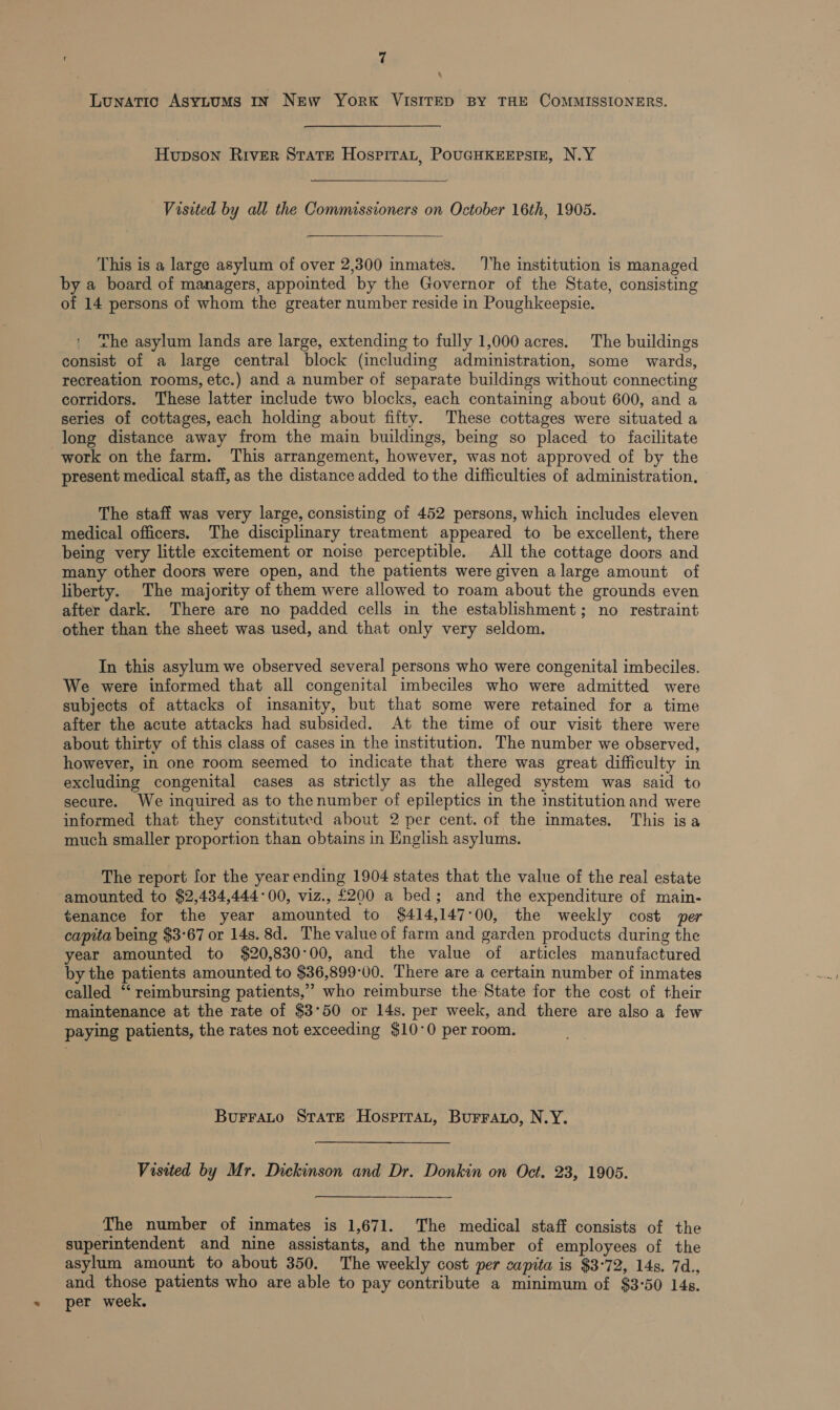 \ Lunatic AsytuMs In New York VISITED BY THE COMMISSIONERS. Hupson River State HospiraLt, PouGHKEEPsSIE, N.Y Visited by all the Commissioners on October 16th, 1905. This is a large asylum of over 2,300 inmates. ‘he institution is managed by a board of managers, appointed by the Governor of the State, consisting of 14 persons of whom the greater number reside in Poughkeepsie. ' The asylum lands are large, extending to fully 1,000 acres. The buildings consist of a large central block (including administration, some wards, recreation rooms, etc.) and a number of separate buildings without connecting corridors. These latter include two blocks, each containing about 600, and a series of cottages, each holding about fifty. These cottages were situated a long distance away from the main buildings, being so placed to facilitate work on the farm. This arrangement, however, was not approved of by the present medical staff, as the distance added to the difficulties of administration, The staff was very large, consisting of 452 persons, which includes eleven medical officers. The disciplinary treatment appeared to be excellent, there being very little excitement or noise perceptible. All the cottage doors and many other doors were open, and the patients were given a large amount of liberty. The majority of them were allowed to roam about the grounds even after dark. There are no padded cells in the establishment; no restraint other than the sheet was used, and that only very seldom. In this asylum we observed several persons who were congenital imbeciles. We were informed that all congenital imbeciles who were admitted were subjects of attacks of insanity, but that some were retained for a time after the acute attacks had subsided. At the time of our visit there were about thirty of this class of cases in the institution. The number we observed, however, in one room seemed to indicate that there was great difficulty in excluding congenital cases as strictly as the alleged system was said to secure. We inquired as to thenumber of epileptics in the institution and were informed that they constituted about 2 per cent. of the inmates. This isa much smaller proportion than obtains in English asylums. The report for the year ending 1904 states that the value of the real estate amounted to $2,434,444°00, viz., £200 a bed; and the expenditure of main- tenance for the year amounted to $414,147°00, the weekly cost per capita being $3-67 or 14s. 8d. The value of farm and garden products during the year amounted to $20,830°00, and the value of articles manufactured by the patients amounted to $36,899-00. There are a certain number of inmates called ‘‘ reimbursing patients,” who reimburse the State for the cost of their maintenance at the rate of $3°50 or 14s. per week, and there are also a few paying patients, the rates not exceeding $10°0 per room. Burrato State Hospirat, Burrayo, N.Y. Visited by Mr. Dickinson and Dr. Donkin on Oct. 23, 1905. The number of inmates is 1,671. The medical staff consists of the superintendent and nine assistants, and the number of employees of the asylum amount to about 350. The weekly cost per capita is $372, 14s. 7d., and those patients who are able to pay contribute a minimum of $3-50 14s. per week.