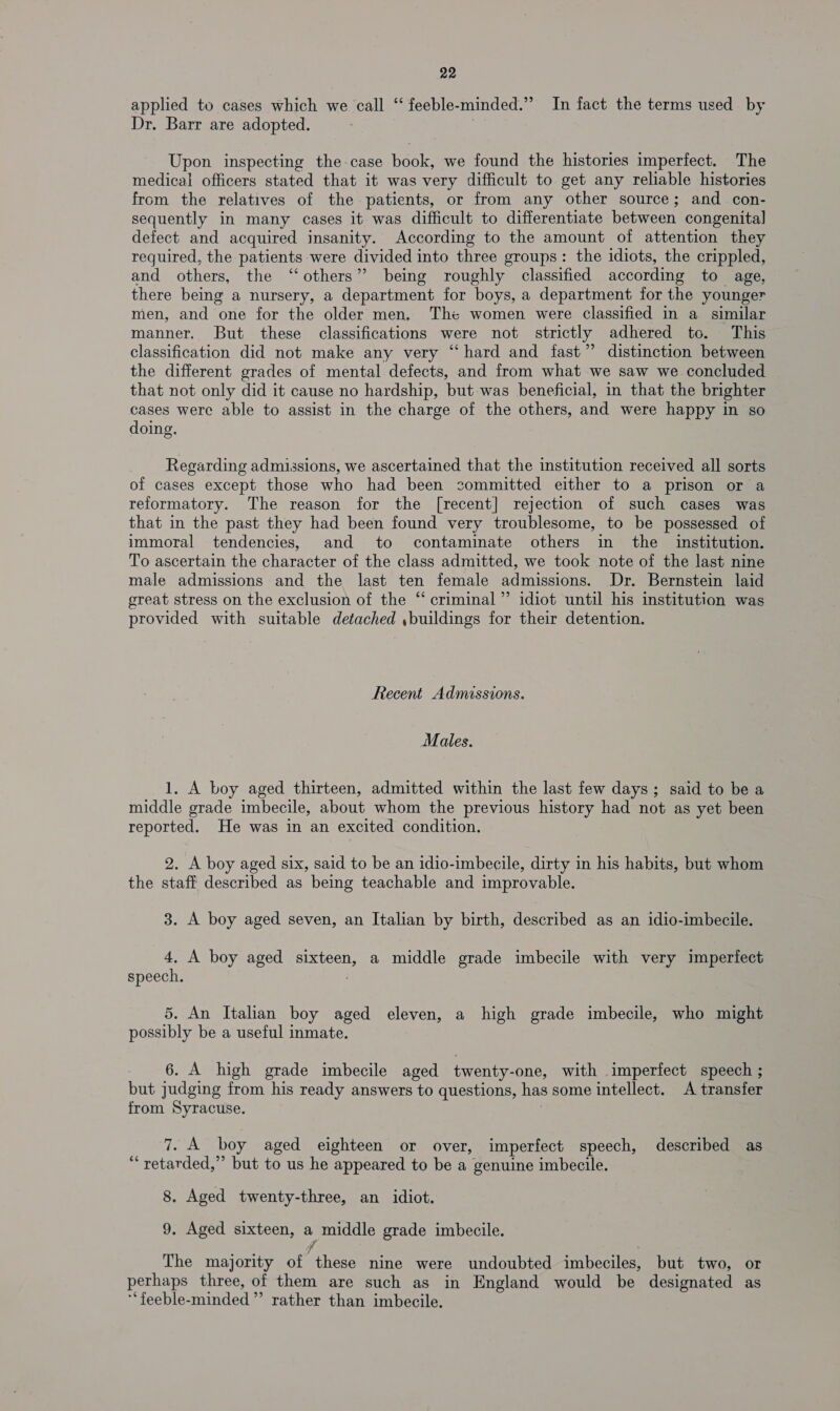 applied to cases which we call “‘ feeble-minded.” In fact the terms used by Dr. Barr are adopted. Upon inspecting the: case “halls we found the histories imperfect. The medical officers stated that it was very difficult to get any reliable histories from the relatives of the patients, or from any other source; and con- sequently in many cases it was difficult to differentiate between congenital defect and acquired insanity. According to the amount of attention they required, the patients were divided into three groups: the idiots, the crippled, and others, the “others” being roughly classified according to age, there being a nursery, a department for boys, a department for the younger men, and one for the older men, The women were classified in a similar manner. But these classifications were not strictly adhered to. This classification did not make any very “hard and fast” distinction between the different grades of mental defects, and from what we saw we concluded that not only did it cause no hardship, but was beneficial, in that the brighter cases were able to assist in the charge of the others, and were happy in so doing. Regarding admissions, we ascertained that the institution received all sorts of cases except those who had been sommitted either to a prison or a reformatory. The reason for the [recent] rejection of such cases was that in the past they had been found very troublesome, to be possessed of immoral tendencies, and to contaminate others in the institution. To ascertain the character of the class admitted, we took note of the last nine male admissions and the last ten female admissions. Dr. Bernstein laid great stress on the exclusion of the “ criminal” idiot until his institution was provided with suitable detached ,buildings for their detention. Recent Admissions. Males. 1. A boy aged thirteen, admitted within the last few days; said to be a middle grade imbecile, about whom the previous history had not as yet been reported. He was in an excited condition. 2. A boy aged six, said to be an idio-imbecile, dirty in his habits, but whom the staff described as being teachable and improvable. 3. A boy aged seven, an Italian by birth, described as an idio-imbecile. 4, A boy aged sixteen, a middle grade imbecile with very imperfect speech. 5. An Italian boy aged eleven, a high grade imbecile, who might possibly be a useful inmate. 6. A high grade imbecile aged twenty- one, with imperfect speech ; but judging from his ready answers to questions, has some intellect. A transfer from Syracuse. rope’ boy aged eighteen or over, imperfect speech, described as “* retarded,” Gite to us he appeared to be a genuine imbecile. 8. Aged twenty-three, an idiot. 9, Aged sixteen, 3 middle grade imbecile. The majority of here nine were undoubted imbeciles, but two, or perhaps three, of them are such as in England would be designated as ‘feeble-minded” rather than imbecile.