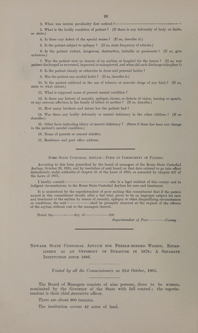 2. When was mental peculiarity first noticed ¢——_—__—__——______———___ 3. What is the bodily condition of patient ? (If there is any deformity of body or limbs, so state.) 4. Is there any defect of the special senses? (If so, describe it.) 5. Is the patient subject to epilepsy ? (If so, state frequency of attacks.) 6. Is the patient violent, dangerous, destructive, irritable or passionate 2 ‘(If so, give ns tances.) 7. Was the patient ever an inmate of an asylum or hospital for the insane? (If so, was patient discharged as recovered, improved or unimproved, and when did such discharge take place ?) 8. Is the patient cleanly or otherwise in dress and personal habits ? 9. Has the patient any morbid habit ? (If so, describe it.) 10. Is the patient addicted to the use of tobacco or narcotic drugs of any kind? (If so, state to what extent.) 11. What is supposed cause of present mental condition ? 12. Is there any history of insanity, epilepsy, chorea, or defects of vision, hearing or speech, or any nervous affection in the family of father or mother? (If so, describe.) 13. How many brothers and sisters has the patient had ? 14. Was there any bodily deformity or mental deficiency in the other children? (If so describe.) ° 15. Other facts indicating idiocy or mental deficiency ? (State if there has been any change in the patient’s mental condition.) 16. Name of parents or nearest relative. 17. Residence and post ofiice address.  Rome STATE CusToDIAL ASYLUM.—FORM OF COMMITMENT OF PATIENT. According to this form prescribed by the board of managers of the Rome State Custodial Asylum, October 28, 1895, and by resolution of said board on that date ordered to go into effect immediately, under authority of chapter 59 of the Laws of 1895, as amended by chapter 437 of the Laws. of 1897. I hereby commit—-_--_——_who is a legal resident of this county and in indigent circumstances, to the Rome State Custodial Asylum for care and treatment.  It is understood by the superintendent of poor making this commitment that if the person named in this commitment should, after a fair trial, prove to be an improper subject for care and treatment at the asylum by reason of insanity, epilepsy or other disqualifying circumstances or conditions, the said shall be promptly removed at the request of the officers of the asylum without cost to the managers thereof.  Dated the -———-——-day of -—--—--——190 Superintendent of Poor————— County.  NEWARK STATE CusTopDIAL ASYLUM FOR FEEBLE-MINDED WoMEN, EstTAB- LISHED AS AN OFFSHOOT OF SYRACUSE IN 1878: A SEPARATE INSTITUTION SINCE 1886.  Visited by all the Commissioners on 21st October, 1905. The Board of Managers consists of nine persons, three to be women, nominated by the Governor of the State with full control; the superin- tendent is their chief gxecutive officer. There are about 600 inmates. The institution covers 42 acres of land.
