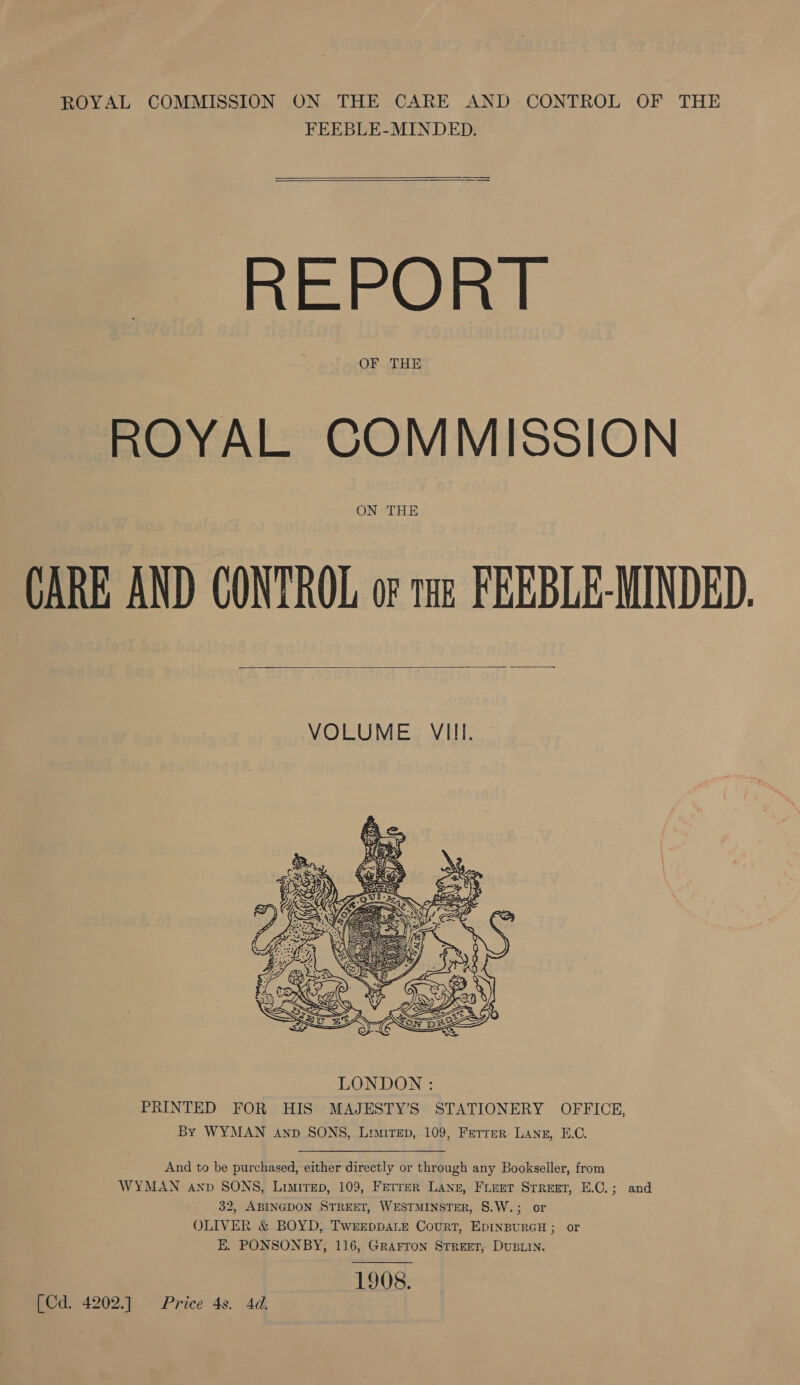 ROYAL COMMISSION ON THE CARE AND CONTROL OF THE FEEBLE-MINDED. REPORT OF THE ROYAL COMMISSION ON THE CARE AND CONTROL or tae FEEBLE-MINDED.    VOLUME VIII.  And to be purchased, either directly or through any Bookseller, from WYMAN anv SONS, Limirep, 109, Ferrer Lane, FLEET STREET, E.C.; and 32, ABINGDON STREET, WESTMINSTER, 8.W.; or OLIVER &amp; BOYD, TwreppaLe Court, EDINBURGH ; or E. PONSONBY, 116, GRAFTon STREET, DUBLIN. 1908. [Cd. 4202.] Price 4s. 4d,