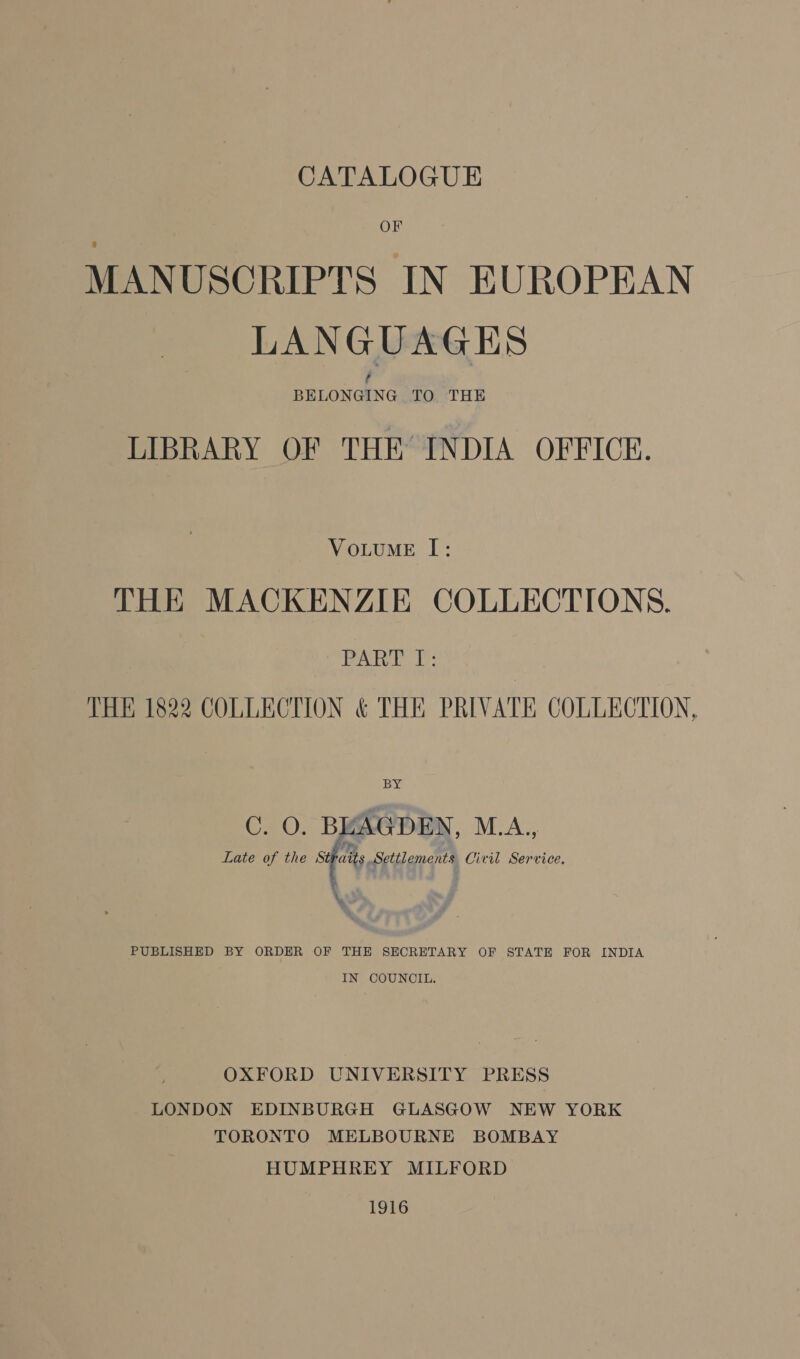 OF MANUSCRIPTS IN EUROPEAN LANGUAGES LIBRARY OF THE INDIA OFFICE. VoLuME I: THE MACKENZIE COLLECTIONS. PARTY J: THE 1822 COLLECTION &amp; THE PRIVATE COLLECTION, jaan Late of the Sify Settlement Civil Service, ‘ \% PUBLISHED BY ORDER OF THE SECRETARY OF STATE FOR INDIA IN COUNCIL. OXFORD UNIVERSITY PRESS LONDON EDINBURGH GLASGOW NEW YORK TORONTO MELBOURNE BOMBAY HUMPHREY MILFORD 1916