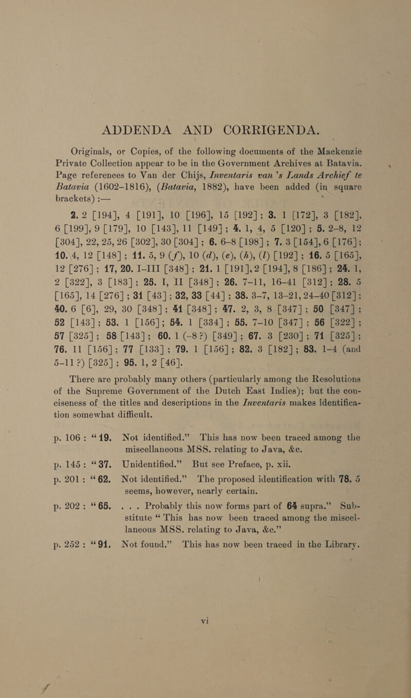 ADDENDA AND CORRIGENDA. Originals, or Copies, of the following documents of the Mackenzie Private Collection appear to be in the Government Archives at Batavia. Page references to Van der Chijs, Inventaris van ’s Lands Archief te Batch (1602-1816), (Batavia, 1882), have been added us square brackets) :— . 2.2 [194], 4. [191], 10 [196], 15 [192]; STi a tee 6 [199], 9 [179], 10 [143], 11 [149]; 4. 1,\4, 5 [120]; 5) 2-8) 12 [304], 22, 25, 26 [302], 830 [3804]; 6. 6-8 [198]; 7. 3[154],6 [176]; 10.\4, 12 [148]; 14. 5, 9 (f), 10 (@), (e), (A), (2) [192] ; 16. 5 [165], 12 [276]; 17, 20. I-III [348]; 24. 1 [191], 2 [194], 8 [186]; 24. 1, 2 [822], 3 [183]; 25. I, Il [848]; 26. 7-11, 16-41 [312]; 28. 5 [165], 14 [276]; 34 [43]; 32, 33 [44]; 38. 3-7, 13-21, 24-40 [312]; 40.6 [6], 29, 30 [348]; 44 [3848]; 47. 2, 3, 8 [347]; 50 [3847]; 52 [143]; 58. 1 [156]; 54. 1 [834]; 55. 7-10 [347]; 56 [322] ; 57 [3825]; 58 [143]; 60. 1 (-8?) [849]; 67. 3 [230]; 71 [3825]; 76. 11 [156]; 77 [133]; 79. 1 [156]; 82. 3 beeag 83. 1-4 (and 5-11?) [3825]; 95. 1, 2 [46]. There are probably many others (particularly among the Resolutions of the Supreme Government of the Dutch East Indies); but the con- ciseness of the titles and descriptions in the Jnventaris makes identifica- tion somewhat difficult. p- 106: “19. Not identified.” This has now been traced among the miscellaneous MSS. relating to Java, &amp;e. p. 145: “87. Unidentified.” But see Preface, p. xii. p. 201: “62. Not identified.” The proposed identification with 78. 5 seems, however, nearly certain. p. 202: “65, .. . Probably this now forms part of 64 supra.” Sub- stitute “ This has now been traced among the miscel- laneous MSS. relating to Java, &amp;e.” p. 252: “94. Not found.” This has now been traced in the Library.