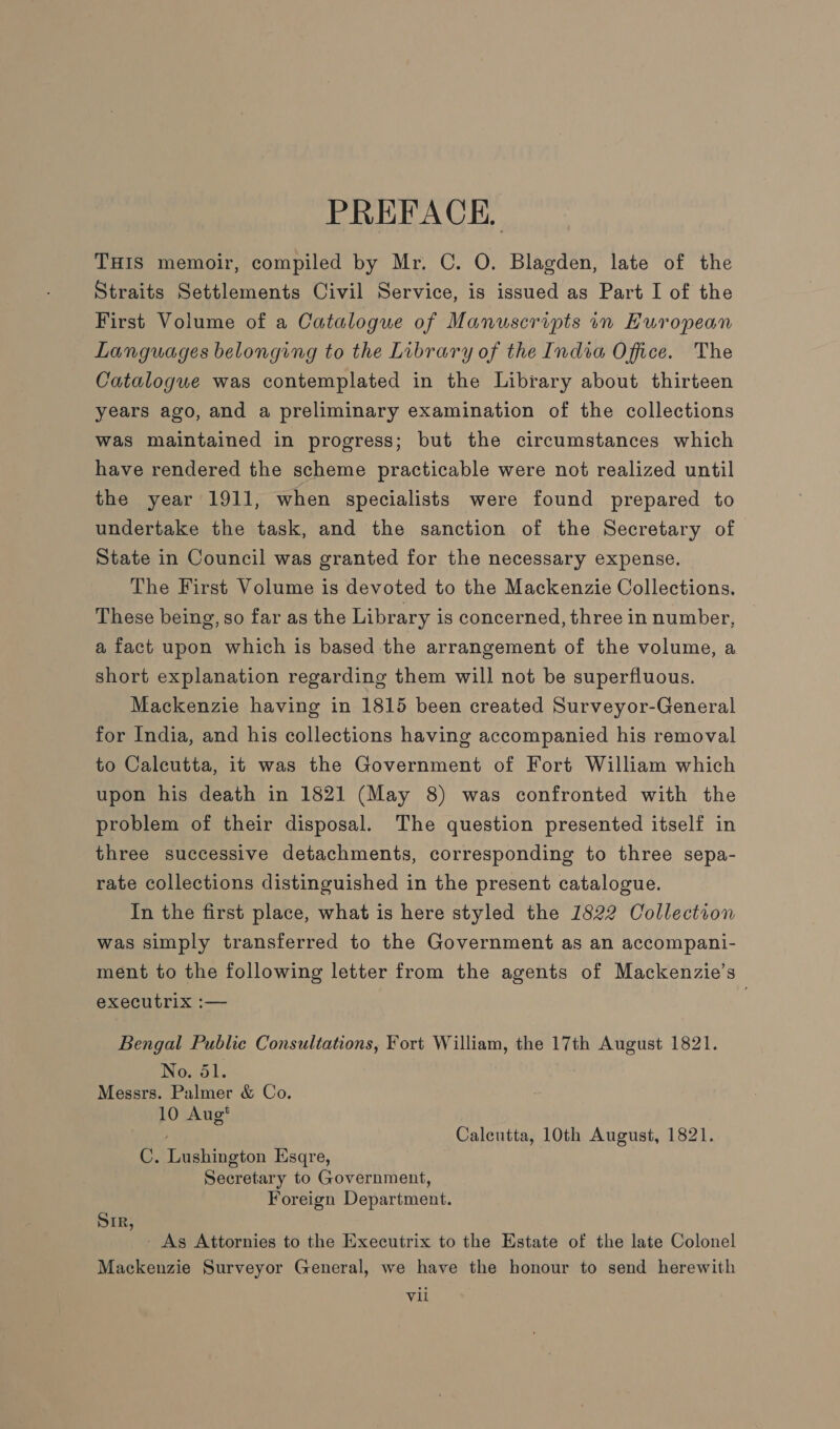 PREFACE, THIS memoir, compiled by Mr. C. O. Blagden, late of the Straits Settlements Civil Service, is issued as Part I of the First Volume of a Catalogue of Manuscripts in European Languages belonging to the Library of the India Office. The Catalogue was contemplated in the Library about thirteen years ago, and a preliminary examination of the collections was maintained in progress; but the circumstances which have rendered the scheme practicable were not realized until the year 1911, when specialists were found prepared to undertake the task, and the sanction of the Secretary of State in Council was granted for the necessary expense. The First Volume is devoted to the Mackenzie Collections. These being, so far as the Library is concerned, three in number, a fact upon which is based the arrangement of the volume, a short explanation regarding them will not be superfluous. Mackenzie having in 1815 been created Surveyor-General for India, and his collections having accompanied his removal to Calcutta, it was the Government of Fort William which upon his death in 1821 (May 8) was confronted with the problem of their disposal. The question presented itself in three successive detachments, corresponding to three sepa- rate collections distinguished in the present catalogue. In the first place, what is here styled the 1822 Collection was simply transferred to the Government as an accompani- ment to the following letter from the agents of Mackenzie’s executrix :— Bengal Public Consultations, Fort William, the 17th August 1821. No. 51. Messrs. Palmer &amp; Co. 10 Aug* Calentta, 10th August, 1821. C. Lushington Esqre, Secretary to Government, Foreign Department. SiR, - As Attornies to the Executrix to the Estate of the late Colonel Mackenzie Surveyor General, we have the honour to send herewith