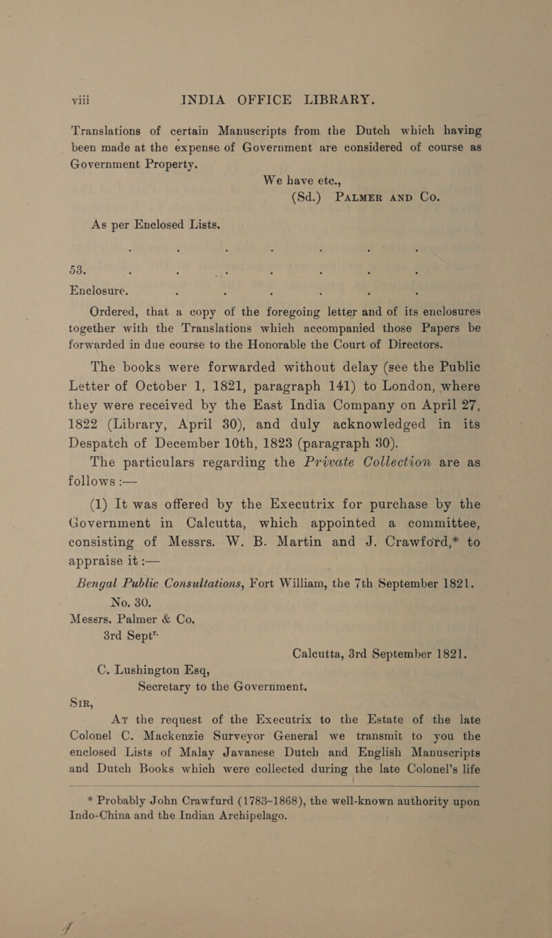 Translations of certain Manuscripts from the Dutch which having been made at the expense of Government are considered of course as Government Property. We have ete., (Sd.) PALMER AND Co. As per Enclosed Lists. 53. Enclosure. Ordered, that a copy of the foregoing letter and of its enclosures together with the Translations which accompanied those Papers be forwarded in due course to the Honorable the Court of Directors. The books were forwarded without delay (see the Public Letter of October 1, 1821, paragraph 141) to London, where they were received by the East India Company on April 27, 1822 (Library, April 30), and duly acknowledged in its Despatch of December 10th, 1823 (paragraph 30). The particulars regarding the Private Collection are as follows :— (1) It was offered by the Executrix for purchase by the Government in Calcutta, which appointed a committee, consisting of Messrs. W. B. Martin and J. Crawford,* to appraise it :— , Bengal Public Consultations, Fort William, the 7th September 1821. No, 30. Messrs. Palmer &amp; Co. 3rd Sept™ : Calcutta, 3rd September 1821. C. Lushington Esq, Secretary to the Government. Sir, At the request of the Executrix to the Estate of the late Colonel C. Mackenzie Surveyor General we transmit to you the enclosed Lists of Malay Javanese Dutch and English Manuscripts and Dutch Books which were collected during the late Colonel’s life  * Probably John Crawfurd (1783-1868), the well-known authority upon Indo-China and the Indian Archipelago.