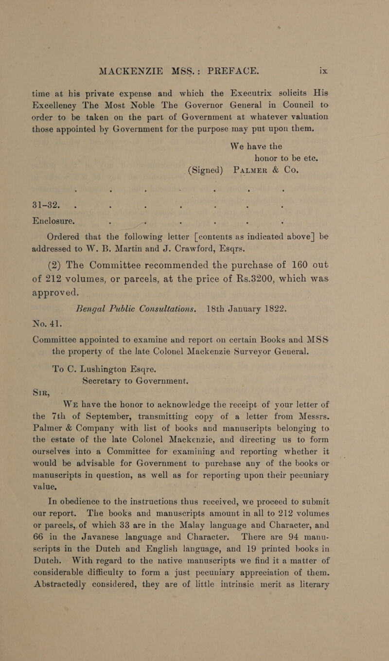 time at his private expense and which the Executrix solicits His Excellency The Most Noble The Governor General in Council to order to be taken on the part of Government at whatever valuation those appointed by Government for the purpose may put upon them, We have the honor to be ete. (Signed) Parmer &amp; Co, 31-32. Enclosure. Ordered that the following letter [contents as indicated above] be addressed to W. B. Martin and J. Crawford, Esqrs. (2) The Committee recommended the purchase of 160 out of 212 volumes, or parcels, at the price of Rs.3200, which was approved. Bengal Public Consultations. 18th January 1822. No. 41. Committee appointed to examine and report on certain Books and MSS the property of the late Colonel Mackenzie Surveyor General. To C. Lushington Esqre. Secretary to Government. SiR, We have the honor to acknowledge the receipt. of your letter of the 7th of September, transmitting copy of a letter from Messrs. Palmer &amp; Company with list of books and manuscripts belonging to the estate of the late Colonel Mackenzie, and directing us to form ourselves into a Committee for examining and reporting whether it would be advisable for Government tv purchase any of the books or manuscripts in question, as well as for reporting upon their pecuniary value, In obedience to the instructions thus received, we proceed to submit our report. The books and manuscripts amount in all to 212 volumes or parcels, of which 33 are in the Malay language and Character, and 66 in the Javanese language and Character. There are 94 manu- scripts in the Dutch and English language, and 19 printed books in Dutch. With regard to the native manuscripts we find it a matter of considerable difficulty to form a just pecuniary appreciation of them. Abstractedly considered, they are of little intrinsic merit as literary