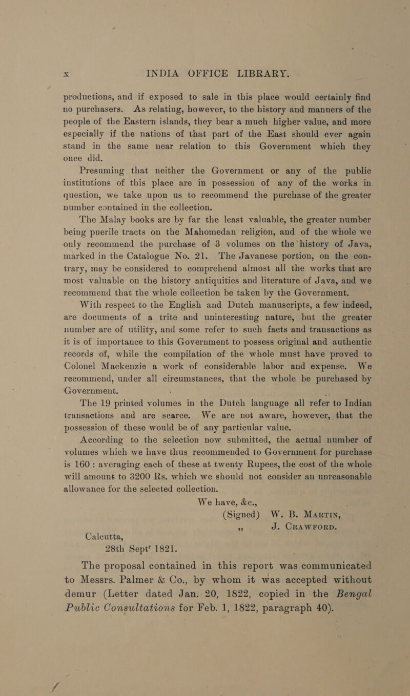 productions, and if exposed to sale in this place would certainly find no purchasers. As relating, however, to the history and manners of the people of the Eastern islands, they bear a much higher value, and more especially if the nations of that part of the East should ever again stand in the same near relation to this Government which they once did. Presuming that neither the Government or any of the public institutions of this place are in possession of any of the works in question, we take upon us to recommend the purchase of the greater number contained in the collection. The Malay books are by far the least valuable, the greater number being puerile tracts on the Mahomedan religion, and of the whole we only recommend the purchase of 3 volumes on the history of Java, marked in the Catalogue No. 21. The Javanese portion, on the con- trary, may be considered to comprehend almost all the works that are most valuable on the history antiquities and literature of Java, and we recommend that the whole collection be taken by the Government. With respect to the English and Dutch manuscripts, a few indeed, are documents of a trite and uninteresting nature, but the greater number are of utility, and some refer to such facts and transactions as it is of importance to this Government to possess original and authentic records of, while the compilation of the whole must have proved to Colonel Mackenzie a work of considerable labor and expense. We recommend, under all circumstances, that the whole be purchased by Government. ’ The 19 printed volumes in the Dutch language all refer to Indian transactions and are scarce. We are not aware, however, that the possession of these would be of any particular value. According to the selection now submitted, the actual number of volumes which we have thus recommended to Government for purchase is 160: averaging each of these at twenty Rupees, the cost of the whole will amount to 3200 Rs. which we should not consider an unreasonable allowance for the selected collection. We have, &amp;c., : (Signed) W. B. Martin, “ J. CRAWFORD. Calcutta, . 28th Sept* 1821. The proposal contained in this report was communicated to Messrs. Palmer &amp; Co., by whom it was accepted without demur (Letter dated Jan. 20, 1822, copied in the Bengal Public Consultations for Feb. 1, 1822, paragraph 40).