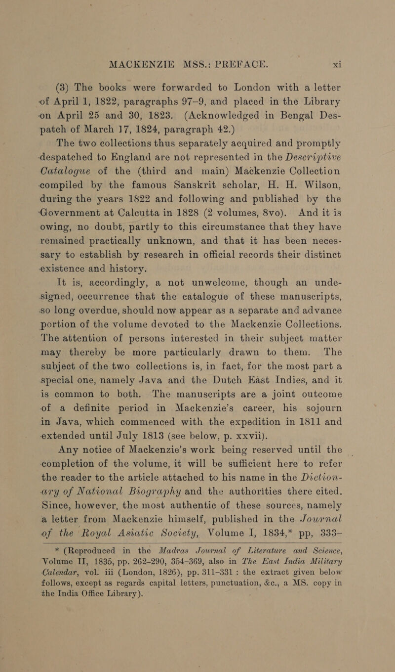 (3) The books were forwarded to London with a letter of April 1, 1822, paragraphs 97-9, and placed in the Library on April 25 and 30, 1823. (Acknowledged in Bengal Des- patch of March 17, 1824, paragraph 42.) The two collections thus separately acquired and promptly despatched to England are not represented in the Deseriptive Catalogue of the (third and main) Mackenzie Collection compiled by the famous Sanskrit scholar, H. H. Wilson, during the years 1822 and following and published by the Government at Calcutta in 1828 (2 volumes, 8vo). And it is owing, no doubt, partly to this circumstance that they have remained practically unknown, and that it has been neces- sary to establish by research in official records their distinct existence and history. It is, accordingly, a not unwelcome, though an unde- Signed, occurrence that the catalogue of these manuscripts, so long overdue, should now appear as a separate and advance portion of the volume devoted to the Mackenzie Collections. ' The attention of persons interested in their subject matter may thereby be more particularly drawn to them. The subject of the two collections is, in fact, for the most part a special one, namely Java and the Dutch East Indies, and it is common to both. The manuscripts are a joint outcome of a definite period in Mackenzie’s career, his sojourn in Java, which commenced with the expedition in 1811 and extended until July 1813 (see below, p. xxvii). Any notice of Mackenzie’s work being reserved until the completion of the volume, it will be sufficient here to refer the reader to the article attached to his name in the Diction- ary of National Biography and the authorities there cited. Since, however, the most authentic of these sources, namely a letter from Mackenzie himself, published in the Journal of the ‘Royal Asiatic Socrety, Volume I, 1834,* pp, 333-  * (Reproduced in the Madras Journal of Literature and Science, Volume II, 1835, pp. 262-290, 354-369, also in The East India Military Calendar, vol. iii (London, 1826), pp. 311-331: the extract given below follows, except as regards capital letters, punctuation, &amp;c., a MS. copy in the India Office Library).