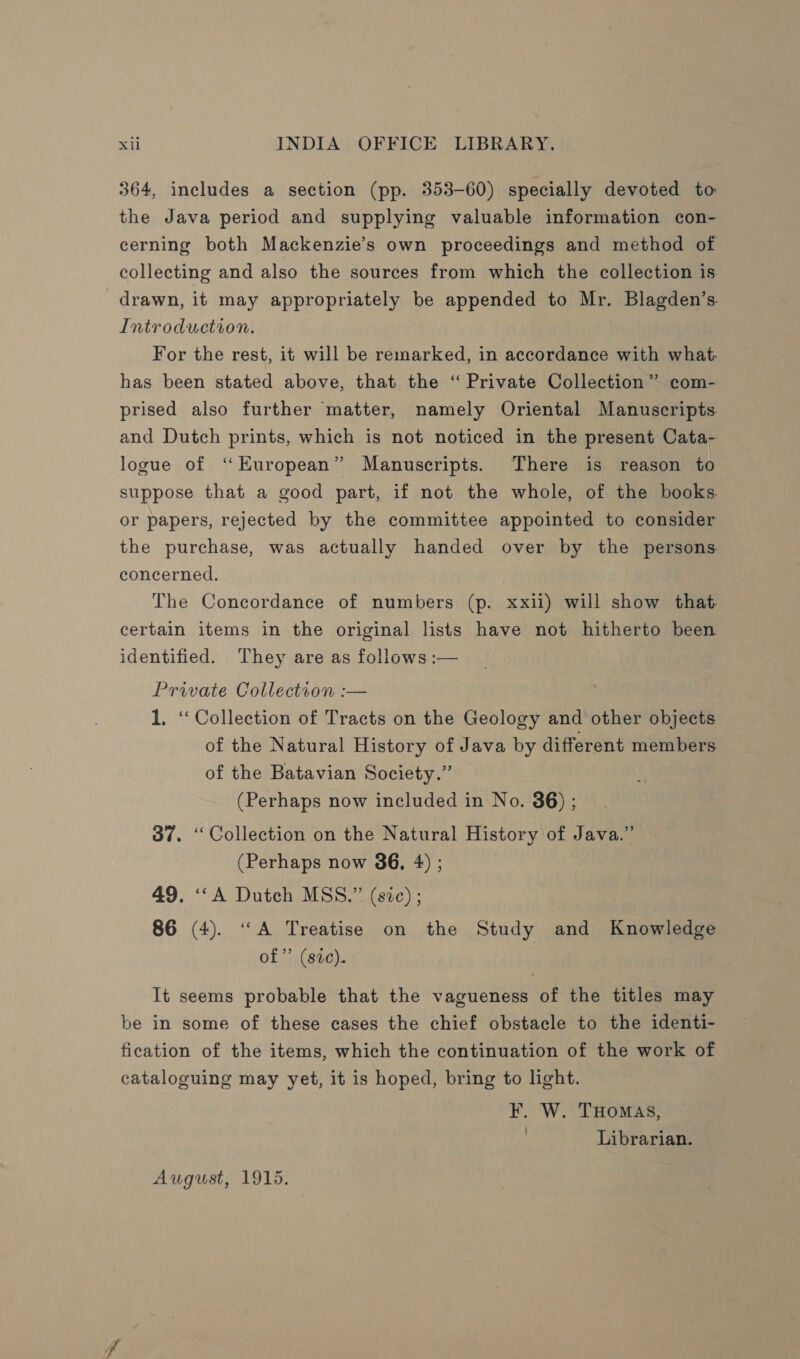 364, includes a section (pp. 353-60) specially devoted to the Java period and supplying valuable information con- cerning both Mackenzie’s own proceedings and method of collecting and also the sources from which the collection is drawn, it may appropriately be appended to Mr. Blagden’s. Introduction. For the rest, it will be remarked, in accordance with what. has been stated above, that the ‘“ Private Collection” com- prised also further matter, namely Oriental Manuscripts and Dutch prints, which is not noticed in the present Cata- logue of ‘“Kuropean” Manuscripts. There is reason to suppose that a good part, if not the whole, of the books. or papers, rejected by the committee appointed to consider the purchase, was actually handed over by the persons concerned. The Concordance of numbers (p. xxii) will show that certain items in the original lists have not hitherto been identified. They are as follows :— Private Collection :— 1. “ Collection of Tracts on the Geology and other objects of the Natural History of Java by different members of the Batavian Society.” (Perhaps now included in No. 86) ; 37. “Collection on the Natural History of Java.” (Perhaps now 36, 4) ; 49. ‘A Dutch MSS.” (sic) ; 86 (4). “A Treatise on the Study and Knowledge of” (sic). It seems probable that the vagueness of the titles may be in some of these cases the chief obstacle to the identi- fication of the items, which the continuation of the work of cataloguing may yet, it is hoped, bring to light. F. W. THOMAS, ; Librarian. August, 1915.