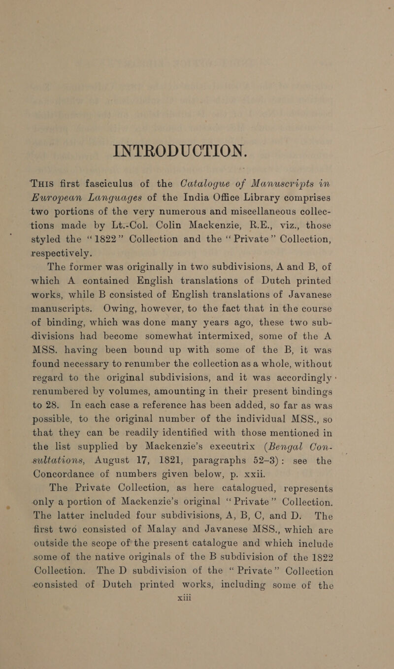 INTRODUCTION. THis first fasciculus of the Catalogue of Manuscripts in European Languages of the India Office Library comprises two portions of the very numerous and miscellaneous collec- tions made by Lt.-Col. Colin Mackenzie, R.E., viz., those styled the “1822” Collection and the “ Private” Collection, respectively. The former was originally in two subdivisions, A and B, of which A contained English translations of Dutch printed works, while B consisted of English translations of Javanese manuscripts. Owing, however, to the fact that in the course of binding, which was done many years ago, these two sub- divisions had become somewhat intermixed, some of the A MSS. having been bound up with some of the B, it was found necessary to renumber the collection as a whole, without regard to the original subdivisions, and it was accordingly : renumbered by volumes, amounting in their present bindings to 28. In each case a reference has been added, so far as was possible, to the original number of the individual MSS., so that they can be readily identified with those mentioned in the list supplied by Mackenzie’s executrix (Bengal Con- sultations, August 17, 1821, paragraphs 52-3): see the Concordance of numbers given below, p. xxii. The Private Collection, as here catalogued, represents only a portion of Mackenzie’s original ‘‘ Private” Collection. The latter included four subdivisions, A, B, C, and D. The first two consisted of Malay and Javanese MSS., which are outside the scope of the present catalogue and which include some of the native originals of the B subdivision of the 1822 Collection. The D subdivision of the “ Private” Collection consisted of Dutch printed works, including some of the Xlil