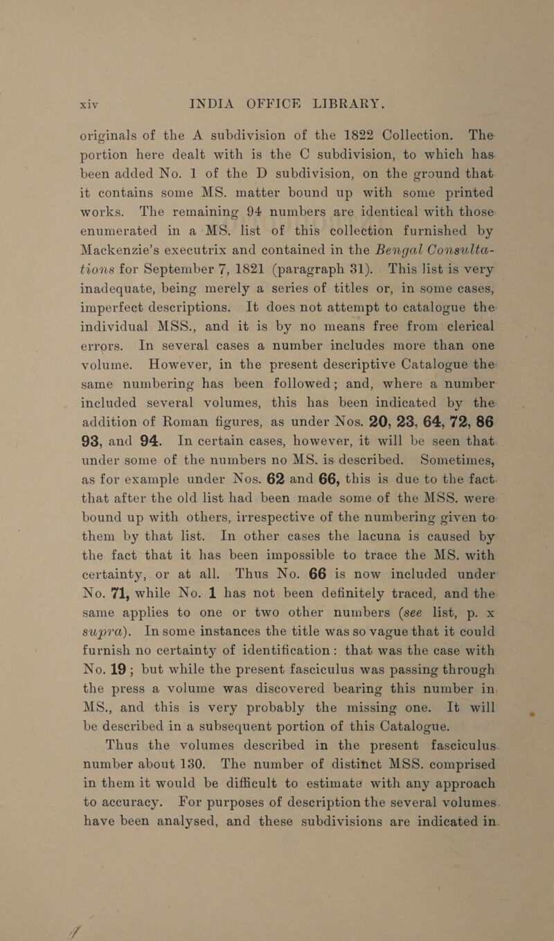 originals of the A subdivision of the 1822 Collection. The portion here dealt with is the C subdivision, to which has. been added No. 1 of the D subdivision, on the ground that. it contains some MS. matter bound up with some printed works. The remaining 94 numbers are identical with those. enumerated in a MS. list of this collection furnished by Mackenzie’s executrix and contained in the Bengal Consulta- tions for September 7, 1821 (paragraph 31). This list is very inadequate, being merely a series of titles or, in some cases, imperfect descriptions. It does not attempt to catalogue the individual MSS., and it is by no means free from clerical | errors. In several cases a number includes more than one volume. However, in the present descriptive Catalogue the: same numbering has been followed; and, where a number included several volumes, this has been indicated by the addition of Roman figures, as under Nos. 20, 23, 64, 72, 86 93, and 94. In certain cases, however, it will be seen that. under some of the numbers no MS. is.described. Sometimes, as for example under Nos. 62 and 66, this is due to the fact. that after the old list had been made some of the MSS. were bound up with others, irrespective of the numbering given to: them by that list. In other cases the lacuna is caused by the fact that it has been impossible to trace the MS. with certainty, or at all. Thus No. 66 is now included under No. 71, while No. 1 has not been definitely traced, and the same applies to one or two other numbers (see list, p. x supra). Insome instances the title was so vague that it could furnish no certainty of identification: that was the case with. No. 19; but while the present fasciculus was passing through the press a volume was discovered bearing this number in, MS., and this is very probably the missing one. It will be described in a subsequent portion of this Catalogue. Thus the volumes described in the present fasciculus. number about 130. The number of distinct MSS. comprised in them it would be difficult to estimate with any approach to accuracy. For purposes of description the several volumes. have been analysed, and these subdivisions are indicated in.