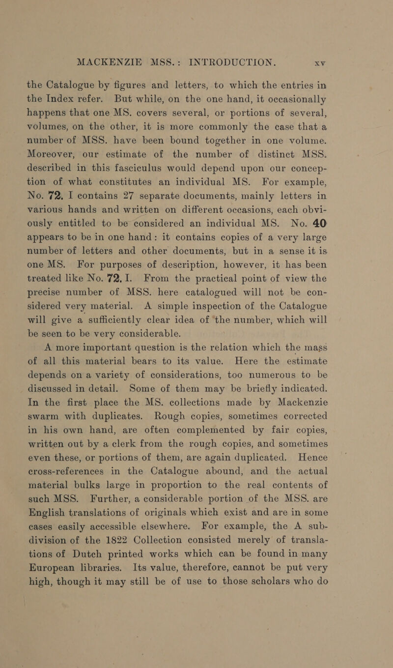 the Catalogue by figures and letters, to which the entries in the Index refer. But while, on the one hand, it occasionally happens that one MS. covers several, or portions of several, volumes, on the other, it is more commonly the case that a number of MSS. have been bound together in one volume. Moreover, our estimate of the number of distinct MSS. described in this fasciculus would depend upon our concep- tion of what constitutes an individual MS. For example, No. 72, I contains 27 separate documents, mainly letters in various hands and written on different occasions, each obvi- ously entitled to be considered an individual MS. No. 40 appears to be in one hand: it contains copies of a very large number of letters and other documents, but in a sense it is one MS. For purposes of description, however, it has been treated like No. 72,1. From the practical point of view the precise number of MSS. here catalogued will not be con- sidered very material. A simple inspection of the Catalogue will give a sufficiently clear idea of ‘the number, which will be seen to be very considerable. A more important question is the relation which the mass of all this material bears to its value. Here the estimate depends on a variety of considerations, too numerous to be discussed in detail. Some of them may be briefly indicated. In the first place the MS. collections made by Mackenzie swarm with duplicates. Rough copies, sometimes corrected in his own hand, are often complemented by fair copies, written out by a clerk from the rough copies, and sometimes even these, or portions of them, are again duplicated. Hence cross-references in the Catalogue abound, and the actual material bulks large in proportion to the real contents of such MSS. Further, a considerable portion of the MSS. are English translations of originals which exist and are in some cases easily accessible elsewhere. For example, the A sub- division of the 1822 Collection consisted merely of transla- tions of Dutch printed works which can be found in many Kuropean libraries. Its value, therefore, cannot be put very high, though it may still be of use to those scholars who do