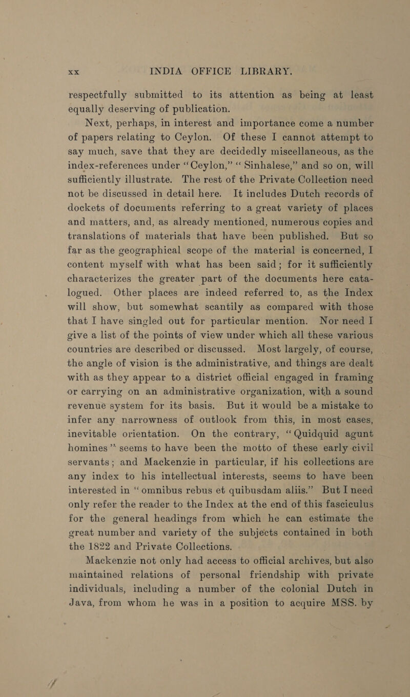 respectfully submitted to its attention as being at least equally deserving of publication. Next, perhaps, in interest and importance come a number of papers relating to Ceylon. Of these I cannot attempt to say much, save that they are decidedly miscellaneous, as the index-references under “Ceylon,” ‘“‘ Sinhalese,” and so on, will sufficiently illustrate. The rest of the Private Collection need not be discussed in detail here. It includes Dutch records of dockets of documents referring to a great variety of places. and matters, and, as already mentioned, numerous copies and translations of materials that have been published. But so far as the geographical scope of the material is concerned, I content myself with what has been said; for it sufficiently characterizes the greater part of the documents here cata- logued. Other places are indeed referred to, as the Index will show, but somewhat scantily as compared with those that I have singled out for particular mention. Nor need I give a list of the points of view under which all these various countries are described or discussed. Most largely, of course, the angle of vision is the administrative, and things are dealt with as they appear to a district official engaged in framing or carrying on an administrative organization, with a sound revenue system for its basis. But it would be a mistake to infer any narrowness of outlook from this, in most cases, inevitable orientation. On the contrary, ‘“ Quidquid agunt homines’”* seems to have been the motto of these early civil servants; and Mackenzie in particular, if his collections are any index to his intellectual interests,.seems to have been interested in “ omnibus rebus et quibusdam aliis.” But I need only refer the reader to the Index at the end of this fasciculus for the general headings from which he can estimate the - great number and variety of the subjects contained in both the 1822 and Private Collections. , Mackenzie not only had access to official archives, but also maintained relations of personal friendship with private individuals, including a number of the colonial Dutch in Java, from whom he was in a position to acquire MSS. by