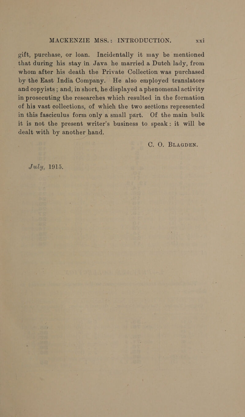 gift, purchase, or loan. Incidentally it may be mentioned that during his stay in Java he married a Dutch lady, from whom after his death the Private Collection was purchased by the East India Company. He also employed translators and copyists ; and, in short, he displayed a phenomenal activity in prosecuting the researches which resulted in the formation of his vast collections, of which the two sections represented in this fasciculus form only a small part. Of the main bulk it is not the present writer’s business to speak: it will be dealt with by another hand. C. O. BLAGDEN. July, 1915.