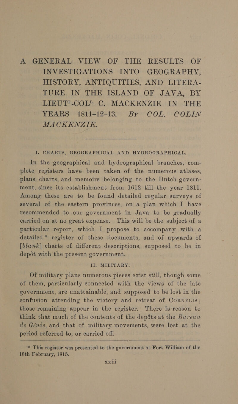 A GENERAL VIEW OF THE RESULTS OF INVESTIGATIONS INTO GEOGRAPHY, HISTORY, ANTIQUITIES, AND LITERA- TURE IN THE ISLAND OF JAVA, BY LIEUT*-COL* C. MACKENZIE IN THE YEARS 1811-12-13. Br COL. COLIN MACKENZIE.  I. CHARTS, GEOGRAPHICAL AND HYDROGRAPHICAL. In the geographical and hydrographical branches, com- plete registers have been taken of the numerous atlases, plans, charts, and memoirs belonging to the Dutch govern- ment, since its establishment from 1612 till the year 1811. Among these are to be found detailed regular surveys of several of the eastern provinces, on a plan which I have recommended to our government in Java to be gradually carried on at no great expense. This will be the subject of a particular report, which I propose to accompany with a detailed * register of these documents, and of upwards of [blank] charts of different descriptions, supposed to be in dept with the present government. II. MILITARY. Of military plans numerous pieces exist still, though some of them, particularly connected with the views of the late government, are unattainable, and supposed to be lost in the confusion attending the victory and retreat of CORNELIS; those remaining appear in the register. There is reason to think that much of the contents of the depdts at the Bureau de Genre, and that of military movements, were lost at the period referred to, or carried off.   * This register was presented to the government at Fort William of the 18th February, 1815. XXlil