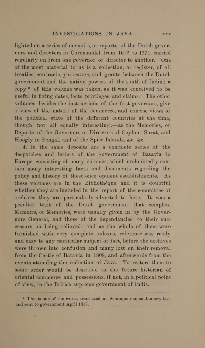 lighted on a series of memoirs, or reports, of the Dutch gover- nors and directors in Coromandel from 1612 to 1771, carried regularly on from one governor or director to another. One of the most material to us is a collection, or register, of all treaties, contracts, parwanas, and grants between the Dutch government and the native powers of the south of India; a copy * of this volume was taken, as it was conceived to be useful in fixing dates, facts, privileges, and claims. The other volumes, besides the instructions of the first governors, give a view of the nature of the commerce, and concise views of the political state of the different countries at the time, though not all equally interesting :—as the Memories, or Reports, of the Governors or Directors of Ceylon, Surat, and Hoogly in Bengal, and of the Spice Islands, &amp;e. &amp;e. 4. In the same deposits are a complete series of the despatches and letters of the government of Batavia to Europe, consisting of many volumes, which undoubtedly con- tain many interesting facts and documents regarding the policy and history of these once opulent establishments. As these volumes are in the Bibliothéque, and it is doubtful whether they are included in the report of the committee of archives, they are particularly adverted to here. It was a peculiar trait of the Dutch government that complete Memoirs, or Memories, were usually given in by the Gover- nors General, and those of the dependancies, to their suc- cessors on being relieved; and as the whole of them were furnished with very complete indexes, reference was ready and easy to any particular subject or fact, before the archives were thrown into confusion and many lost on their removal from the Castle of Batavia in 1808, and afterwards from the events attending the reduction of Java. To restore them to some order would be desirable to the future historian of oriental commerce and possessions, if not, in a political point of view, to the British supreme government of India.   * This is one of the works translated at Serampoor since January last, and sent to government April 1816.