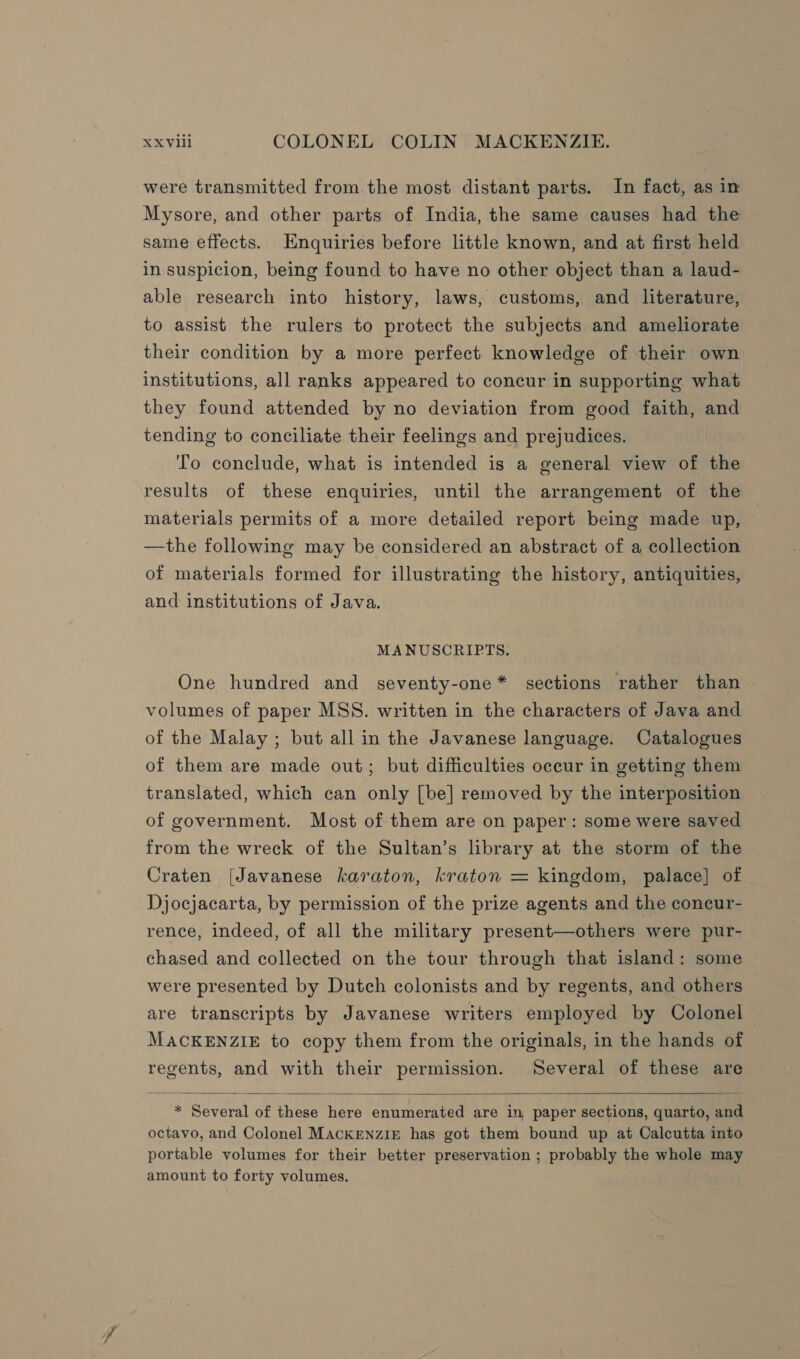 were transmitted from the most distant parts. In fact, as in Mysore, and other parts of India, the same causes had the ~ same effects. Hnquiries before little known, and at first held in suspicion, being found to have no other object than a laud- able research into history, laws, customs, and literature, to assist the rulers to protect the subjects and ameliorate their condition by a more perfect knowledge of their own institutions, all ranks appeared to concur in supporting what they found attended by no deviation from good faith, and tending to conciliate their feelings and prejudices. To conclude, what is intended is a general view of the results of these enquiries, until the arrangement of the materials permits of a more detailed report being made up, — —the following may be considered an abstract of a collection of materials formed for illustrating the history, antiquities, and institutions of Java. | MANUSCRIPTS. One hundred and seventy-one* sections rather than volumes of paper MSS. written in the characters of Java and of the Malay ; but all in the Javanese language. Catalogues of them are made out; but difficulties occur in getting them translated, which can only [be] removed by the interposition of government. Most of them are on paper: some were saved from the wreck of the Sultan’s library at the storm of the Craten (Javanese karaton, kraton = kingdom, palace] of Djocjacarta, by permission of the prize agents and the concur- rence, indeed, of all the military present—others were pur- chased and collected on the tour through that island: some were presented by Dutch colonists and by regents, and others | are transcripts by Javanese writers employed by Colonel MACKENZIE to copy them from the originals, in the hands of regents, and with their permission. Several of these are  * Several of these here enumerated are in paper sections, quarto, and octavo, and Colonel MackENZIE has got them bound up at Calcutta into portable volumes for their better preservation ; probably the whole may amount to forty volumes.