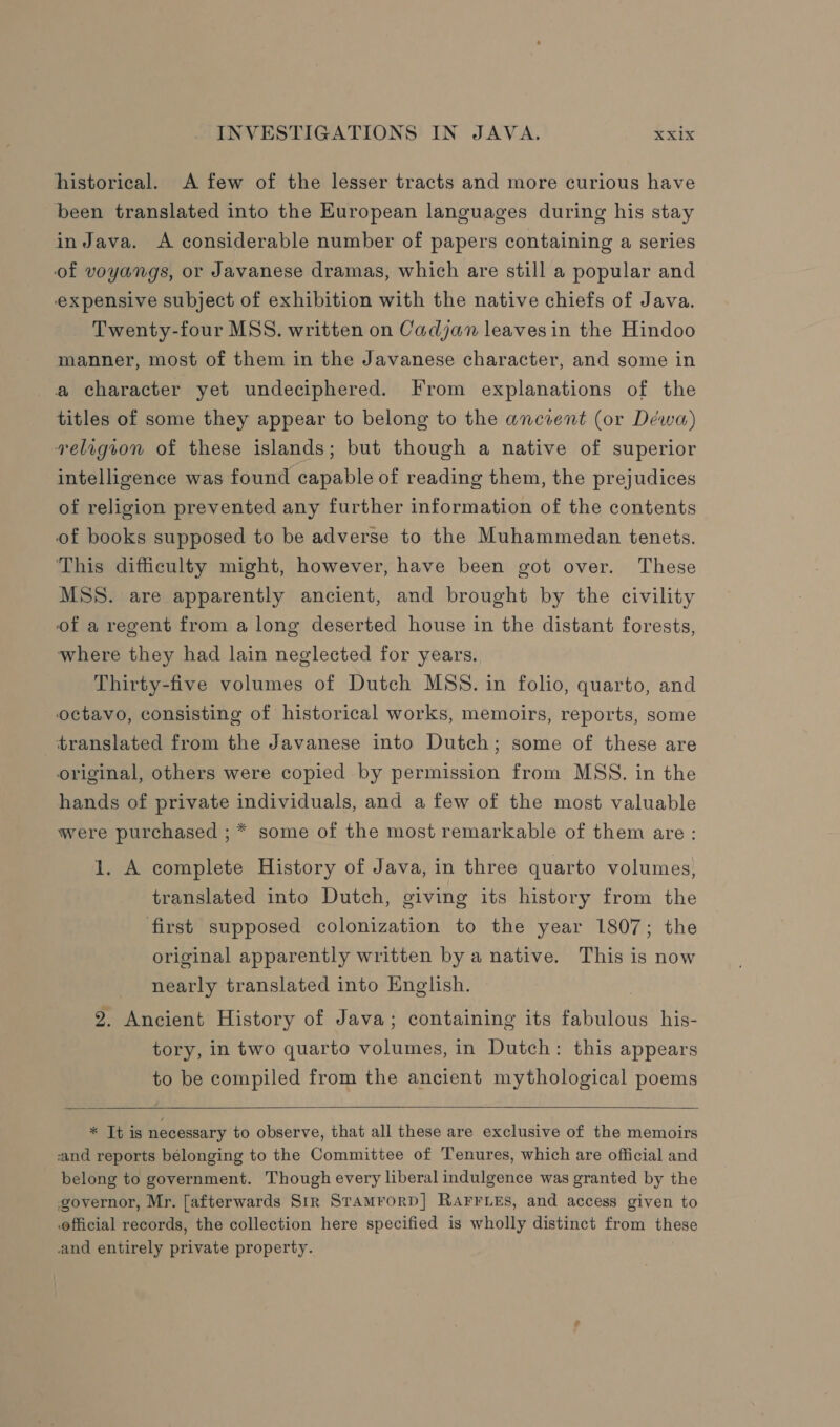 historical. A few of the lesser tracts and more curious have been translated into the European languages during his stay in Java. A considerable number of papers containing a series of voyangs, or Javanese dramas, which are still a popular and expensive subject of exhibition with the native chiefs of Java. Twenty-four MSS. written on Cadjan leaves in the Hindoo manner, most of them in the Javanese character, and some in a character yet undeciphered. From explanations of the titles of some they appear to belong to the ancient (or Déwa) velrgvon of these islands; but though a native of superior intelligence was found capable of reading them, the prejudices of religion prevented any further information of the contents of books supposed to be adverse to the Muhammedan tenets. This difficulty might, however, have been got over. These MSS. are apparently ancient, and brought by the civility of a regent from a long deserted house in the distant forests, where they had lain neglected for years. Thirty-five volumes of Dutch MSS. in folio, quarto, and octavo, consisting of historical works, memoirs, reports, some translated from the Javanese into Dutch; some of these are original, others were copied by permission from MSS. in the hands of private individuals, and a few of the most valuable were purchased ; * some of the most remarkable of them are : 1. A complete History of Java, in three quarto volumes; translated into Dutch, giving its history from the first supposed colonization to the year 1807; the original apparently written by a native. This is now nearly translated into English. : 2. Ancient History of Java; containing its fabulous his- tory, in two quarto volumes, in Dutch: this appears to be compiled from the ancient mythological poems   * It is necessary to observe, that all these are exclusive of the memoirs and reports bélonging to the Committee of Tenures, which are official and belong to government. Though every liberal indulgence was granted by the governor, Mr. [afterwards Sir SramrorD] RAFFLES, and access given to official records, the collection here specified is wholly distinct from these and entirely private property.