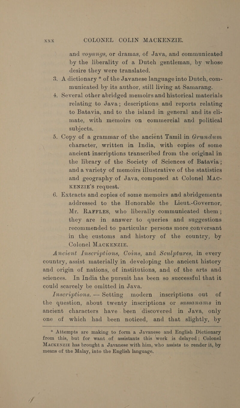 and voyangs, or dramas, of Java, and communicated by the liberality of a Dutch gentleman, by whose desire they were translated. A dictionary * of the Javanese language into Dutch, com- municated by its author, still living at Samarang. 4, Several other abridged memoirs and historical materials relating to Java; descriptions and reports relating to Batavia, and to the island in general and its cli- mate, with memoirs on commercial and_ political we) subjects. 5. Copy of a grammar of the ancient Tamil in Grundum character, written in India, with copies of some ancient inscriptions transcribed from the original in the brary of the Society of Sciences of Batavia ; and a variety of memoirs illustrative of the statistics and geography of Java, composed at Colonel Mac- KENZIE'S request. , . 6. Extracts and copies of some memoirs and abridgements addressed to the Honorable the Lieut.-Governor, | Mr. RAFFLES, who liberally communicated them ; they are in answer to queries and suggestions recommended to particular persons more conversant in the customs and history of the country, by Colonel MACKENZIE. Ancient Inscriptions, Corns, and Sculptures, in every country, assist materially in developing the ancient history and origin of nations, of institutions, and of the arts and sciences. In India the pursuit has been so successful that it could scarcely be omitted in Java. Inscroptions. — Setting modern inscriptions out of — the question, about twenty inscriptions or sassanams in ancient characters have, been discovered in Java, only one of which had been noticed, and that slightly, by  * Attempts are making to form a Javanese and English Dictionary from this, but for want of assistants this work is delayed ; Colonel MACKENZIE has brought a Javanese with him, who assists to render it, by means of the Malay, into the English language.