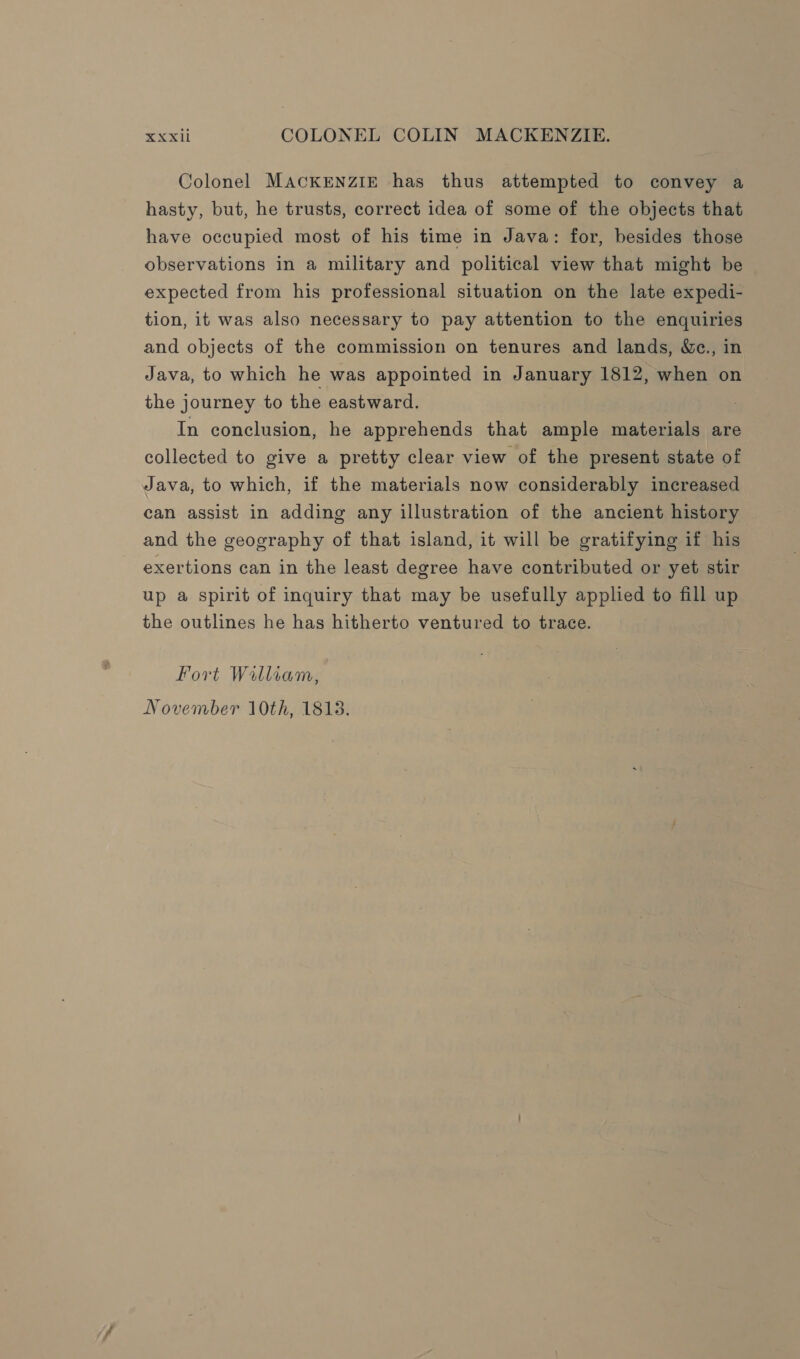 Colonel MACKENZIE has thus attempted to convey a hasty, but, he trusts, correct idea of some of the objects that have occupied most of his time in Java: for, besides those observations in a military and political view that might be expected from his professional situation on the late expedi- tion, it was also necessary to pay attention to the enquiries and objects of the commission on tenures and lands, &amp;c., in Java, to which he was appointed in January 1812, when on the journey to the eastward. In conclusion, he apprehends that ample materials are collected to give a pretty clear view of the present state of Java, to which, if the materials now considerably increased can assist in adding any illustration of the ancient history and the geography of that island, it will be gratifying if his exertions can in the least degree have contributed or yet stir up a spirit of inquiry that may be usefully applied to fill up the outlines he has hitherto ventured to trace. Fort William, November 10th, 1813.