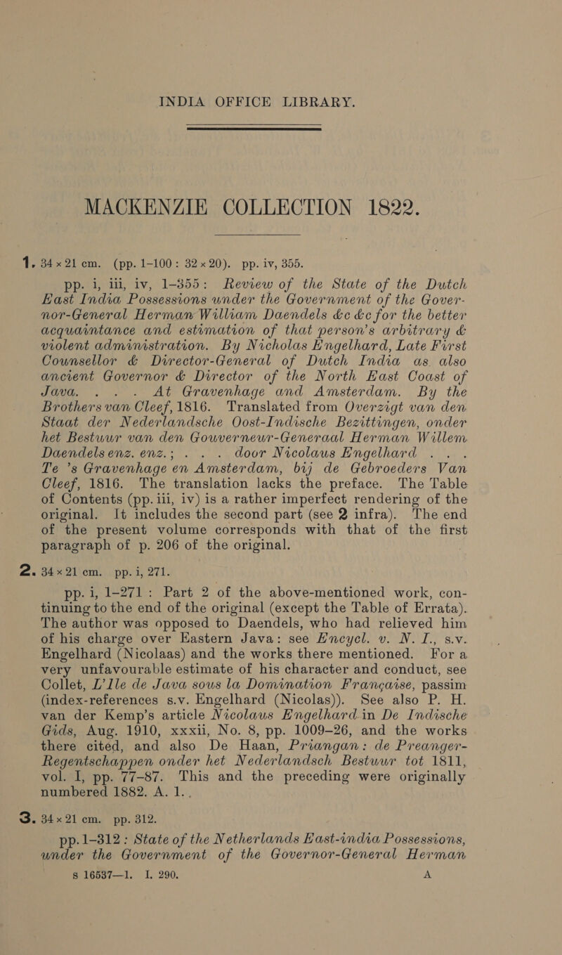  MACKENZIE COLLECTION 1822. pp. i, 11, iv, 1-355: Review of the State of the Dutch East India Possessions under the Government of the Gover- nor-General Herman William Daendels de &amp;c for the better acquaintance and estimation of that person’s arbitrary &amp; violent administration. By Nicholas Engelhard, Late First Counsellor &amp; Director-General of Dutch India as also ancient Governor &amp; Director of the North East Coast of Java. . . - At Gravenhage and Amsterdam. By the Brothers van Cleef, 1816. Translated from Overzigt van den Staat der Nederlandsche Oost-Indische Bezittengen, onder het Bestuur van den Gouverneur-Generaal Herman Willem Daendelsenz. enz.; . . . door Nicolaus Engelhard Te ’s Gravenhage en Amsterdam, bij de Gebroeders Van Cleef, 1816. The translation lacks the preface. The Table of Contents (pp. ill, iv) is a rather imperfect rendering of the original. It includes the second part (see 2 infra). The end of the present volume corresponds with that of the first paragraph of p. 206 of the original. of e2liom. pp. 1, 271. pp. i, 1-271: Part 2 of the above-mentioned work, con- tinuing to the end of the original (except the Table of Errata). The author was opposed to Daendels, who had relieved him of his charge over Eastern Java: see Hncycl. v. N.I., s.v. Engelhard (Nicolaas) and the works there mentioned. Fora very unfavourable estimate of his character and conduct, see Collet, L’lle de Java sous la Domination Francaise, passim (index-references s.v. Engelhard (Nicolas)). See also P. H. van der Kemp’s article Nicolaus Engelhard in De Indische Gids, Aug. 1910, xxxii, No. 8, pp. 1009-26, and the works there cited, and also De Haan, Priangan: de Preanger- Regentschappen onder het Nederlandsch Bestuur tot 1811, vol. 1, pp. 77-87. This and the preceding were originally numbered 1882. A. 1... pp. 1-312: State of the Netherlands East-india Possessions, under the Government of the Governor-General Herman s 16537—1. I. 290. A