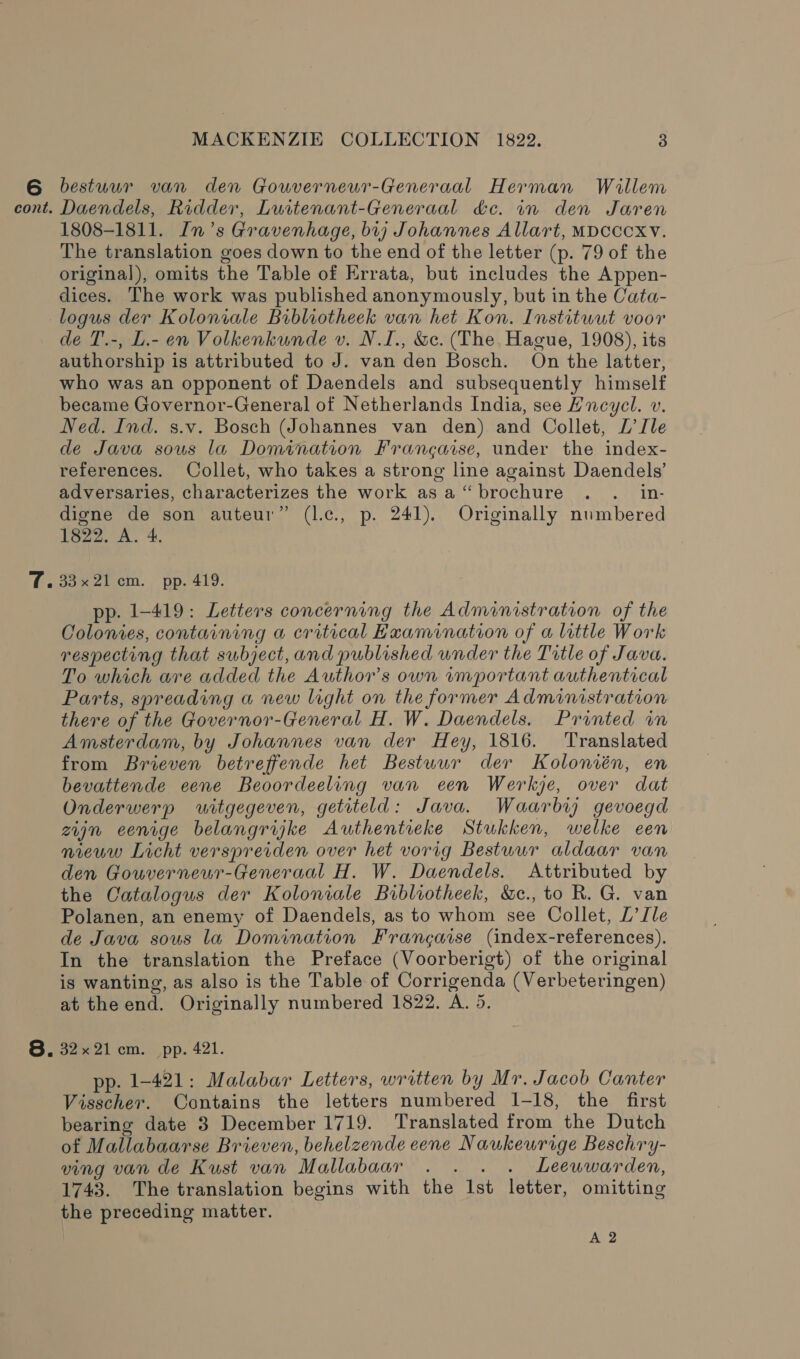 cont. MACKENZIE COLLECTION 1822. 3 Daendels, Ridder, Luitenant-Generaal &amp;c. in den Jaren 1808-1811. In’s Gravenhage, bij Johannes Allart, MDCCCXV. The translation goes down to the end of the letter (p. 79 of the original), omits the Table of Errata, but includes the Appen- dices. The work was published anonymously, but in the Cata- de T.-, L.- en Volkenkunde v. N.I., &amp;c. (The Hague, 1908), its authorship is attributed to J. van den Bosch. On the latter, who was an opponent of Daendels and subsequently himself became Governor-General of Netherlands India, see Hncycl. v. Ned. Ind. s.v. Bosch (Johannes van den) and Collet, L’Jle de Java sous la Domination Francaise, under the index- references. Collet, who takes a strong line against Daendels’ adversaries, characterizes the work asa‘ brochure . . in- digne de son auteur” (lec., p. 241). Originally numbered 1822, A. 4. 3a% 2) cm. pp. 419. pp. 1-419: Letters concerning the Administration of the Colonies, containing a critical Hxamination of a little Work respecting that subject, and published under the Title of Java. To which are added the Author’s own wmportant authentical Parts, spreading a new light on the former Administration there of the Governor-General H. W. Daendels. Printed wm Amsterdam, by Johannes van der Hey, 1816. Translated from Brieven betreffende het Bestuur der Kolonién, en bevattende eene Beoordeeling van een Werkje, over dat Onderwerp witgegeven, getiteld: Java. Waarbr gevoegd zujn eenige belangrijke Authentieke Stukken, welke een nieww Licht verspreiden over het vorig Bestuur aldaar van den Gouverneur-Generaal H. W. Daendels. Attributed by the Catalogus der Koloniale Bibliotheek, &amp;e., to R. G. van Polanen, an enemy of Daendels, as to whom see Collet, L’Ile de Java sous la Domination Frangaise (index-references). In the translation the Preface (Voorberigt) of the original is wanting, as also is the Table of Corrigenda (Verbeteringen) at the end. Originally numbered 1822. A. 5. 32x21 cm. pp. 421. pp. 1-421: Malabar Letters, written by Mr. Jacob Canter Visscher. Contains the letters numbered 1-18, the first bearing date 3 December 1719. Translated from the Dutch of Mallabaarse Brieven, behelzende eene Naukeurige Beschry- ving van de Kust van Mallabaar . . . . Leewwarden, 1743. The translation begins with the Ist letter, omitting the preceding matter. | A 2