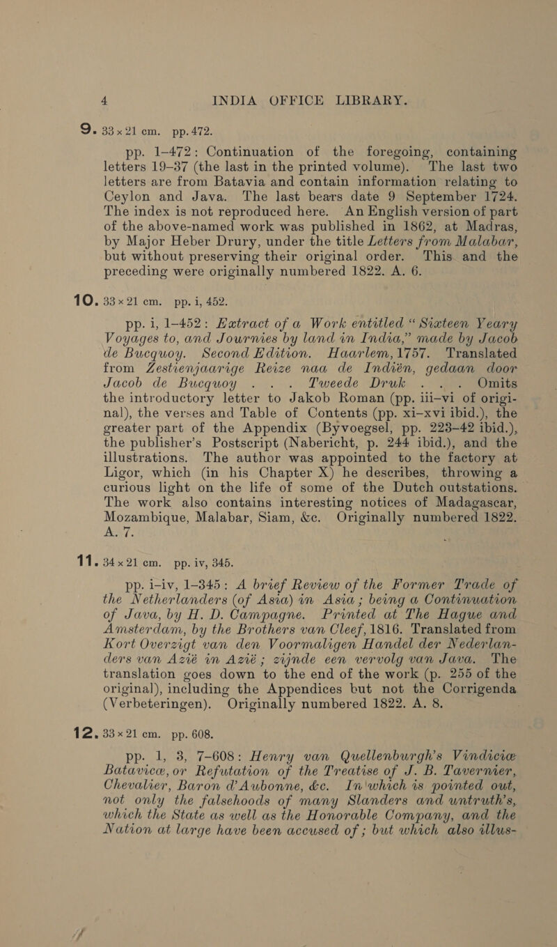 =): 10. 11. 12. 4 INDIA OFFICE LIBRARY. 33x 21cm. pp. 472. pp. 1-472: Continuation of the foregoing, containing letters 19-37 (the last in the printed volume). The last two letters are from Batavia and contain information relating to Ceylon and Java. The last bears date 9 September 1724. The index is not reproduced here. An English version of part of the above-named work was published in 1862, at Madras, by Major Heber Drury, under the title Letters from Malabar, but without preserving their original order. This and the preceding were originally numbered 1822. A. 6. 35% ZL cme) pp. irae: pp. i, 1-452: Hatract of a Work entitled “ Siateen Yeary Voyages to, and Journies by land wn India,” made by Jacob de Bucquoy. Second Edition. Haarlem,1757. Translated from Zestienjaarige Reize naa de Indién, gedaan door Jacob de Bucquoy . . . Tweede Druk .- .) Omite the introductory letter to Jakob Roman (pp. ili—vi of origi- nal), the verses and Table of Contents (pp. xi-xvi ibid.), the greater part of the Appendix (Byvoegsel, pp. 223-42 ibid.), the publisher’s Postscript (Nabericht, p. 244 ibid.), and the illustrations. The author was appointed to the factory at Ligor, which (in his Chapter X) he describes, throwing a curious light on the life of some of the Dutch outstations. The work also contains interesting notices of Madagascar, Mozambique, Malabar, Siam, &amp;c. Originally numbered 1822. A. 7. 34x21 em. pp. iv, 345. pp. i-iv, 1-345: A brief Review of the Former Trade of the Netherlanders (of Asia) in Asia; berng a Continuation of Java, by H. D. Campagne. Printed at The Hague and Amsterdam, by the Brothers van Cleef, 1816. Translated from Kort Overzigt van den Voormaligen Handel der Nederlan- ders van Azié in Azié; zignde een vervolg van Java. The translation goes down to the end of the work (p. 255 of the original), including the Appendices but not the Corrigenda (Verbeteringen). Originally numbered 1822. A. 8. 33x21 cm. pp. 608. pp. 1, 3, 7-608: Henry van Quellenburgh’s Vindicere Batavice,or Refutation of the Treatise of J. B. Tavernier, Chevalier, Baron @ Aubonne, dc. In'whaich is pointed out, not only the falsehoods of many Slanders and untruth’s, which the State as well as the Honorable Company, and the Nation at large have been accused of ; but which also illus-