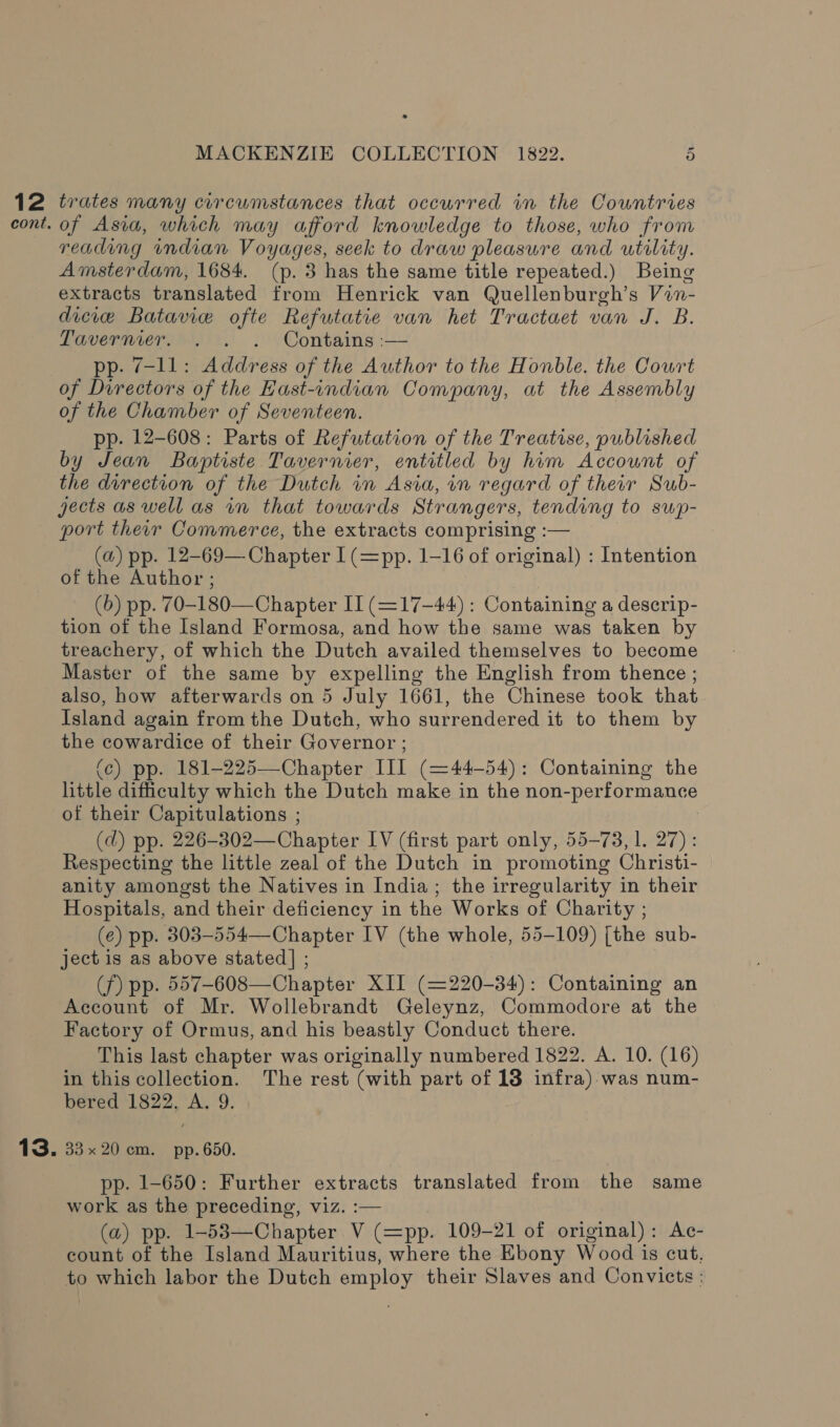 12 trates many circumstances that occurred in the Countries cont. of Asia, which may afford knowledge to those, who from reading indian Voyages, seek to draw pleasure and utility. Amsterdam, 1684. (p. 3 has the same title repeated.) Being extracts translated from Henrick van Quellenburgh’s Vin- dicice Batavie ofte Refutatie van het Tractaet van J. B. Tavermer. . . . Contains :— pp. 7-11: Address of the Author to the Honble. the Court of Directors of the Hast-indian Company, at the Assembly of the Chamber of Seventeen. pp. 12-608: Parts of Refutation of the Treatise, published by Jean Baptiste Tavernier, entitled by him Account of the direction of the Dutch in Asia, in regard of their Sub- jects as well as in that towards Strangers, tending to sup- port ther Commerce, the extracts comprising :— (a) pp. 12-69— Chapter I(=pp. 1-16 of original) : Intention of the Author ; (6) pp. 70-180—Chapter II (=17-44) : Containing a descrip- tion of the Island Formosa, and how the same was taken by treachery, of which the Dutch availed themselves to become Master of the same by expelling the English from thence ; also, how afterwards on 5 July 1661, the Chinese took that Island again from the Dutch, who surrendered it to them by the cowardice of their Governor ; (c) pp. 181-225—Chapter III (=44-54): Containing the little dificulty which the Dutch make in the non-performance of their Capitulations ; (d) pp. 226-302—Chapter IV (first part only, 55-73, 1. 27): Respecting the little zeal of the Dutch in promoting Christi- anity amongst the Natives in India; the irregularity in their Hospitals, and their deficiency in the Works of Charity ; (e) pp. 303-554—Chapter IV (the whole, 55-109) [the sub- ject is as above stated] ; (f) pp. 557-608—Chapter XII (=220-34): Containing an Account of Mr. Wollebrandt Geleynz, Commodore at the Factory of Ormus, and his beastly Conduct there. This last chapter was originally numbered 1822. A. 10. (16) in this collection. The rest (with part of 18 infra) was num- bered 1822, A. 9. 13. 33x20 cm. pp.650. pp. 1-650: Further extracts translated from the same work as the preceding, viz. :— (a) pp. 1-53—Chapter V (=pp. 109-21 of original): Ac- count of the Island Mauritius, where the Ebony Wood is cut. to which labor the Dutch employ their Slaves and Convicts :