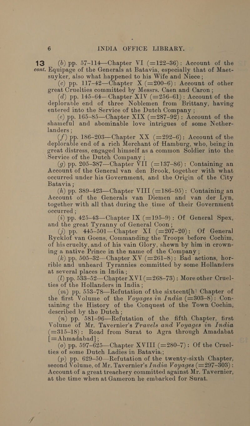 13 (b) pp. 57-114—Chapter VI (=122-36): Account of the cont. Kquipage of the Generals at Batavia, especially that of Maet- suyker, also what happened to his Wife and Niece; (c) pp. 117-42—Chapter X (=200-6): Account of other great Cruelties committed by Messrs. Caen and Caron ; (d) pp. 145-64— Chapter XIV (=256-61): Account of the deplorable end of three Noblemen from Brittany, having entered into the Service of the Dutch Company ; (e) pp. 165-85—Chapter XIX (=287-92): Account of the shameful and abominable love intrigues of some Nether- landers ; | (f) pp. 186-203—Chapter XX (=292-6): Account of the deplorable end of a rich Merchant of Hamburg, who, being in great distress, engaged himself as a common Soldier into the Service of the Dutch Company ; (g) pp. 205-387—-Chapter VII (=137-86): Containing an Account of the General van den Brook, together with what occurred under his Government, and the Origin of the City Batavia ; (h) pp. 389-423—Chapter VIII (=186-95): Containing an Account of the Generals van Diemen and van der Lyn, together with all that during the time of their Government occurred ; (2) pp. 425-43—Chapter IX (=195-9): Of General Spex, and the great Tyranny of General Coon ; (7) pp. 445-501—Chapter XI (=207-20): Of General Rycklof van Goens, Commanding the Troops before Cochim, of his cruelty, and of his vain Glory, shewn by him in crown- ing a native Prince in the name of the Company ; (k) pp. 505-32—-Chapter XV (=261-8): Bad actions, hor- rible and unheard Tyrannies committed by some Hollanders at several places in India ; (1) pp. 533-52——Chapter X VI (=268-73) : More other Cruel- ties of the Hollanders in India ; (m) pp. 553-78—Refutation of the sixteent{h! Chapter of the first Volume of the Voyages in India (=303-8): Con- taining the History of the Conquest of the Town Cochin, described by the Dutch; (v) pp. 581-96—Refutation of the fifth Chapter, first Volume of Mr. Tavernier’s Travels and Voyages in India (=3815-18): Road from Surat to Agra through Amadabat [=Ahmadabad] ; (0) pp. 597-625—Chapter X VIII (=280-7): Of the Cruel- ties of some Dutch Ladies in Batavia; (p) pp. 629-50—Refutation of the twenty-sixth Chapter, second Volume, of Mr. Tavernier’s India Voyages (=297-303) : Account of a creat treachery committed against Mr. Tavernier, at the time when at Gameron he embarked for Surat.