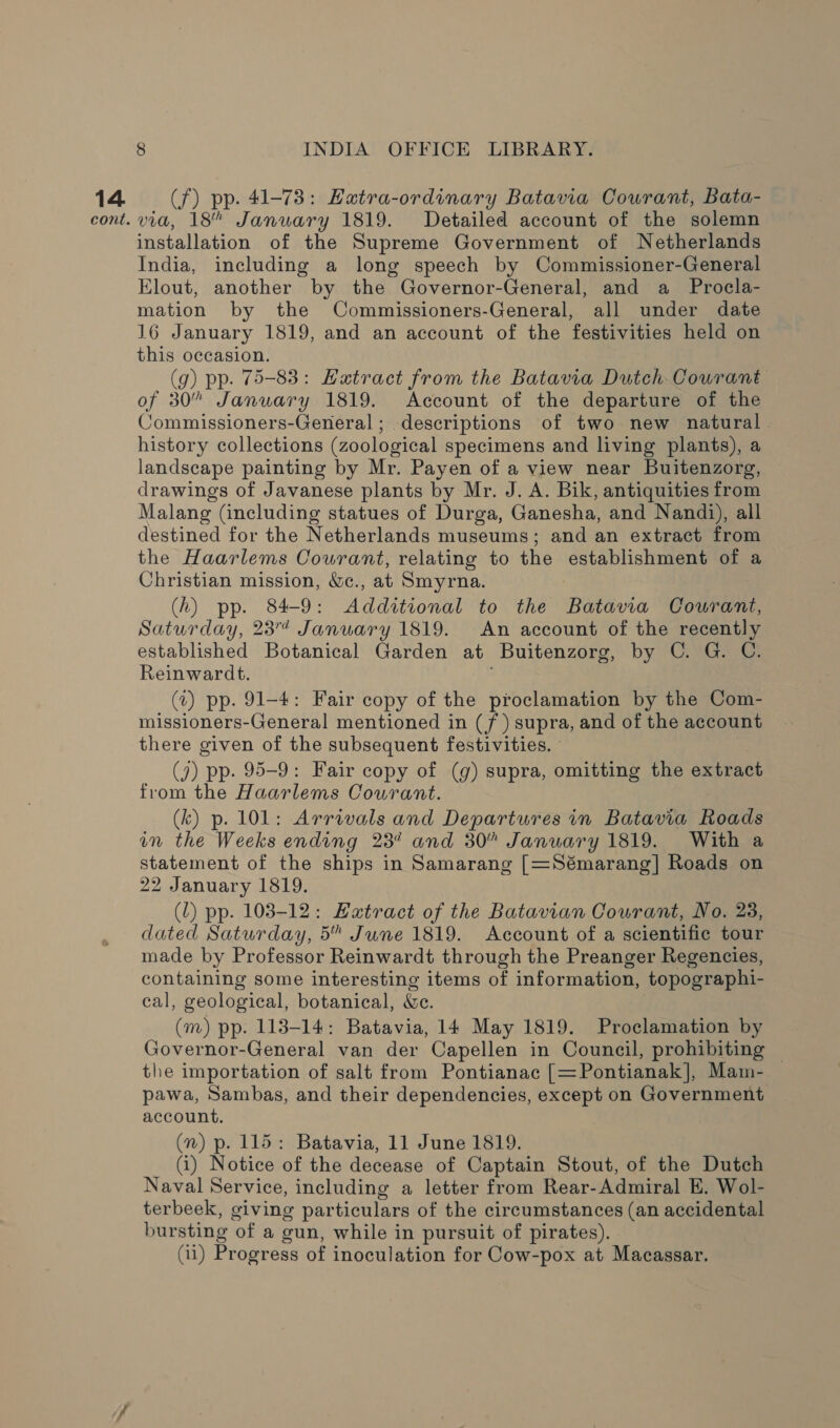 14 (f) pp. 41-73: EHatra-ordinary Batavia Courant, Bata- cont. via, 18” January 1819. Detailed account of the solemn installation of the Supreme Government of Netherlands India, including a long speech by Commissioner-General Elout, another by the Governor-General, and a _ Procla- mation by the Commissioners-General, all under date 16 January 1819, and an account of the festivities held on this occasion. (9g) pp. 75-83: Hatract from the Batavia Dutch Courant of 30” January 1819. Account of the departure of the Commissioners-General ; descriptions of two new natural | history collections (zoological specimens and living plants), a landscape painting by Mr. Payen of a view near Buitenzorg, drawings of Javanese plants by Mr. J. A. Bik, antiquities from Malang (including statues of Durga, Ganesha, and Nandi), all destined for the Netherlands museums; and an extract from the Haarlems Courant, relating to the establishment of a Christian mission, &amp;c., at Smyrna. (h) pp. 84-9: Additional to the Batavia Courant, Saturday, 23 January 1819. An account of the recently established Botanical Garden at Buitenzorg, by C. G. C. Reinwardt. (t) pp. 91-4: Fair copy of the proclamation by the Com- missioners-General mentioned in (/ ) supra, and of the account there given of the subsequent festivities. (7) pp. 95-9: Fair copy of (g) supra, omitting the extract from the Haarlems Courant. (k) p. 101: Arrivals and Departures in Batavia Roads in the Weeks ending 23% and 30” January 1819. With a statement of the ships in Samarang [=Sémarang]| Roads on 22 January 1819. (L) pp. 103-12: Hatract of the Batavian Courant, No. 23, dated Saturday, 5” June 1819. Account of a scientific tour made by Professor Reinwardt through the Preanger Regencies, containing some interesting items of information, topographi- cal, geological, botanical, We. (m) pp. 113-14: Batavia, 14 May 1819. Proclamation by Governor-General van der Capellen in Council, prohibiting © the importation of salt from Pontianac [=Pontianak], Mam- pawa, Sambas, and their dependencies, except on Government account. (n) p. 115: Batavia, 11 June 1819. (i) Notice of the decease of Captain Stout, of the Dutch Naval Service, including a letter from Rear-Admiral E. Wol- terbeek, giving particulars of the circumstances (an accidental bursting of a gun, while in pursuit of pirates). (11) Progress of inoculation for Cow-pox at Macassar.